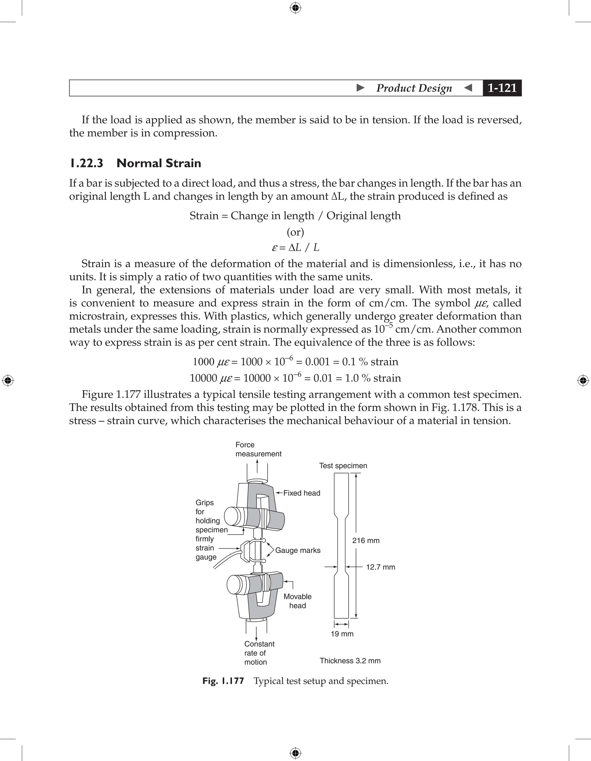  Product Design  1-121
If the load is applied as shown, the member is said to be in tension. If the load is reversed,
the member is in compression.
1.22.3 Normal Strain
If a bar is subjected to a direct load, and thus a stress, the bar changes in length. If the bar has an
original length L and changes in length by an amount ∆L, the strain produced is defined as
Strain = Change in length / Original length
(or)
e = ∆L / L
Strain is a measure of the deformation of the material and is dimensionless, i.e., it has no
units. It is simply a ratio of two quantities with the same units.
In general, the extensions of materials under load are very small. With most metals, it
is convenient to measure and express strain in the form of cm/cm. The symbol me, called
microstrain, expresses this. With plastics, which generally undergo greater deformation than
metals under the same loading, strain is normally expressed as 10−5
cm/cm. Another common
way to express strain is as per cent strain. The equivalence of the three is as follows:
1000 me = 1000 × 10−6
= 0.001 = 0.1 % strain
10000 me = 10000 × 10−6
= 0.01 = 1.0 % strain
Figure 1.177 illustrates a typical tensile testing arrangement with a common test specimen.
The results obtained from this testing may be plotted in the form shown in Fig. 1.178. This is a
stress – strain curve, which characterises the mechanical behaviour of a material in tension.
Force
measurement
Test specimen
Fixed head
Grips
for
holding
specimen
firmly
strain
gauge
216 mm
12.7 mm
19 mm
Thickness 3.2 mm
Constant
rate of
motion
Movable
head
Gauge marks
Fig. 1.177 Typical test setup and specimen.
 
