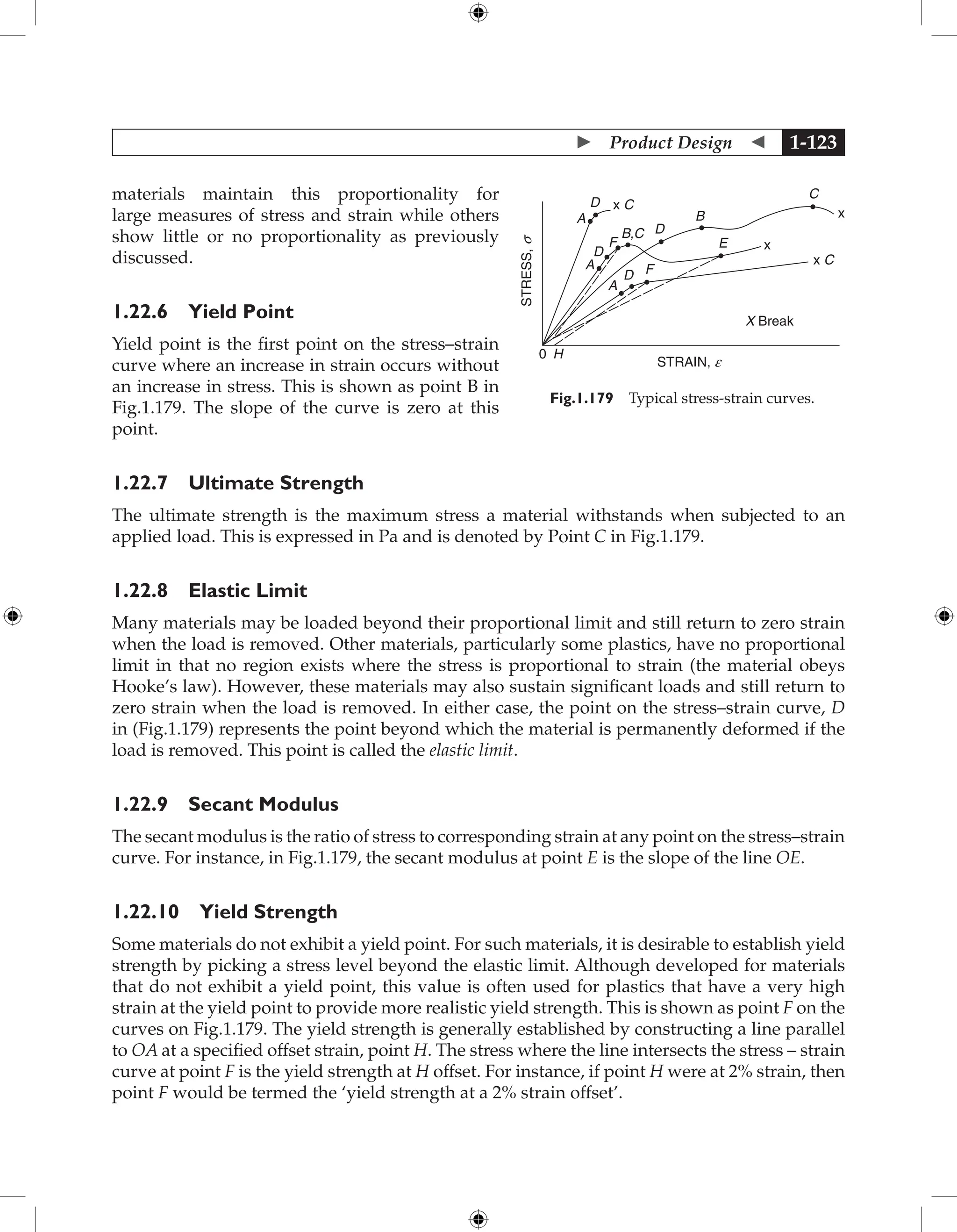  Product Design  1-123
materials maintain this proportionality for
large measures of stress and strain while others
show little or no proportionality as previously
discussed.
1.22.6 Yield Point
Yield point is the first point on the stress–strain
curve where an increase in strain occurs without
an increase in stress. This is shown as point B in
Fig.1.179. The slope of the curve is zero at this
point.
1.22.7 Ultimate Strength
The ultimate strength is the maximum stress a material withstands when subjected to an
applied load. This is expressed in Pa and is denoted by Point C in Fig.1.179.
1.22.8 Elastic Limit
Many materials may be loaded beyond their proportional limit and still return to zero strain
when the load is removed. Other materials, particularly some plastics, have no proportional
limit in that no region exists where the stress is proportional to strain (the material obeys
Hooke’s law). However, these materials may also sustain significant loads and still return to
zero strain when the load is removed. In either case, the point on the stress–strain curve, D
in (Fig.1.179) represents the point beyond which the material is permanently deformed if the
load is removed. This point is called the elastic limit.
1.22.9 Secant Modulus
The secant modulus is the ratio of stress to corresponding strain at any point on the stress–strain
curve. For instance, in Fig.1.179, the secant modulus at point E is the slope of the line OE.
1.22.10 Yield Strength
Some materials do not exhibit a yield point. For such materials, it is desirable to establish yield
strength by picking a stress level beyond the elastic limit. Although developed for materials
that do not exhibit a yield point, this value is often used for plastics that have a very high
strain at the yield point to provide more realistic yield strength. This is shown as point F on the
curves on Fig.1.179. The yield strength is generally established by constructing a line parallel
to OA at a specified offset strain, point H. The stress where the line intersects the stress – strain
curve at point F is the yield strength at H offset. For instance, if point H were at 2% strain, then
point F would be termed the ‘yield strength at a 2% strain offset’.
STRAIN, e
0 H
STRESS,
s
X Break
x
x
x C
x C
C
B
E
D
D
D
D
F
F
A
A
B,C
A
Fig.1.179 Typical stress-strain curves.
 