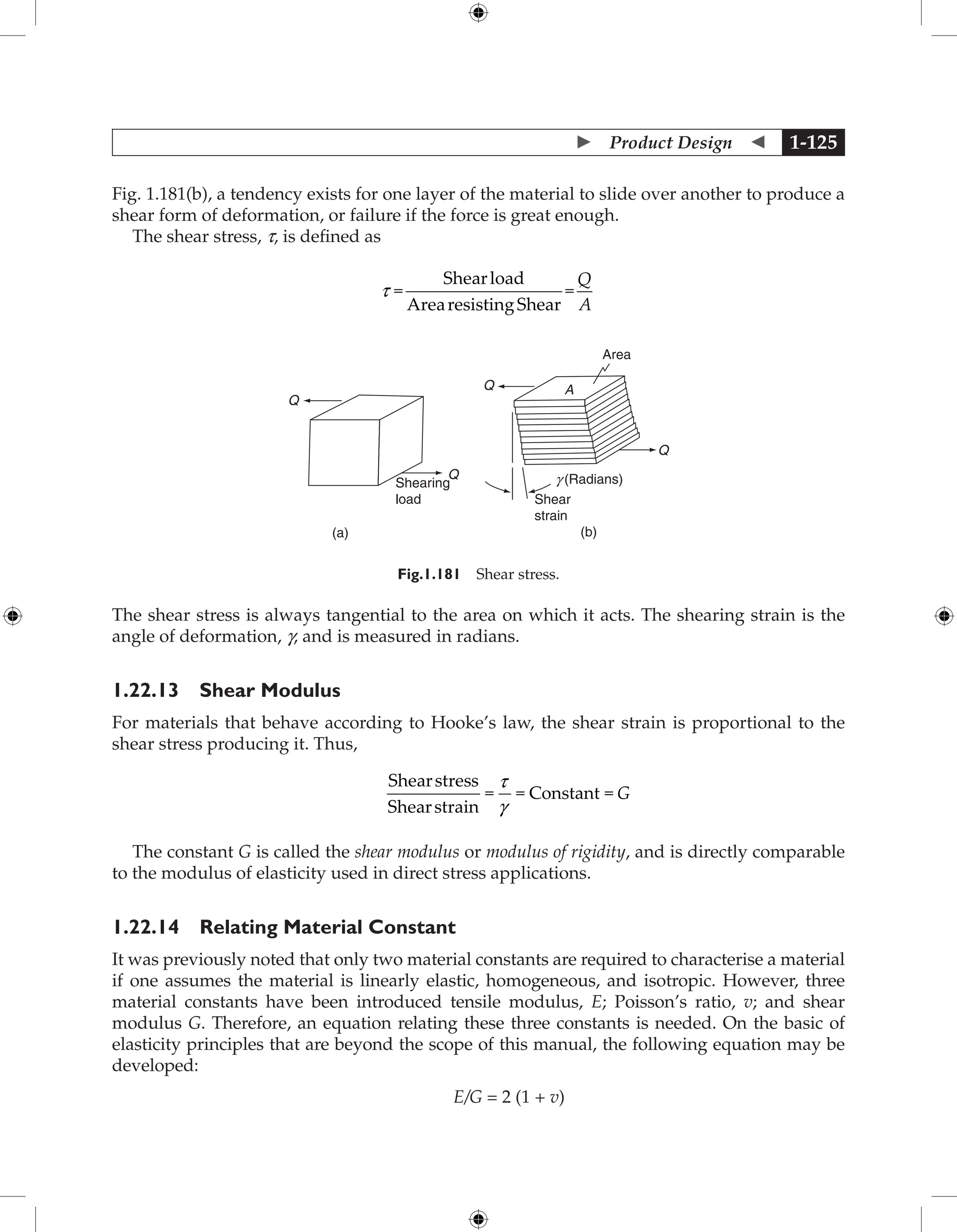  Product Design  1-125
Fig. 1.181(b), a tendency exists for one layer of the material to slide over another to produce a
shear form of deformation, or failure if the force is great enough.
The shear stress, t, is defined as
t =
Shearload
ArearesistingShear
=
Q
A
Shearing
load
Q
(a)
Q
Q
Q
(b)
Area
g (Radians)
Shear
strain
A
Fig.1.181 Shear stress.
The shear stress is always tangential to the area on which it acts. The shearing strain is the
angle of deformation, g, and is measured in radians.
1.22.13 Shear Modulus
For materials that behave according to Hooke’s law, the shear strain is proportional to the
shear stress producing it. Thus,
Shearstress
Shearstrain
= = Constant =
t
g
G
The constant G is called the shear modulus or modulus of rigidity, and is directly comparable
to the modulus of elasticity used in direct stress applications.
1.22.14 Relating Material Constant
It was previously noted that only two material constants are required to characterise a material
if one assumes the material is linearly elastic, homogeneous, and isotropic. However, three
material constants have been introduced tensile modulus, E; Poisson’s ratio, v; and shear
modulus G. Therefore, an equation relating these three constants is needed. On the basic of
elasticity principles that are beyond the scope of this manual, the following equation may be
developed:
E/G = 2 (1 + v)
 