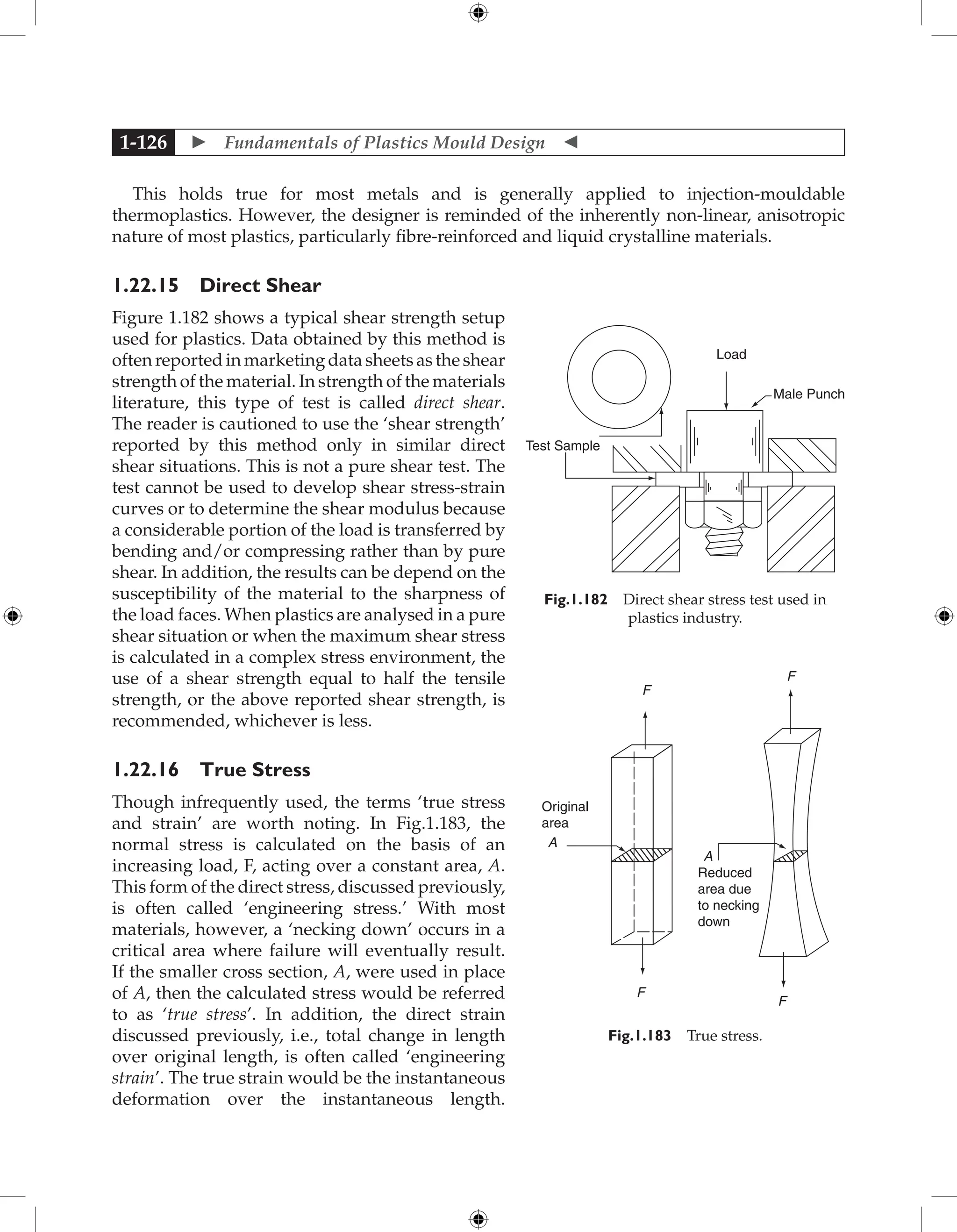  Fundamentals of Plastics Mould Design 
1-126
This holds true for most metals and is generally applied to injection-mouldable
thermoplastics. However, the designer is reminded of the inherently non-linear, anisotropic
nature of most plastics, particularly fibre-reinforced and liquid crystalline materials.
1.22.15 Direct Shear
Figure 1.182 shows a typical shear strength setup
used for plastics. Data obtained by this method is
often reported in marketing data sheets as the shear
strength of the material. In strength of the materials
literature, this type of test is called direct shear.
The reader is cautioned to use the ‘shear strength’
reported by this method only in similar direct
shear situations. This is not a pure shear test. The
test cannot be used to develop shear stress-strain
curves or to determine the shear modulus because
a considerable portion of the load is transferred by
bending and/or compressing rather than by pure
shear. In addition, the results can be depend on the
susceptibility of the material to the sharpness of
the load faces. When plastics are analysed in a pure
shear situation or when the maximum shear stress
is calculated in a complex stress environment, the
use of a shear strength equal to half the tensile
strength, or the above reported shear strength, is
recommended, whichever is less.
1.22.16 True Stress
Though infrequently used, the terms ‘true stress
and strain’ are worth noting. In Fig.1.183, the
normal stress is calculated on the basis of an
increasing load, F, acting over a constant area, A.
This form of the direct stress, discussed previously,
is often called ‘engineering stress.’ With most
materials, however, a ‘necking down’ occurs in a
critical area where failure will eventually result.
If the smaller cross section, A, were used in place
of A, then the calculated stress would be referred
to as ‘true stress’. In addition, the direct strain
discussed previously, i.e., total change in length
over original length, is often called ‘engineering
strain’. The true strain would be the instantaneous
deformation over the instantaneous length.
Load
Test Sample
Male Punch
Fig.1.182 Direct shear stress test used in
plastics industry.
Original
area
A
F
F
A
F
F
Reduced
area due
to necking
down
Fig.1.183 True stress.
 