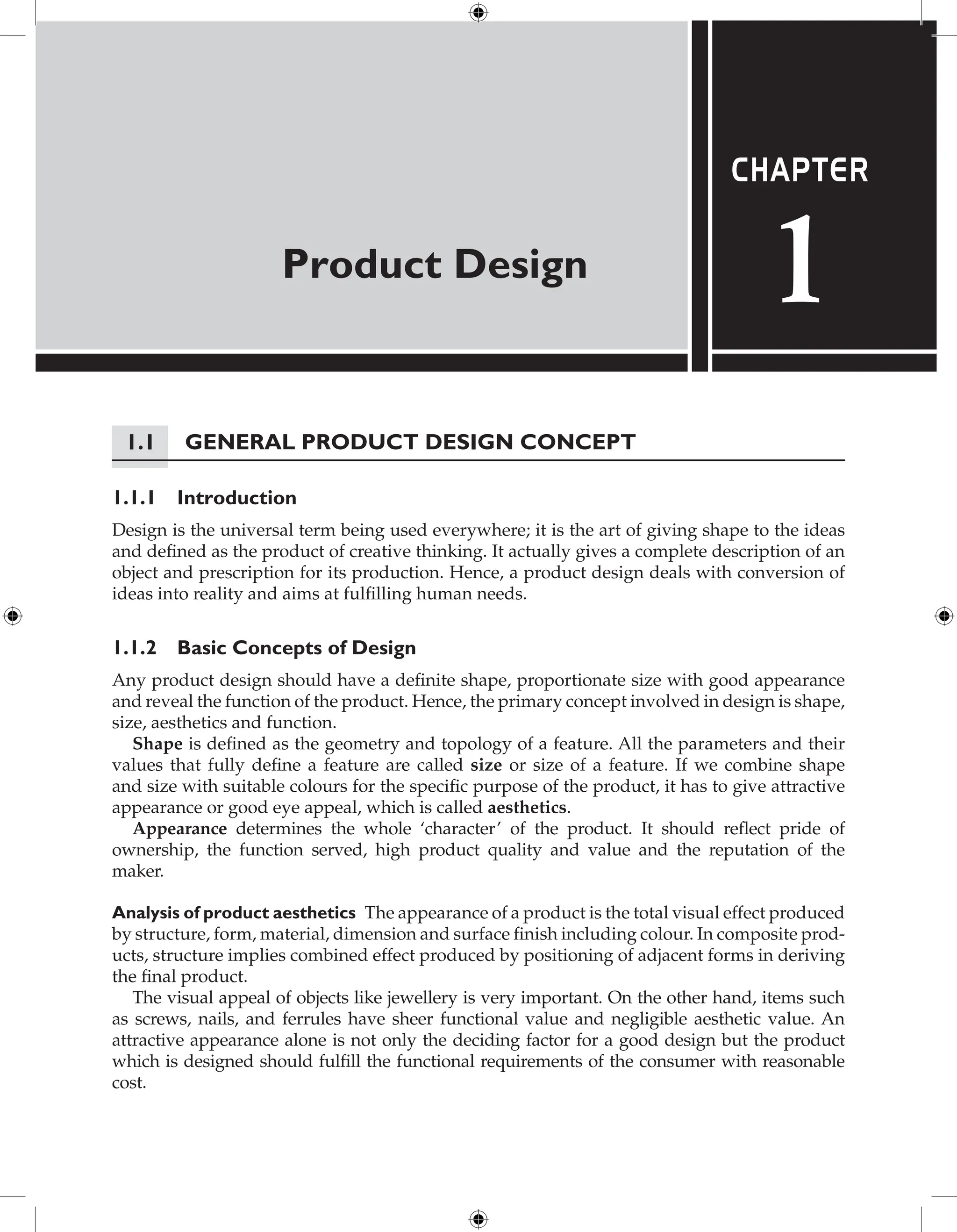 Product Design
Chapter
1
1.1 General Product Design Concept
1.1.1 Introduction
Design is the universal term being used everywhere; it is the art of giving shape to the ideas
and defined as the product of creative thinking. It actually gives a complete description of an
object and prescription for its production. Hence, a product design deals with conversion of
ideas into reality and aims at fulfilling human needs.
1.1.2 Basic Concepts of Design
Any product design should have a definite shape, proportionate size with good appearance
and reveal the function of the product. Hence, the primary concept involved in design is shape,
size, aesthetics and function.
Shape is defined as the geometry and topology of a feature. All the parameters and their
values that fully define a feature are called size or size of a feature. If we combine shape
and size with suitable colours for the specific purpose of the product, it has to give attractive
appearance or good eye appeal, which is called aesthetics.
Appearance determines the whole ‘character’ of the product. It should reflect pride of
ownership, the function served, high product quality and value and the reputation of the
maker.
Analysis of product aesthetics The appearance of a product is the total visual effect produced
by structure, form, material, dimension and surface finish including colour. In ­
composite prod-
ucts, structure implies combined effect produced by positioning of adjacent forms in ­
deriving
the final product.
The visual appeal of objects like jewellery is very important. On the other hand, items such
as screws, nails, and ferrules have sheer functional value and negligible aesthetic value. An
attractive appearance alone is not only the deciding factor for a good design but the product
which is designed should fulfill the functional requirements of the consumer with reasonable
cost.
 