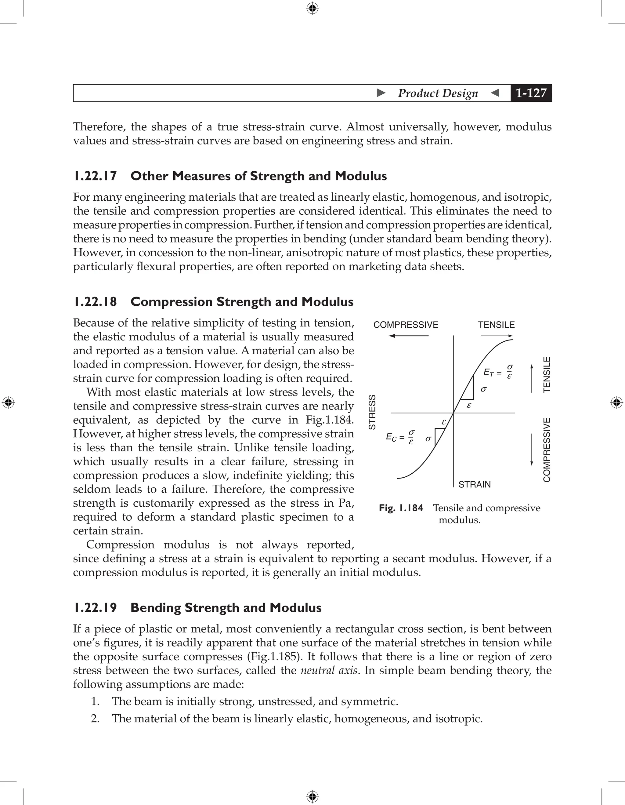  Product Design  1-127
Therefore, the shapes of a true stress-strain curve. Almost universally, however, modulus
values and stress-strain curves are based on engineering stress and strain.
1.22.17 Other Measures of Strength and Modulus
For many engineering materials that are treated as linearly elastic, homogenous, and isotropic,
the tensile and compression properties are considered identical. This eliminates the need to
measurepropertiesincompression.Further,iftensionandcompressionpropertiesareidentical,
there is no need to measure the properties in bending (under standard beam bending theory).
However, in concession to the non-linear, anisotropic nature of most plastics, these properties,
particularly flexural properties, are often reported on marketing data sheets.
1.22.18 Compression Strength and Modulus
Because of the relative simplicity of testing in tension,
the elastic modulus of a material is usually measured
and reported as a tension value. A material can also be
loaded in compression. However, for design, the stress-
strain curve for compression loading is often required.
With most elastic materials at low stress levels, the
tensile and compressive stress-strain curves are nearly
equivalent, as depicted by the curve in Fig.1.184.
However, at higher stress levels, the compressive strain
is less than the tensile strain. Unlike tensile loading,
which usually results in a clear failure, stressing in
compression produces a slow, indefinite yielding; this
seldom leads to a failure. Therefore, the compressive
strength is customarily expressed as the stress in Pa,
required to deform a standard plastic specimen to a
certain strain.
Compression modulus is not always reported,
since defining a stress at a strain is equivalent to reporting a secant modulus. However, if a
compression modulus is reported, it is generally an initial modulus.
1.22.19 Bending Strength and Modulus
If a piece of plastic or metal, most conveniently a rectangular cross section, is bent between
one’s figures, it is readily apparent that one surface of the material stretches in tension while
the opposite surface compresses (Fig.1.185). It follows that there is a line or region of zero
stress between the two surfaces, called the neutral axis. In simple beam bending theory, the
following assumptions are made:
1. The beam is initially strong, unstressed, and symmetric.
2. The material of the beam is linearly elastic, homogeneous, and isotropic.
COMPRESSIVE TENSILE
STRESS
STRAIN
TENSILE
COMPRESSIVE
ET =
EC =
s
s
e
e
s
e
s
e
Fig. 1.184 Tensile and compressive
modulus.
 