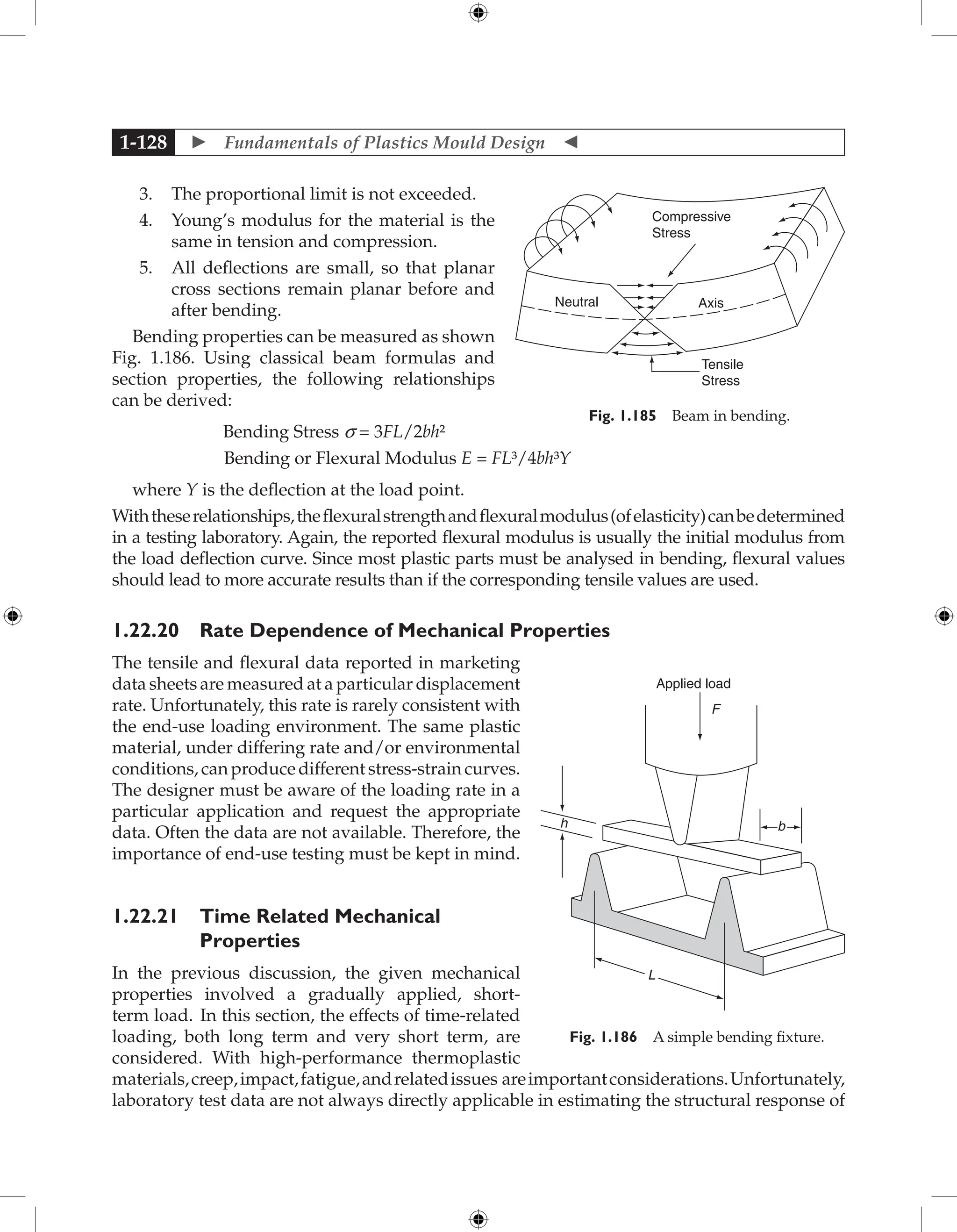  Fundamentals of Plastics Mould Design 
1-128
3. The proportional limit is not exceeded.
4. Young’s modulus for the material is the
same in tension and compression.
5. All deflections are small, so that planar
cross sections remain planar before and
after bending.
Bending properties can be measured as shown
Fig. 1.186. Using classical beam formulas and
section properties, the following relationships
can be derived:
Bending Stress s = 3FL/2bh²
Bending or Flexural Modulus E = FL³/4bh³Y
where Y is the deflection at the load point.
Withtheserelationships,theflexuralstrengthandflexuralmodulus(ofelasticity)canbedetermined
in a testing laboratory. Again, the reported flexural modulus is usually the initial modulus from
the load deflection curve. Since most plastic parts must be analysed in bending, flexural values
should lead to more accurate results than if the corresponding tensile values are used.
1.22.20 Rate Dependence of Mechanical Properties
The tensile and flexural data reported in marketing
data sheets are measured at a particular displacement
rate. Unfortunately, this rate is rarely consistent with
the end-use loading environment. The same plastic
material, under differing rate and/or environmental
conditions, can produce different stress-strain curves.
The designer must be aware of the loading rate in a
particular application and request the appropriate
data. Often the data are not available. Therefore, the
importance of end-use testing must be kept in mind.
1.22.21 Time Related Mechanical
­
Properties
In the previous discussion, the given mechanical
properties involved a gradually applied, short-
term load. In this section, the effects of time-related
loading, both long term and very short term, are
considered. With high-performance thermoplastic
materials,creep,impact,fatigue,andrelatedissues areimportantconsiderations.Unfortunately,
laboratory test data are not always directly applicable in estimating the structural response of
Neutral
Compressive
Stress
Axis
Tensile
Stress
Fig. 1.185 Beam in bending.
Applied load
h
L
F
b
Fig. 1.186 A simple bending fixture.
 