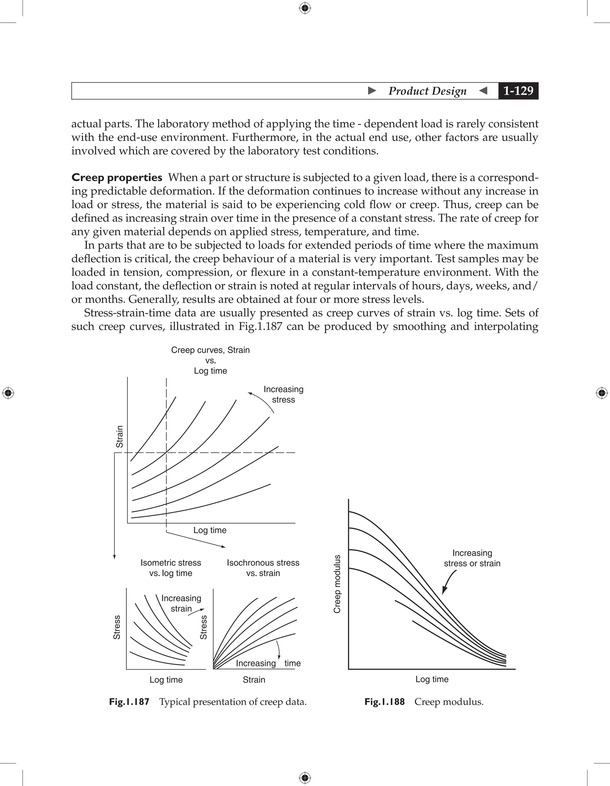  Product Design  1-129
actual parts. The laboratory method of applying the time - dependent load is rarely consistent
with the end-use environment. Furthermore, in the actual end use, other factors are usually
involved which are covered by the laboratory test conditions.
Creep properties When a part or structure is subjected to a given load, there is a correspond-
ing predictable deformation. If the deformation continues to increase without any increase in
load or stress, the material is said to be experiencing cold flow or creep. Thus, creep can be
defined as increasing strain over time in the presence of a constant stress. The rate of creep for
any given material depends on applied stress, temperature, and time.
In parts that are to be subjected to loads for extended periods of time where the maximum
deflection is critical, the creep behaviour of a material is very important. Test samples may be
loaded in tension, compression, or flexure in a constant-temperature environment. With the
load constant, the deflection or strain is noted at regular intervals of hours, days, weeks, and/
or months. Generally, results are obtained at four or more stress levels.
Stress-strain-time data are usually presented as creep curves of strain vs. log time. Sets of
such creep curves, illustrated in Fig.1.187 can be produced by smoothing and interpolating
Log time
Creep curves, Strain
vs.
Log time
Increasing
stress
Strain
Isometric stress
vs. log time
Isochronous stress
vs. strain
Increasing
strain
Stress
Stress
Log time Strain
time
Increasing
Fig.1.187 Typical presentation of creep data.
Increasing
stress or strain
Log time
Creep
modulus
Fig.1.188 Creep modulus.
 