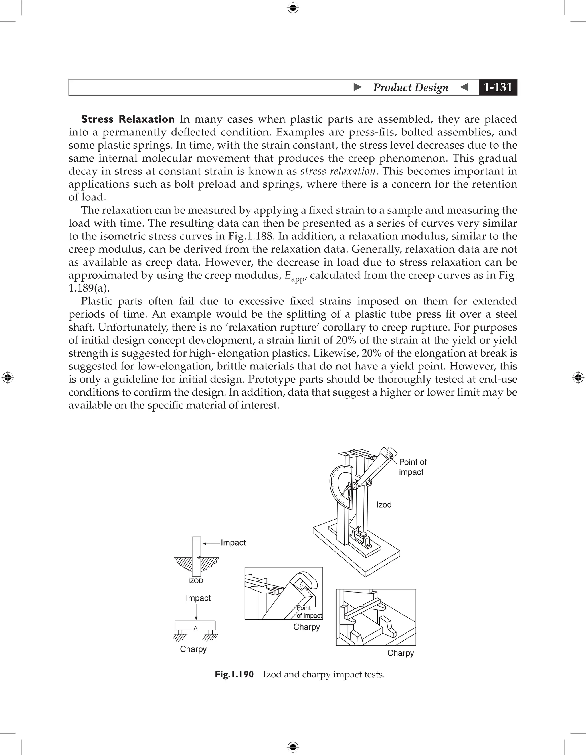  Product Design  1-131
Stress Relaxation In many cases when plastic parts are assembled, they are placed
into a permanently deflected condition. Examples are press-fits, bolted assemblies, and
some plastic springs. In time, with the strain constant, the stress level decreases due to the
same internal molecular movement that produces the creep phenomenon. This gradual
decay in stress at constant strain is known as stress relaxation. This becomes important in
applications such as bolt preload and springs, where there is a concern for the retention
of load.
The relaxation can be measured by applying a fixed strain to a sample and measuring the
load with time. The resulting data can then be presented as a series of curves very similar
to the isometric stress curves in Fig.1.188. In addition, a relaxation modulus, similar to the
creep modulus, can be derived from the relaxation data. Generally, relaxation data are not
as available as creep data. However, the decrease in load due to stress relaxation can be
approximated by using the creep modulus, Eapp, calculated from the creep curves as in Fig.
1.189(a).
Plastic parts often fail due to excessive fixed strains imposed on them for extended
periods of time. An example would be the splitting of a plastic tube press fit over a steel
shaft. Unfortunately, there is no ‘relaxation rupture’ corollary to creep rupture. For purposes
of initial design concept development, a strain limit of 20% of the strain at the yield or yield
strength is suggested for high- elongation plastics. Likewise, 20% of the elongation at break is
suggested for low-elongation, brittle materials that do not have a yield point. However, this
is only a guideline for initial design. Prototype parts should be thoroughly tested at end-use
conditions to confirm the design. In addition, data that suggest a higher or lower limit may be
available on the specific material of interest.
Impact
Impact
IZOD
Charpy
lzod
Point of
impact
Point
of impact
Charpy
Charpy
Fig.1.190 Izod and charpy impact tests.
 