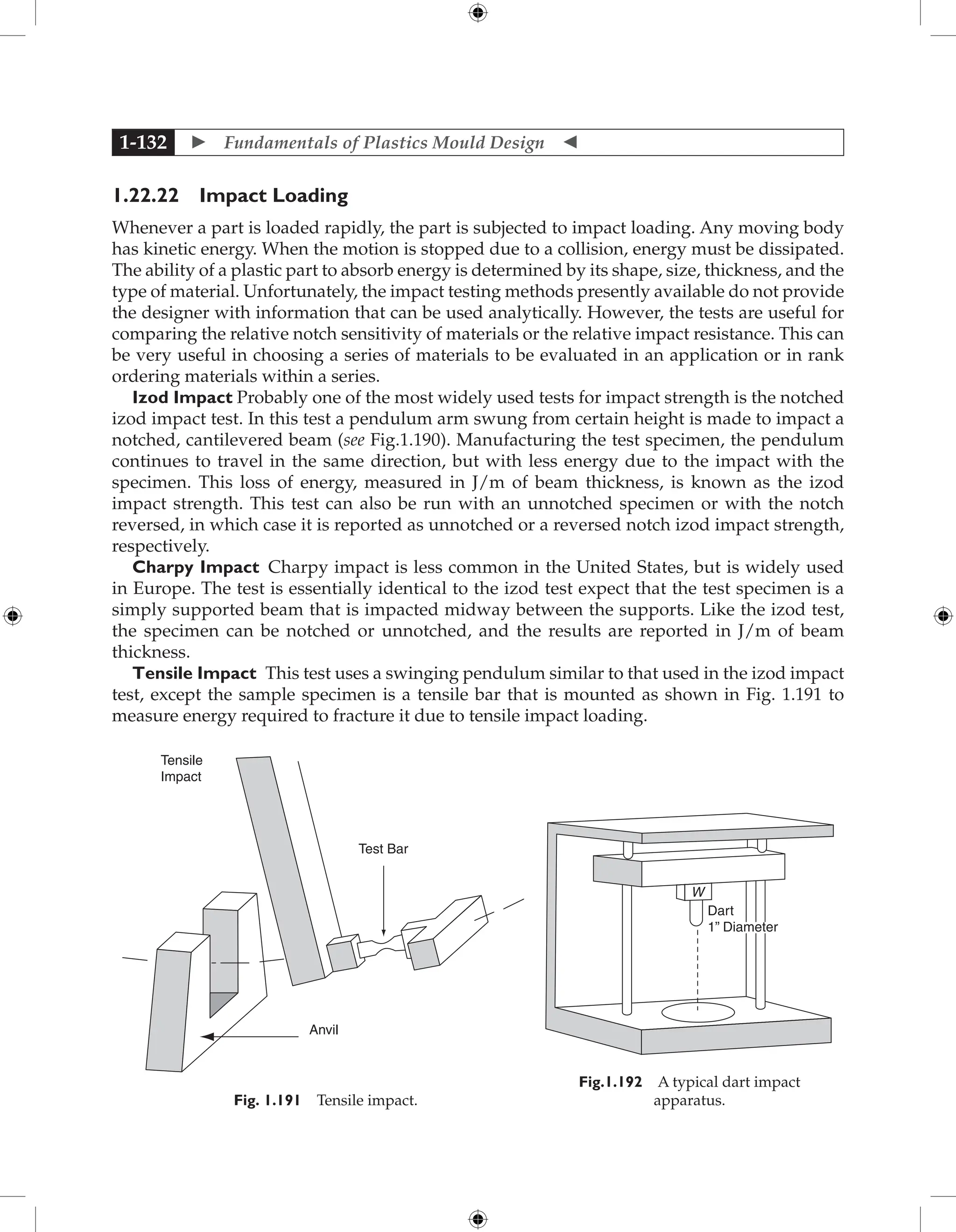  Fundamentals of Plastics Mould Design 
1-132
1.22.22 Impact Loading
Whenever a part is loaded rapidly, the part is subjected to impact loading. Any moving body
has kinetic energy. When the motion is stopped due to a collision, energy must be dissipated.
The ability of a plastic part to absorb energy is determined by its shape, size, thickness, and the
type of material. Unfortunately, the impact testing methods presently available do not provide
the designer with information that can be used analytically. However, the tests are useful for
comparing the relative notch sensitivity of materials or the relative impact resistance. This can
be very useful in choosing a series of materials to be evaluated in an application or in rank
ordering materials within a series.
Izod Impact Probably one of the most widely used tests for impact strength is the notched
izod impact test. In this test a pendulum arm swung from certain height is made to impact a
notched, cantilevered beam (see Fig.1.190). Manufacturing the test specimen, the pendulum
continues to travel in the same direction, but with less energy due to the impact with the
specimen. This loss of energy, measured in J/m of beam thickness, is known as the izod
impact strength. This test can also be run with an unnotched specimen or with the notch
reversed, in which case it is reported as unnotched or a reversed notch izod impact strength,
respectively.
Charpy Impact Charpy impact is less common in the United States, but is widely used
in Europe. The test is essentially identical to the izod test expect that the test specimen is a
simply supported beam that is impacted midway between the supports. Like the izod test,
the specimen can be notched or unnotched, and the results are reported in J/m of beam
thickness.
Tensile Impact This test uses a swinging pendulum similar to that used in the izod impact
test, except the sample specimen is a tensile bar that is mounted as shown in Fig. 1.191 to
measure energy required to fracture it due to tensile impact loading.
Test Bar
Tensile
Impact
Anvil
Fig. 1.191 Tensile impact.
W
Dart
1” Diameter
Fig.1.192 A typical dart impact
apparatus.
 