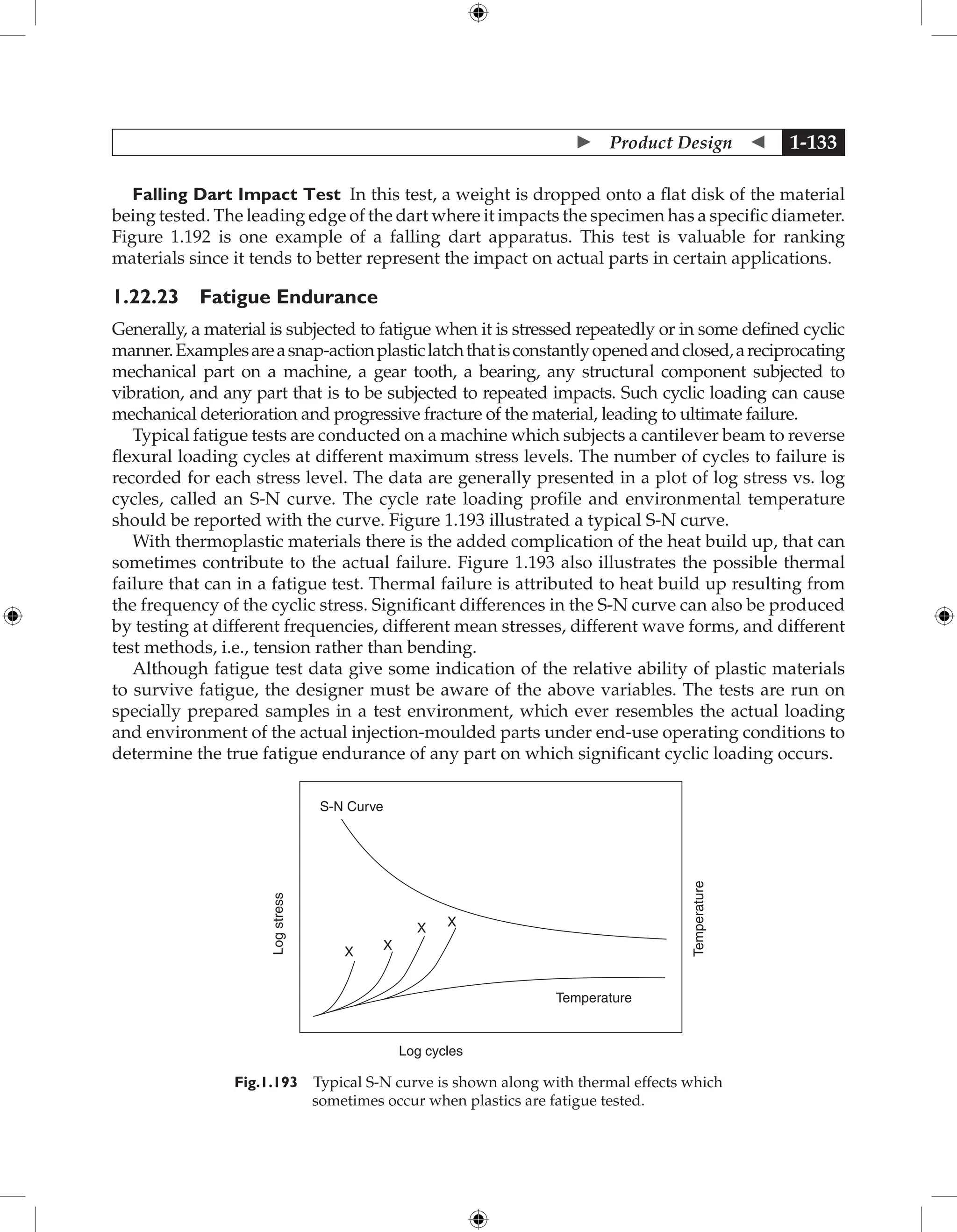 Product Design  1-133
Falling Dart Impact Test In this test, a weight is dropped onto a flat disk of the material
being tested. The leading edge of the dart where it impacts the specimen has a specific diameter.
Figure 1.192 is one example of a falling dart apparatus. This test is valuable for ranking
materials since it tends to better represent the impact on actual parts in certain applications.
1.22.23 Fatigue Endurance
Generally, a material is subjected to fatigue when it is stressed repeatedly or in some defined cyclic
manner.Examplesareasnap-actionplasticlatchthatisconstantlyopenedandclosed,areciprocating
mechanical part on a machine, a gear tooth, a bearing, any structural component subjected to
vibration, and any part that is to be subjected to repeated impacts. Such cyclic loading can cause
mechanical deterioration and progressive fracture of the material, leading to ultimate failure.
Typical fatigue tests are conducted on a machine which subjects a cantilever beam to reverse
flexural loading cycles at different maximum stress levels. The number of cycles to failure is
recorded for each stress level. The data are generally presented in a plot of log stress vs. log
cycles, called an S-N curve. The cycle rate loading profile and environmental temperature
should be reported with the curve. Figure 1.193 illustrated a typical S-N curve.
With thermoplastic materials there is the added complication of the heat build up, that can
sometimes contribute to the actual failure. Figure 1.193 also illustrates the possible thermal
failure that can in a fatigue test. Thermal failure is attributed to heat build up resulting from
the frequency of the cyclic stress. Significant differences in the S-N curve can also be produced
by testing at different frequencies, different mean stresses, different wave forms, and different
test methods, i.e., tension rather than bending.
Although fatigue test data give some indication of the relative ability of plastic materials
to survive fatigue, the designer must be aware of the above variables. The tests are run on
specially prepared samples in a test environment, which ever resembles the actual loading
and environment of the actual injection-moulded parts under end-use operating conditions to
determine the true fatigue endurance of any part on which significant cyclic loading occurs.
S-N Curve
Temperature
Temperature
Log
stress
Log cycles
X X
X X
Fig.1.193 Typical S-N curve is shown along with thermal effects which
sometimes occur when plastics are fatigue tested.
 