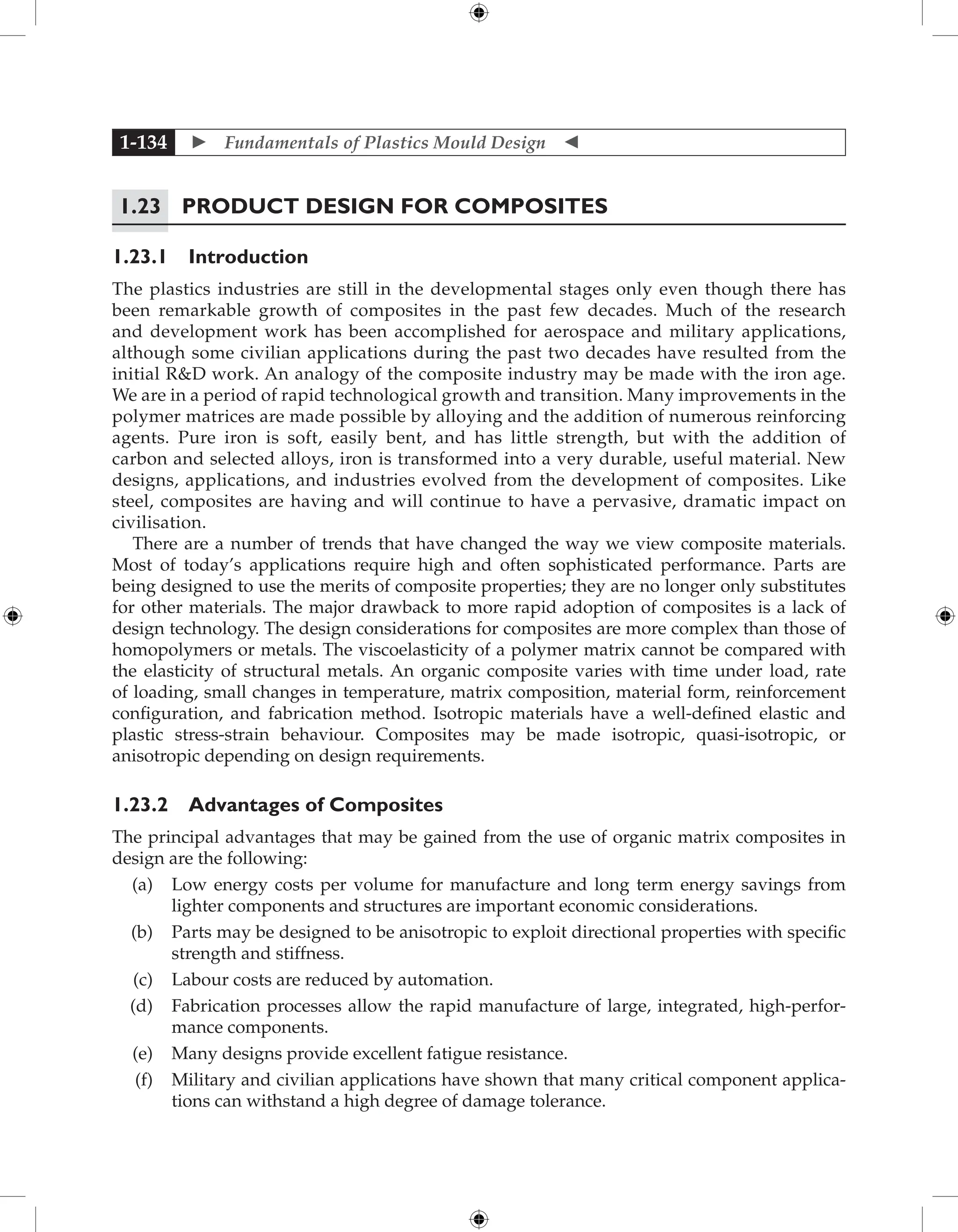  Fundamentals of Plastics Mould Design 
1-134
1.23 Product Design for Composites
1.23.1 Introduction
The plastics industries are still in the developmental stages only even though there has
been remarkable growth of composites in the past few decades. Much of the research
and development work has been accomplished for aerospace and military applications,
although some civilian applications during the past two decades have resulted from the
initial RD work. An analogy of the composite industry may be made with the iron age.
We are in a period of rapid technological growth and transition. Many improvements in the
polymer matrices are made possible by alloying and the addition of numerous reinforcing
agents. Pure iron is soft, easily bent, and has little strength, but with the addition of
carbon and selected alloys, iron is transformed into a very durable, useful material. New
designs, applications, and industries evolved from the development of composites. Like
steel, composites are having and will continue to have a pervasive, dramatic impact on
civilisation.
There are a number of trends that have changed the way we view composite materials.
Most of today’s applications require high and often sophisticated performance. Parts are
being designed to use the merits of composite properties; they are no longer only substitutes
for other materials. The major drawback to more rapid adoption of composites is a lack of
design technology. The design considerations for composites are more complex than those of
homopolymers or metals. The viscoelasticity of a polymer matrix cannot be compared with
the elasticity of structural metals. An organic composite varies with time under load, rate
of loading, small changes in temperature, matrix composition, material form, reinforcement
configuration, and fabrication method. Isotropic materials have a well-defined elastic and
plastic stress-strain behaviour. Composites may be made isotropic, quasi-isotropic, or
anisotropic depending on design requirements.
1.23.2 Advantages of Composites
The principal advantages that may be gained from the use of organic matrix composites in
design are the following:
(a) Low energy costs per volume for manufacture and long term energy savings from
lighter components and structures are important economic considerations.
(b) Parts may be designed to be anisotropic to exploit directional properties with specific
strength and stiffness.
(c) Labour costs are reduced by automation.
(d) Fabrication processes allow the rapid manufacture of large, integrated, high-perfor-
mance components.
(e) Many designs provide excellent fatigue resistance.
(f) Military and civilian applications have shown that many critical component applica-
tions can withstand a high degree of damage tolerance.
 