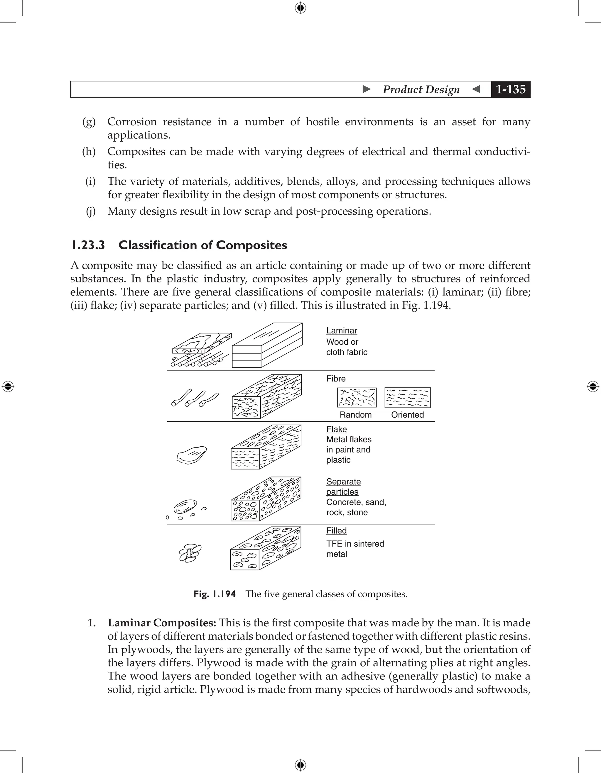  Product Design  1-135
(g) Corrosion resistance in a number of hostile environments is an asset for many
­
applications.
(h) Composites can be made with varying degrees of electrical and thermal conductivi-
ties.
(i) The variety of materials, additives, blends, alloys, and processing techniques allows
for greater flexibility in the design of most components or structures.
(j) Many designs result in low scrap and post-processing operations.
1.23.3 Classification of Composites
A composite may be classified as an article containing or made up of two or more different
substances. In the plastic industry, composites apply generally to structures of reinforced
elements. There are five general classifications of composite materials: (i) laminar; (ii) fibre;
(iii) flake; (iv) separate particles; and (v) filled. This is illustrated in Fig. 1.194.
Laminar
Fibre
Random Oriented
Wood or
cloth fabric
Flake
Metal flakes
in paint and
plastic
Separate
particles
Concrete, sand,
rock, stone
Filled
TFE in sintered
metal
Fig. 1.194 The five general classes of composites.
1. Laminar Composites: This is the first composite that was made by the man. It is made
of layers of different materials bonded or fastened together with different plastic resins.
In plywoods, the layers are generally of the same type of wood, but the orientation of
the layers differs. Plywood is made with the grain of alternating plies at right angles.
The wood layers are bonded together with an adhesive (generally plastic) to make a
solid, rigid article. Plywood is made from many species of hardwoods and softwoods,
 