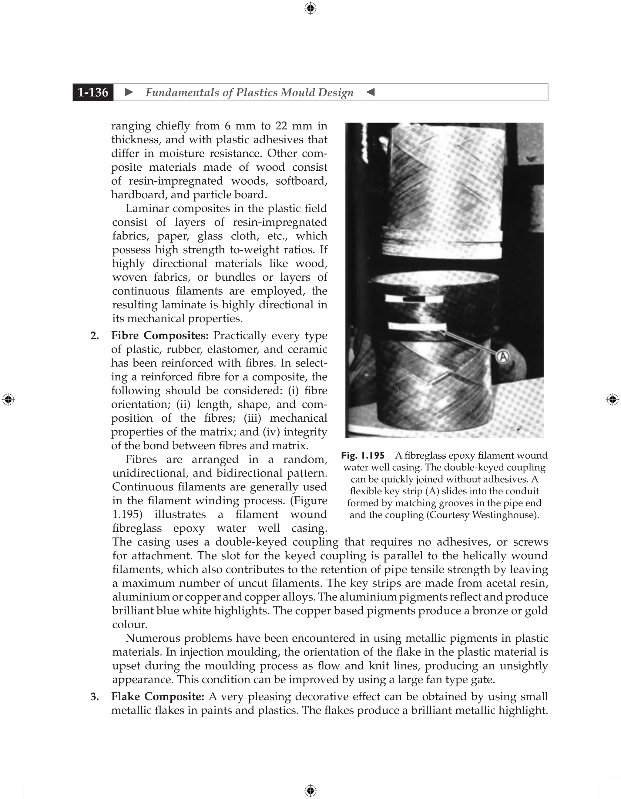  Fundamentals of Plastics Mould Design 
1-136
ranging chiefly from 6 mm to 22 mm in
thickness, and with plastic adhesives that
differ in moisture resistance. Other com-
posite materials made of wood consist
of resin-impregnated woods, softboard,
hardboard, and particle board.
Laminar composites in the plastic field
consist of layers of resin-impregnated
fabrics, paper, glass cloth, etc., which
possess high strength to-weight ratios. If
highly directional materials like wood,
woven fabrics, or bundles or layers of
continuous filaments are employed, the
resulting laminate is highly directional in
its mechanical properties.
2. Fibre Composites: Practically every type
of plastic, rubber, elastomer, and ceramic
has been reinforced with fibres. In select-
ing a reinforced fibre for a composite, the
following should be considered: (i) fibre
orientation; (ii) length, shape, and com-
position of the fibres; (iii) mechanical
properties of the matrix; and (iv) integrity
of the bond between fibres and matrix.
Fibres are arranged in a random,
unidirectional, and bidirectional pattern.
Continuous filaments are generally used
in the filament winding process. (Figure
1.195) illustrates a filament wound
fibreglass epoxy water well casing.
The casing uses a double-keyed coupling that requires no adhesives, or screws
for attachment. The slot for the keyed coupling is parallel to the helically wound
filaments, which also contributes to the retention of pipe tensile strength by leaving
a maximum number of uncut filaments. The key strips are made from acetal resin,
aluminium or copper and copper alloys. The aluminium pigments reflect and produce
brilliant blue white highlights. The copper based pigments produce a bronze or gold
colour.
Numerous problems have been encountered in using metallic pigments in plastic
materials. In injection moulding, the orientation of the flake in the plastic material is
upset during the moulding process as flow and knit lines, producing an unsightly
appearance. This condition can be improved by using a large fan type gate.
3. Flake Composite: A very pleasing ­
decorative effect can be obtained by using small
metallic flakes in paints and plastics. The flakes produce a brilliant metallic highlight.
Fig. 1.195 A fibreglass epoxy filament wound
water well casing. The double-keyed coupling
can be quickly joined without adhesives. A
­
flexible key strip (A) slides into the conduit
formed by matching grooves in the pipe end
and the coupling (Courtesy Westinghouse).
 