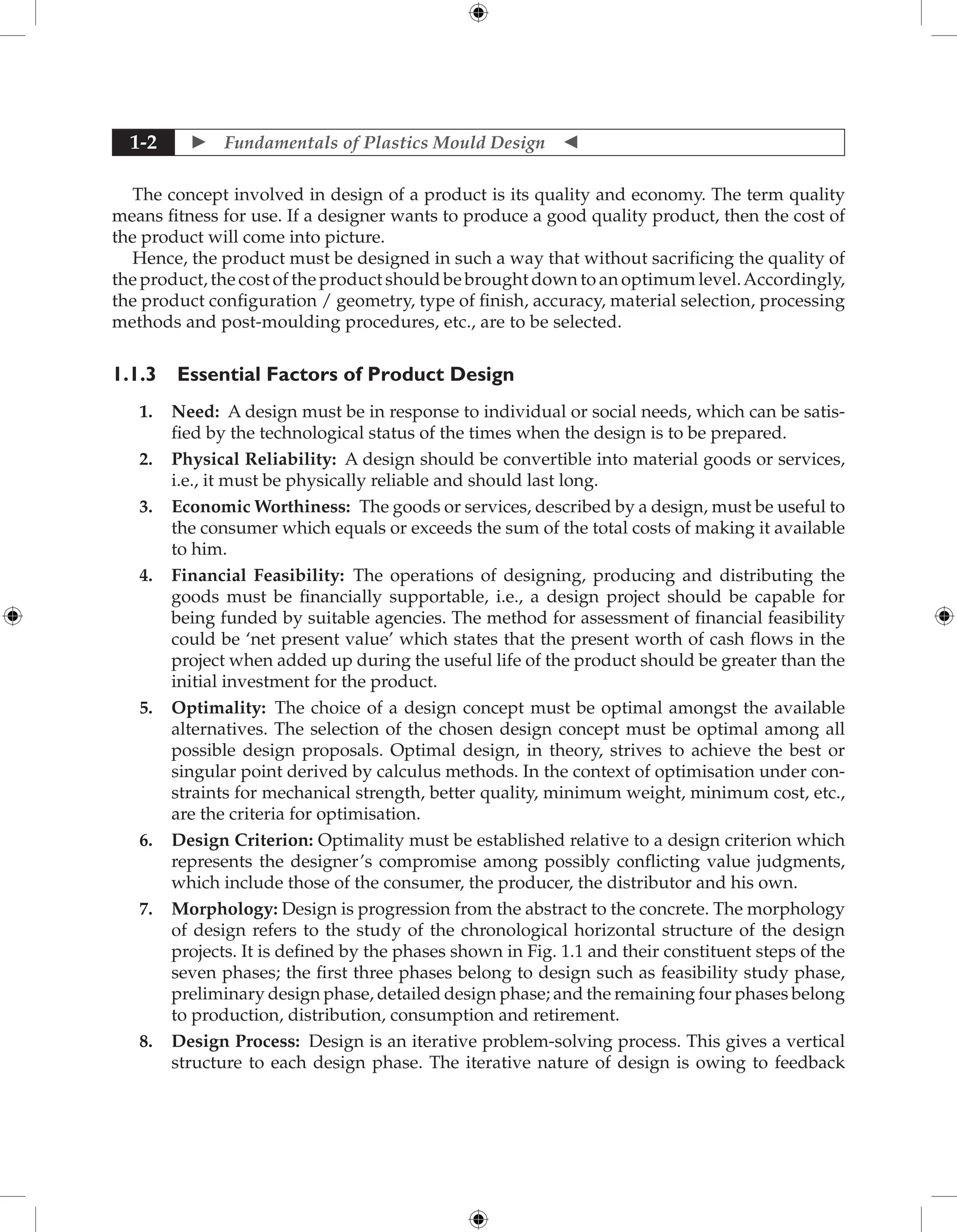  Fundamentals of Plastics Mould Design 
1-2
The concept involved in design of a product is its quality and economy. The term quality
means fitness for use. If a designer wants to produce a good quality product, then the cost of
the product will come into picture.
Hence, the product must be designed in such a way that without sacrificing the quality of
the product, the cost of the product should be brought down to an optimum level.Accordingly,
the product configuration / geometry, type of finish, accuracy, material selection, processing
methods and post-moulding procedures, etc., are to be selected.
1.1.3 Essential Factors of Product Design
1. Need: A design must be in response to individual or social needs, which can be satis-
fied by the technological status of the times when the design is to be prepared.
2. Physical Reliability: A design should be convertible into material goods or services,
i.e., it must be physically reliable and should last long.
3. Economic Worthiness: The goods or services, described by a design, must be useful to
the consumer which equals or exceeds the sum of the total costs of making it available
to him.
4. Financial Feasibility: The operations of designing, producing and distributing the
goods must be financially supportable, i.e., a design project should be capable for
being funded by suitable agencies. The method for assessment of financial feasibility
could be ‘net present value’ which states that the present worth of cash flows in the
project when added up during the useful life of the product should be greater than the
initial investment for the product.
5. Optimality: The choice of a design concept must be optimal amongst the available
alternatives. The selection of the chosen design concept must be optimal among all
possible design proposals. Optimal design, in theory, strives to achieve the best or
singular point derived by calculus methods. In the context of optimisation under con-
straints for mechanical strength, better quality, minimum weight, minimum cost, etc.,
are the criteria for optimisation.
6. Design Criterion: Optimality must be established relative to a design criterion which
represents the designer’s compromise among possibly conflicting value judgments,
which include those of the consumer, the producer, the distributor and his own.
7. Morphology: Design is progression from the abstract to the concrete. The morphology
of design refers to the study of the chronological horizontal structure of the design
projects. It is defined by the phases shown in Fig. 1.1 and their constituent steps of the
seven phases; the first three phases belong to design such as feasibility study phase,
preliminary design phase, detailed design phase; and the remaining four phases belong
to production, distribution, consumption and retirement.
8. Design Process: Design is an iterative problem-solving process. This gives a vertical
structure to each design phase. The iterative nature of design is owing to feedback
 