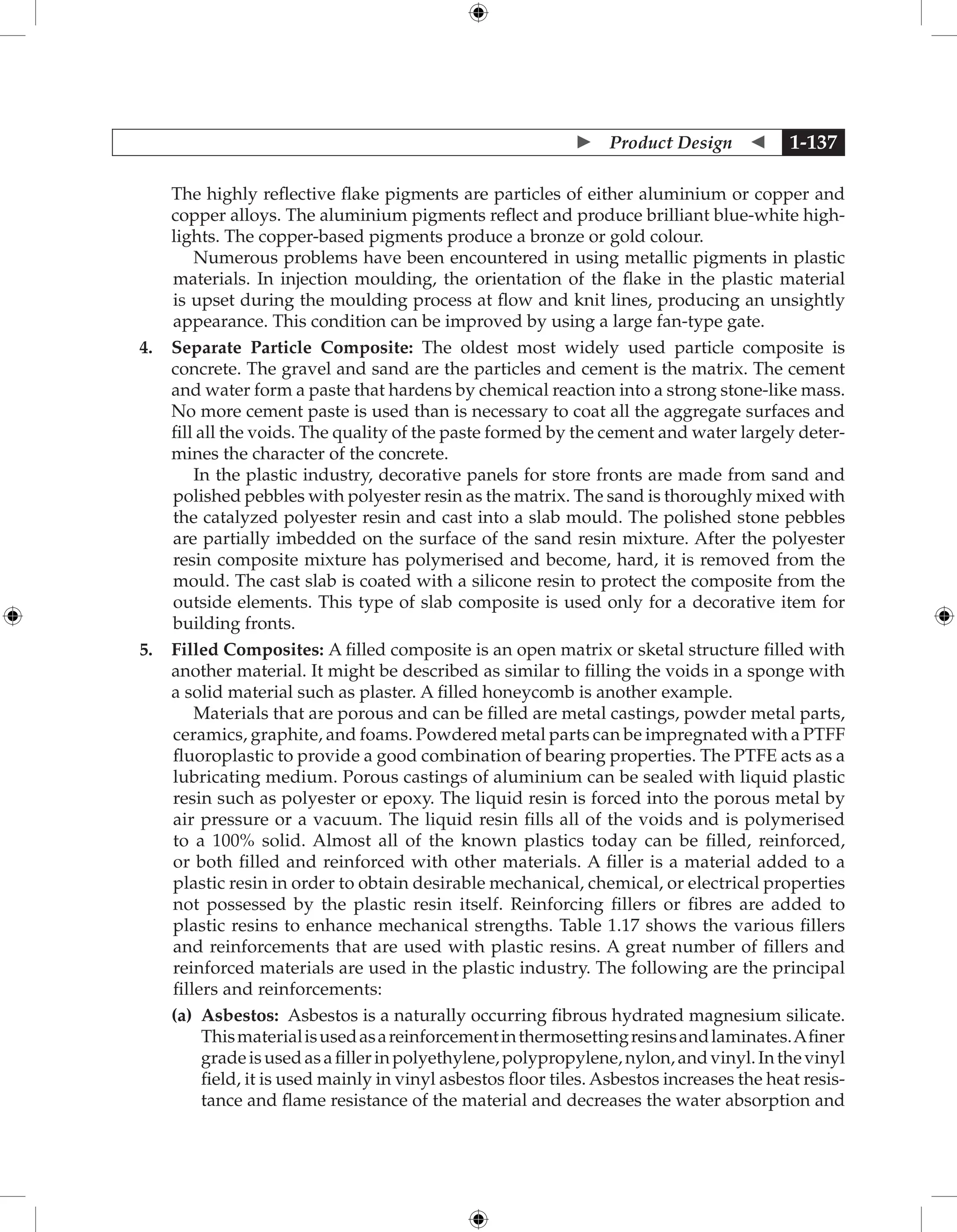  Product Design  1-137
The highly reflective flake pigments are particles of either aluminium or copper and
copper alloys. The aluminium pigments reflect and produce brilliant blue-white high-
lights. The copper-based pigments produce a bronze or gold colour.
Numerous problems have been encountered in using metallic pigments in plastic
materials. In injection moulding, the orientation of the flake in the plastic material
is upset during the moulding process at flow and knit lines, producing an unsightly
appearance. This condition can be improved by using a large fan-type gate.
4. Separate Particle Composite: The oldest most widely used particle composite is
concrete. The gravel and sand are the particles and cement is the matrix. The cement
and water form a paste that hardens by chemical reaction into a strong stone-like mass.
No more cement paste is used than is necessary to coat all the aggregate surfaces and
fill all the voids. The quality of the paste formed by the cement and water largely deter-
mines the character of the concrete.
In the plastic industry, decorative panels for store fronts are made from sand and
polished pebbles with polyester resin as the matrix. The sand is thoroughly mixed with
the catalyzed polyester resin and cast into a slab mould. The polished stone pebbles
are partially imbedded on the surface of the sand resin mixture. After the polyester
resin composite mixture has polymerised and become, hard, it is removed from the
mould. The cast slab is coated with a silicone resin to protect the composite from the
outside elements. This type of slab composite is used only for a decorative item for
building fronts.
5. Filled Composites: A filled composite is an open matrix or sketal structure filled with
another material. It might be described as similar to filling the voids in a sponge with
a solid material such as plaster. A filled honeycomb is another example.
Materials that are porous and can be filled are metal castings, powder metal parts,
ceramics, graphite, and foams. Powdered metal parts can be impregnated with a PTFF
fluoroplastic to provide a good combination of bearing properties. The PTFE acts as a
lubricating medium. Porous castings of aluminium can be sealed with liquid plastic
resin such as polyester or epoxy. The liquid resin is forced into the porous metal by
air pressure or a vacuum. The liquid resin fills all of the voids and is polymerised
to a 100% solid. Almost all of the known plastics today can be filled, reinforced,
or both filled and reinforced with other materials. A filler is a material added to a
plastic resin in order to obtain desirable mechanical, chemical, or electrical properties
not possessed by the plastic resin itself. Reinforcing fillers or fibres are added to
plastic resins to enhance mechanical strengths. Table 1.17 shows the various fillers
and reinforcements that are used with plastic resins. A great number of fillers and
reinforced materials are used in the plastic industry. The following are the principal
fillers and reinforcements:
		 (a) 
Asbestos: Asbestos is a naturally occurring fibrous hydrated magnesium silicate.
Thismaterialisusedasareinforcementinthermosettingresinsandlaminates.Afiner
gradeisusedasafillerinpolyethylene,polypropylene,nylon,andvinyl.Inthevinyl
field, it is used mainly in vinyl asbestos floor tiles. Asbestos increases the heat resis-
tance and flame resistance of the material and decreases the water absorption and
 