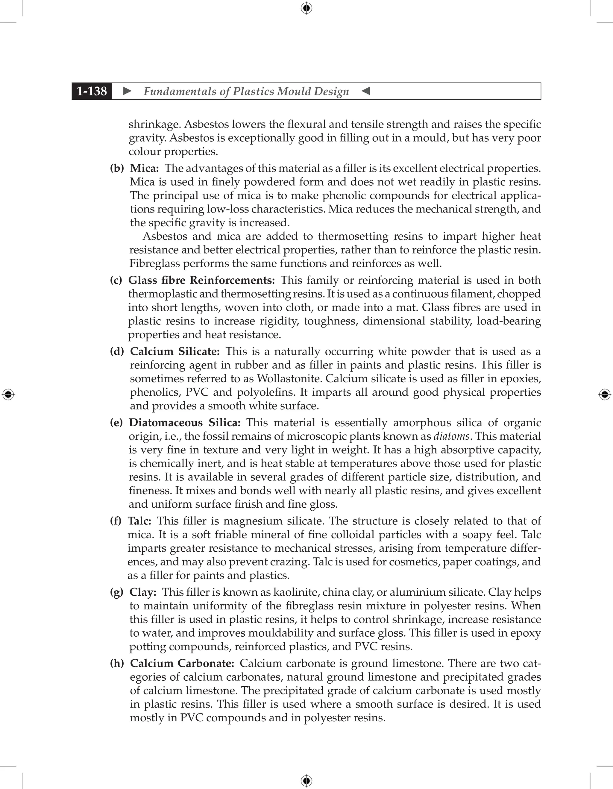  Fundamentals of Plastics Mould Design 
1-138
shrinkage. Asbestos lowers the flexural and tensile strength and raises the specific
gravity. Asbestos is exceptionally good in filling out in a mould, but has very poor
colour properties.
		 (b) 
Mica: The advantages of this material as a filler is its excellent electrical properties.
Mica is used in finely powdered form and does not wet readily in plastic resins.
The principal use of mica is to make phenolic compounds for electrical applica-
tions requiring low-loss characteristics. Mica reduces the mechanical strength, and
the specific gravity is increased.
Asbestos and mica are added to thermosetting resins to impart higher heat
resistance and better electrical properties, rather than to reinforce the plastic resin.
Fibreglass performs the same functions and reinforces as well.
		 (c) 
Glass fibre Reinforcements: This family or reinforcing material is used in both
thermoplastic and thermosetting resins. It is used as a continuous filament, chopped
into short lengths, woven into cloth, or made into a mat. Glass fibres are used in
plastic resins to increase rigidity, toughness, dimensional stability, load-bearing
properties and heat resistance.
		 (d) 
Calcium Silicate: This is a naturally occurring white powder that is used as a
reinforcing agent in rubber and as filler in paints and plastic resins. This filler is
sometimes referred to as Wollastonite. Calcium silicate is used as filler in epoxies,
phenolics, PVC and polyolefins. It imparts all around good physical properties
and provides a smooth white surface.
		 (e) 
Diatomaceous Silica: This material is essentially amorphous silica of organic
origin, i.e., the fossil remains of microscopic plants known as diatoms. This material
is very fine in texture and very light in weight. It has a high absorptive capacity,
is chemically inert, and is heat stable at temperatures above those used for plastic
resins. It is available in several grades of different particle size, distribution, and
fineness. It mixes and bonds well with nearly all plastic resins, and gives excellent
and uniform surface finish and fine gloss.
		 (f) 
Talc: This filler is magnesium silicate. The structure is closely related to that of
mica. It is a soft friable mineral of fine colloidal particles with a soapy feel. Talc
imparts greater resistance to mechanical stresses, arising from temperature differ-
ences, and may also prevent crazing. Talc is used for cosmetics, paper coatings, and
as a filler for paints and plastics.
		 (g) 
Clay: This filler is known as kaolinite, china clay, or aluminium silicate. Clay helps
to maintain uniformity of the fibreglass resin mixture in polyester resins. When
this filler is used in plastic resins, it helps to control shrinkage, increase resistance
to water, and improves mouldability and surface gloss. This filler is used in epoxy
potting compounds, reinforced plastics, and PVC resins.
		 (h) 
Calcium Carbonate: Calcium carbonate is ground limestone. There are two cat-
egories of calcium carbonates, natural ground limestone and precipitated grades
of calcium limestone. The precipitated grade of calcium carbonate is used mostly
in plastic resins. This filler is used where a smooth surface is desired. It is used
mostly in PVC compounds and in polyester resins.
 