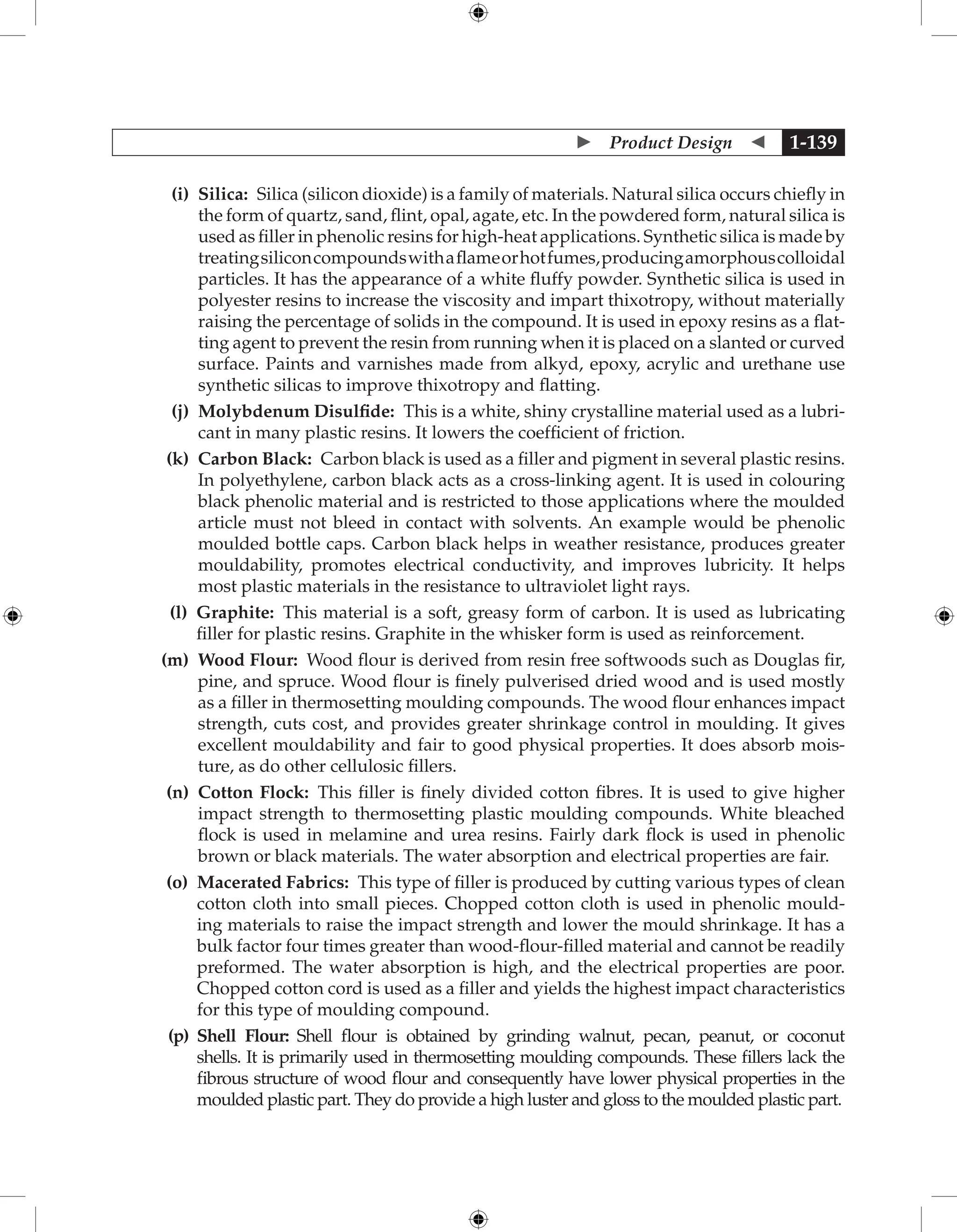  Product Design  1-139
		 (i) 
Silica: Silica (silicon dioxide) is a family of materials. Natural silica occurs chiefly in
the form of quartz, sand, flint, opal, agate, etc. In the powdered form, natural silica is
used as filler in phenolic resins for high-heat applications. Synthetic silica is made by
treatingsiliconcompoundswithaflameorhotfumes,producingamorphous­
colloidal
particles. It has the appearance of a white fluffy powder. Synthetic silica is used in
polyester resins to increase the viscosity and impart thixotropy, without materially
raising the percentage of solids in the compound. It is used in epoxy resins as a flat-
ting agent to prevent the resin from running when it is placed on a slanted or curved
surface. Paints and varnishes made from alkyd, epoxy, acrylic and urethane use
synthetic silicas to improve thixotropy and flatting.
		 (j) 
Molybdenum Disulfide: This is a white, shiny crystalline material used as a lubri-
cant in many plastic resins. It lowers the coefficient of friction.
		 (k) 
Carbon Black: Carbon black is used as a filler and pigment in several plastic resins.
In polyethylene, carbon black acts as a cross-linking agent. It is used in colouring
black phenolic material and is restricted to those applications where the moulded
article must not bleed in contact with solvents. An example would be phenolic
moulded bottle caps. Carbon black helps in weather resistance, produces greater
mouldability, promotes electrical conductivity, and improves lubricity. It helps
most plastic materials in the resistance to ultraviolet light rays.
		 (l) 
Graphite: This material is a soft, greasy form of carbon. It is used as lubricating
filler for plastic resins. Graphite in the whisker form is used as reinforcement.
		 (m) 
Wood Flour: Wood flour is derived from resin free softwoods such as Douglas fir,
pine, and spruce. Wood flour is finely pulverised dried wood and is used mostly
as a filler in thermosetting moulding compounds. The wood flour enhances impact
strength, cuts cost, and provides greater shrinkage control in moulding. It gives
excellent mouldability and fair to good physical properties. It does absorb mois-
ture, as do other cellulosic fillers.
		 (n) 
Cotton Flock: This filler is finely divided cotton fibres. It is used to give higher
impact strength to thermosetting plastic moulding compounds. White bleached
flock is used in melamine and urea resins. Fairly dark flock is used in phenolic
brown or black materials. The water absorption and electrical properties are fair.
		 (o) 
Macerated Fabrics: This type of filler is produced by cutting various types of clean
cotton cloth into small pieces. Chopped cotton cloth is used in phenolic mould-
ing materials to raise the impact strength and lower the mould shrinkage. It has a
bulk factor four times greater than wood-flour-filled material and cannot be readily
preformed. The water absorption is high, and the electrical properties are poor.
Chopped cotton cord is used as a filler and yields the highest impact characteristics
for this type of moulding compound.
		 (p) 
Shell Flour: Shell flour is obtained by grinding walnut, pecan, peanut, or coconut
shells. It is primarily used in thermosetting moulding compounds. These fillers lack the
fibrous structure of wood flour and consequently have lower physical properties in the
moulded plastic part. They do provide a high luster and gloss to the moulded plastic part.
 