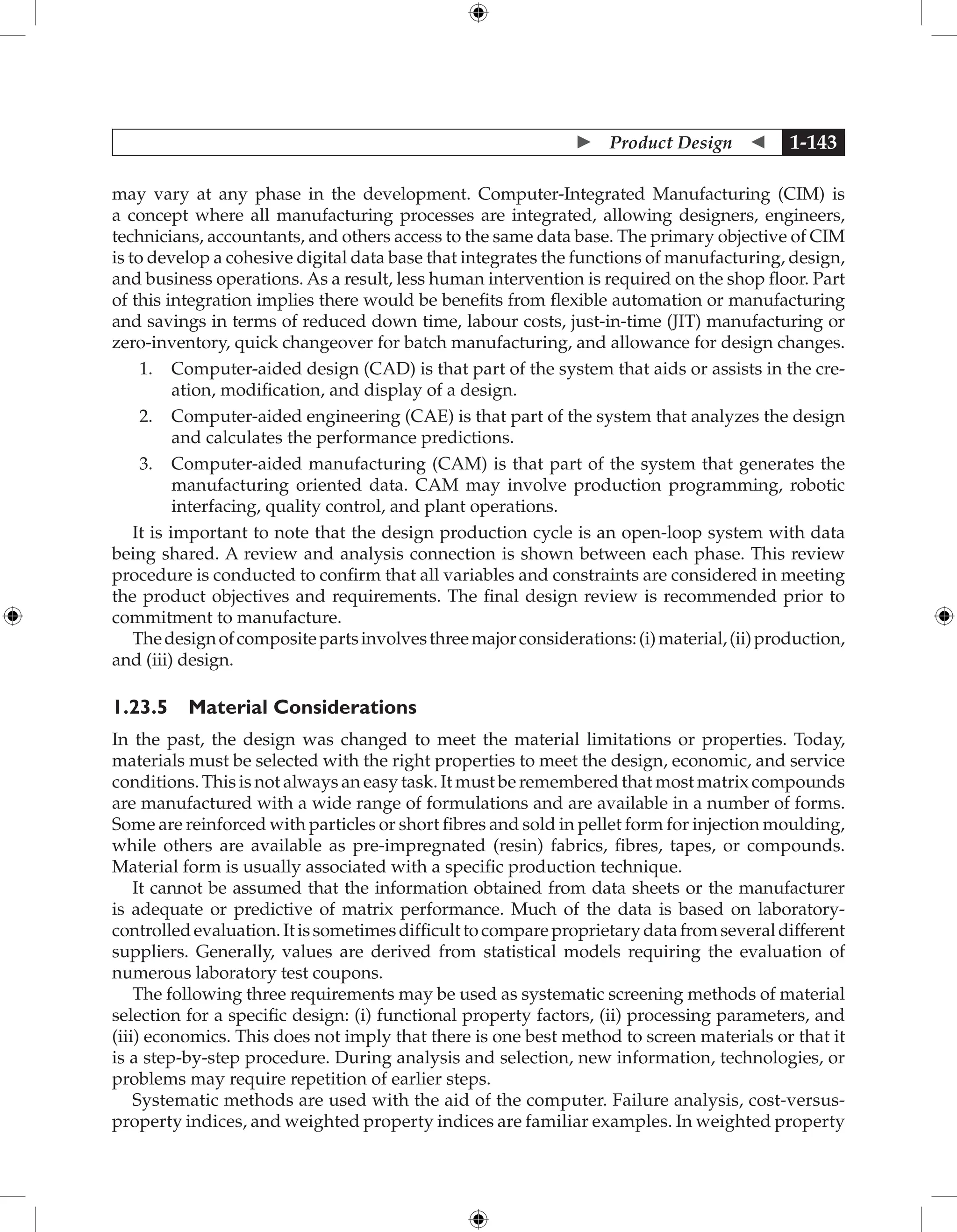  Product Design  1-143
may vary at any phase in the development. Computer-Integrated Manufacturing (CIM) is
a concept where all manufacturing processes are integrated, allowing designers, engineers,
technicians, accountants, and others access to the same data base. The primary objective of CIM
is to develop a cohesive digital data base that integrates the functions of manufacturing, design,
and business operations. As a result, less human intervention is required on the shop floor. Part
of this integration implies there would be benefits from flexible automation or manufacturing
and savings in terms of reduced down time, labour costs, just-in-time (JIT) manufacturing or
zero-inventory, quick changeover for batch manufacturing, and allowance for design changes.
1. Computer-aided design (CAD) is that part of the system that aids or assists in the cre-
ation, modification, and display of a design.
2. Computer-aided engineering (CAE) is that part of the system that analyzes the design
and calculates the performance predictions.
3. Computer-aided manufacturing (CAM) is that part of the system that generates the
manufacturing oriented data. CAM may involve production programming, robotic
interfacing, quality control, and plant operations.
It is important to note that the design production cycle is an open-loop system with data
being shared. A review and analysis connection is shown between each phase. This review
procedure is conducted to confirm that all variables and constraints are considered in meeting
the product objectives and requirements. The final design review is recommended prior to
commitment to manufacture.
Thedesignofcompositepartsinvolvesthreemajorconsiderations:(i)material,(ii)production,
and (iii) design.
1.23.5 Material Considerations
In the past, the design was changed to meet the material limitations or properties. Today,
materials must be selected with the right properties to meet the design, economic, and service
conditions. This is not always an easy task. It must be remembered that most matrix compounds
are manufactured with a wide range of formulations and are available in a number of forms.
Some are reinforced with particles or short fibres and sold in pellet form for injection moulding,
while others are available as pre-impregnated (resin) fabrics, fibres, tapes, or compounds.
Material form is usually associated with a specific production technique.
It cannot be assumed that the information obtained from data sheets or the manufacturer
is adequate or predictive of matrix performance. Much of the data is based on laboratory-
controlledevaluation.Itissometimesdifficulttocompareproprietarydatafromseveraldifferent
suppliers. Generally, values are derived from statistical models requiring the evaluation of
numerous laboratory test coupons.
The following three requirements may be used as systematic screening methods of material
selection for a specific design: (i) functional property factors, (ii) processing parameters, and
(iii) economics. This does not imply that there is one best method to screen materials or that it
is a step-by-step procedure. During analysis and selection, new information, technologies, or
problems may require repetition of earlier steps.
Systematic methods are used with the aid of the computer. Failure analysis, cost-versus-
property indices, and weighted property indices are familiar examples. In weighted property
 