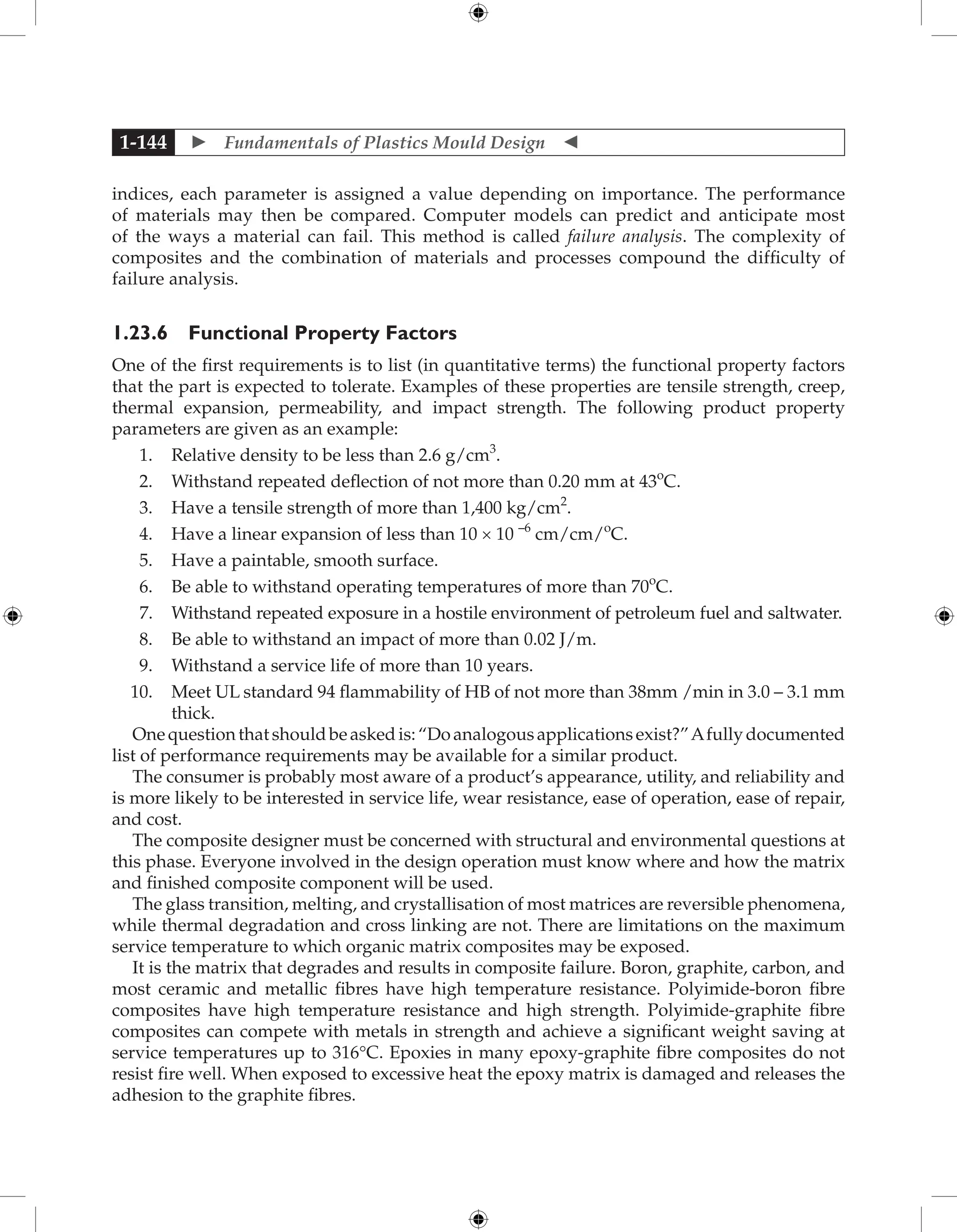  Fundamentals of Plastics Mould Design 
1-144
indices, each parameter is assigned a value depending on importance. The performance
of materials may then be compared. Computer models can predict and anticipate most
of the ways a material can fail. This method is called failure analysis. The complexity of
composites and the combination of materials and processes compound the difficulty of
failure analysis.
1.23.6 Functional Property Factors
One of the first requirements is to list (in quantitative terms) the functional property factors
that the part is expected to tolerate. Examples of these properties are tensile strength, creep,
thermal expansion, permeability, and impact strength. The following product property
parameters are given as an example:
1. Relative density to be less than 2.6 g/cm3
.
2. Withstand repeated deflection of not more than 0.20 mm at 43o
C.
3. Have a tensile strength of more than 1,400 kg/cm2
.
4. Have a linear expansion of less than 10 × 10 –6
cm/cm/o
C.
5. Have a paintable, smooth surface.
6. Be able to withstand operating temperatures of more than 70o
C.
7. Withstand repeated exposure in a hostile environment of petroleum fuel and saltwater.
8. Be able to withstand an impact of more than 0.02 J/m.
9. Withstand a service life of more than 10 years.
10. Meet UL standard 94 flammability of HB of not more than 38mm /min in 3.0 – 3.1 mm
thick.
Onequestionthatshouldbeaskedis:“Doanalogousapplicationsexist?”Afullydocumented
list of performance requirements may be available for a similar product.
The consumer is probably most aware of a product’s appearance, utility, and reliability and
is more likely to be interested in service life, wear resistance, ease of operation, ease of repair,
and cost.
The composite designer must be concerned with structural and environmental questions at
this phase. Everyone involved in the design operation must know where and how the matrix
and finished composite component will be used.
The glass transition, melting, and crystallisation of most matrices are reversible phenomena,
while thermal degradation and cross linking are not. There are limitations on the maximum
service temperature to which organic matrix composites may be exposed.
It is the matrix that degrades and results in composite failure. Boron, graphite, carbon, and
most ceramic and metallic fibres have high temperature resistance. Polyimide-boron fibre
composites have high temperature resistance and high strength. Polyimide-graphite fibre
composites can compete with metals in strength and achieve a significant weight saving at
service temperatures up to 316°C. Epoxies in many epoxy-graphite fibre composites do not
resist fire well. When exposed to excessive heat the epoxy matrix is damaged and releases the
adhesion to the graphite fibres.
 