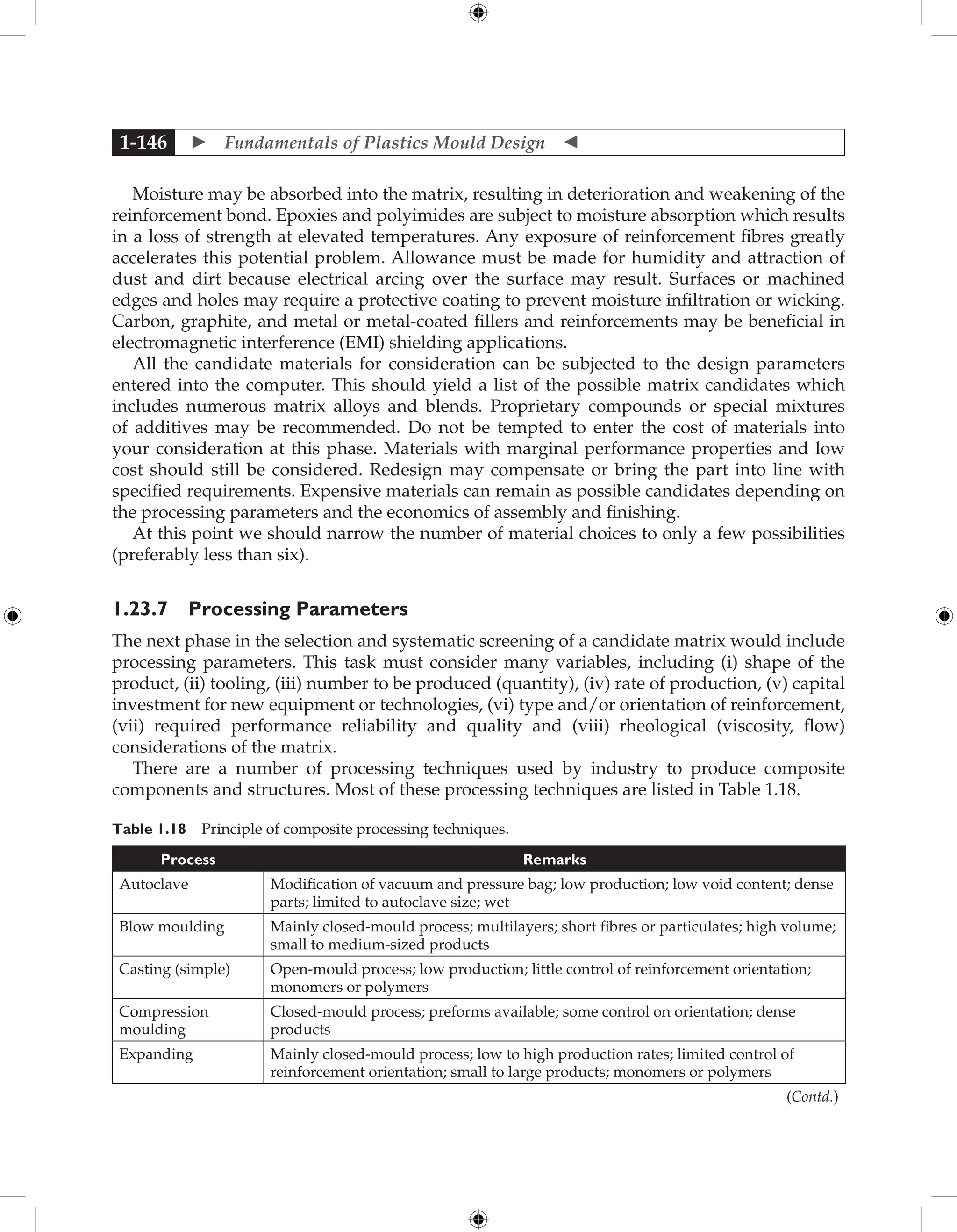 Fundamentals of Plastics Mould Design 
1-146
Moisture may be absorbed into the matrix, resulting in deterioration and weakening of the
reinforcement bond. Epoxies and polyimides are subject to moisture absorption which results
in a loss of strength at elevated temperatures. Any exposure of reinforcement fibres greatly
accelerates this potential problem. Allowance must be made for humidity and attraction of
dust and dirt because electrical arcing over the surface may result. Surfaces or machined
edges and holes may require a protective coating to prevent moisture infiltration or wicking.
Carbon, graphite, and metal or metal-coated fillers and reinforcements may be beneficial in
electromagnetic interference (EMI) shielding applications.
All the candidate materials for consideration can be subjected to the design parameters
entered into the computer. This should yield a list of the possible matrix candidates which
includes numerous matrix alloys and blends. Proprietary compounds or special mixtures
of additives may be recommended. Do not be tempted to enter the cost of materials into
your consideration at this phase. Materials with marginal performance properties and low
cost should still be considered. Redesign may compensate or bring the part into line with
specified requirements. Expensive materials can remain as possible candidates depending on
the processing parameters and the economics of assembly and finishing.
At this point we should narrow the number of material choices to only a few possibilities
(preferably less than six).
1.23.7 Processing Parameters
The next phase in the selection and systematic screening of a candidate matrix would include
processing parameters. This task must consider many variables, including (i) shape of the
product, (ii) tooling, (iii) number to be produced (quantity), (iv) rate of production, (v) capital
investment for new equipment or technologies, (vi) type and/or orientation of reinforcement,
(vii) required performance reliability and quality and (viii) rheological (viscosity, flow)
considerations of the matrix.
There are a number of processing techniques used by industry to produce composite
components and structures. Most of these processing techniques are listed in Table 1.18.
Table 1.18 Principle of composite processing techniques.
Process Remarks
Autoclave Modification of vacuum and pressure bag; low production; low void content; dense
parts; limited to autoclave size; wet
Blow moulding Mainly closed-mould process; multilayers; short fibres or particulates; high volume;
small to medium-sized products
Casting (simple) Open-mould process; low production; little control of reinforcement orientation;
monomers or polymers
Compression
moulding
Closed-mould process; preforms available; some control on orientation; dense
products
Expanding Mainly closed-mould process; low to high production rates; limited control of
­
reinforcement orientation; small to large products; monomers or polymers
(Contd.)
 