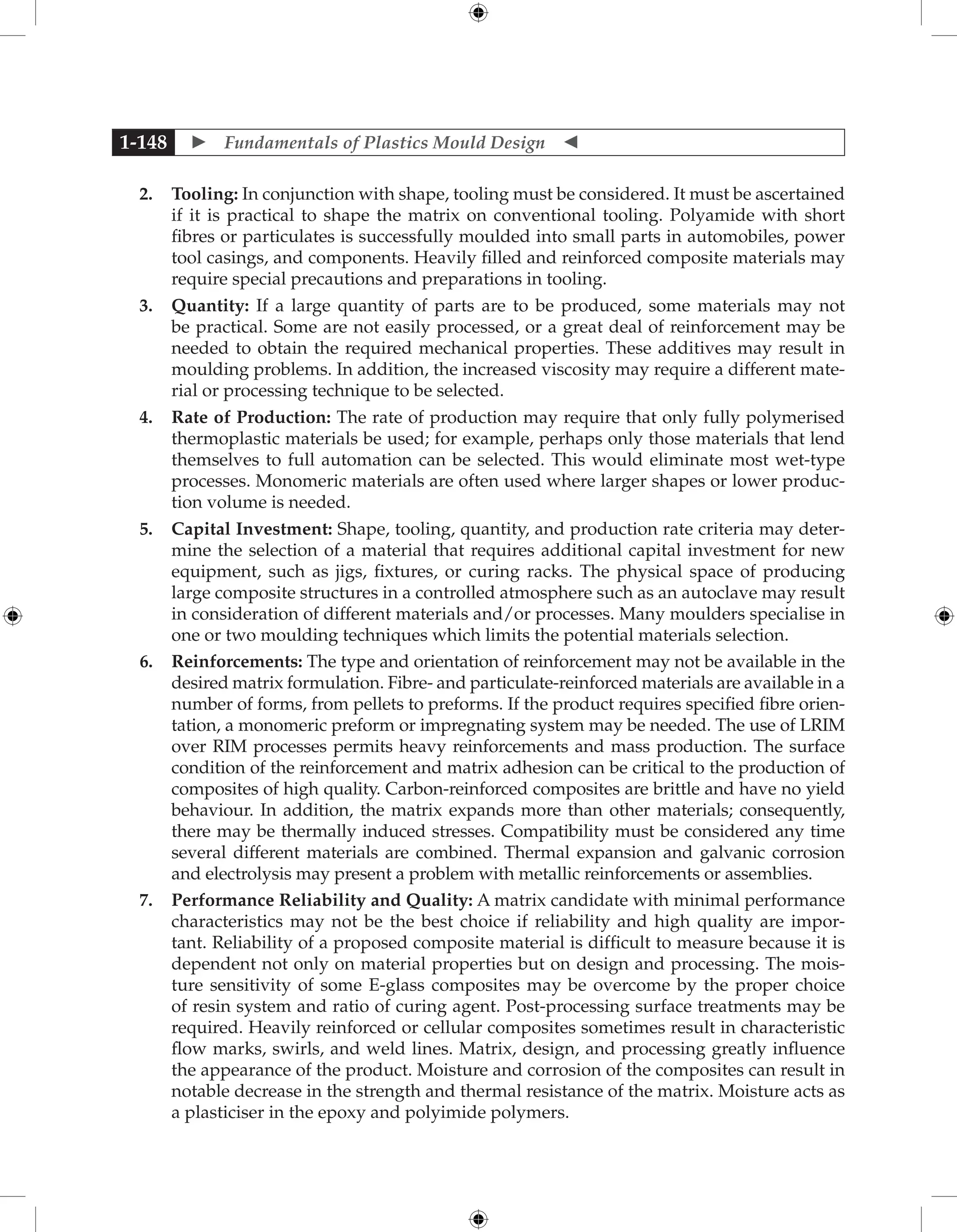  Fundamentals of Plastics Mould Design 
1-148
2. Tooling: In conjunction with shape, tooling must be considered. It must be ascertained
if it is practical to shape the matrix on conventional tooling. Polyamide with short
fibres or particulates is successfully moulded into small parts in automobiles, power
tool casings, and components. Heavily filled and reinforced composite materials may
require special precautions and preparations in tooling.
3. Quantity: If a large quantity of parts are to be produced, some materials may not
be practical. Some are not easily processed, or a great deal of reinforcement may be
needed to obtain the required mechanical properties. These additives may result in
moulding problems. In addition, the increased viscosity may require a different mate-
rial or processing technique to be selected.
4. Rate of Production: The rate of production may require that only fully polymerised
thermoplastic materials be used; for example, perhaps only those materials that lend
themselves to full automation can be selected. This would eliminate most wet-type
processes. Monomeric materials are often used where larger shapes or lower produc-
tion volume is needed.
5. Capital Investment: Shape, tooling, quantity, and production rate criteria may deter-
mine the selection of a material that requires additional capital investment for new
equipment, such as jigs, fixtures, or curing racks. The physical space of producing
large composite structures in a controlled atmosphere such as an autoclave may result
in consideration of different materials and/or processes. Many moulders specialise in
one or two moulding techniques which limits the potential materials selection.
6. Reinforcements: The type and orientation of reinforcement may not be available in the
desired matrix formulation. Fibre- and particulate-reinforced materials are available in a
number of forms, from pellets to preforms. If the product requires specified fibre orien-
tation, a monomeric preform or impregnating system may be needed. The use of LRIM
over RIM processes permits heavy reinforcements and mass production. The surface
condition of the reinforcement and matrix adhesion can be critical to the production of
composites of high quality. Carbon-reinforced composites are brittle and have no yield
behaviour. In addition, the matrix expands more than other materials; consequently,
there may be thermally induced stresses. Compatibility must be considered any time
several different materials are combined. Thermal expansion and galvanic corrosion
and electrolysis may present a problem with metallic reinforcements or assemblies.
7. Performance Reliability and Quality: A matrix candidate with minimal performance
characteristics may not be the best choice if reliability and high quality are impor-
tant. Reliability of a proposed composite material is difficult to measure because it is
dependent not only on material properties but on design and processing. The mois-
ture sensitivity of some E-glass composites may be overcome by the proper choice
of resin system and ratio of curing agent. Post-processing surface treatments may be
required. Heavily reinforced or cellular composites sometimes result in characteristic
flow marks, swirls, and weld lines. Matrix, design, and processing greatly influence
the appearance of the product. Moisture and corrosion of the composites can result in
notable decrease in the strength and thermal resistance of the matrix. Moisture acts as
a plasticiser in the epoxy and polyimide polymers.
 