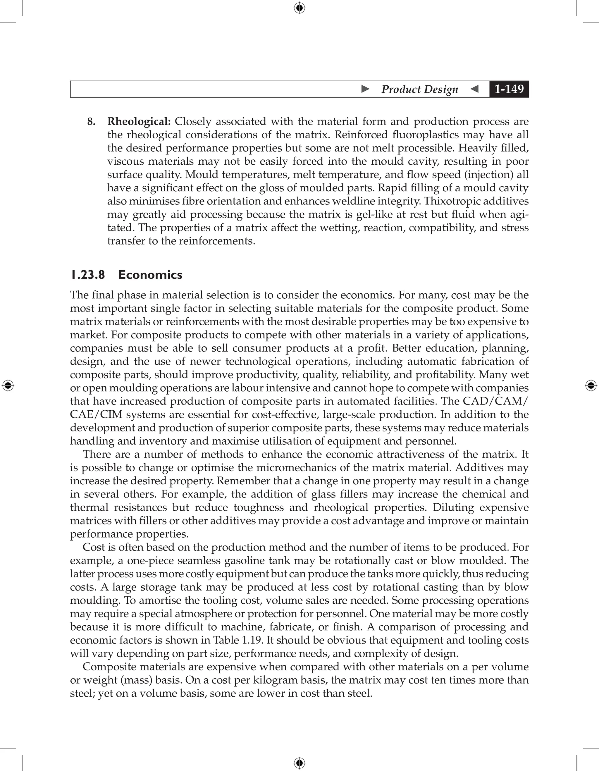  Product Design  1-149
8. Rheological: Closely associated with the material form and production process are
the rheological considerations of the matrix. Reinforced fluoroplastics may have all
the desired performance properties but some are not melt processible. Heavily filled,
viscous materials may not be easily forced into the mould cavity, resulting in poor
surface quality. Mould temperatures, melt temperature, and flow speed (injection) all
have a significant effect on the gloss of moulded parts. Rapid filling of a mould cavity
also minimises fibre orientation and enhances weldline integrity. Thixotropic additives
may greatly aid processing because the matrix is gel-like at rest but fluid when agi-
tated. The properties of a matrix affect the wetting, reaction, compatibility, and stress
transfer to the reinforcements.
1.23.8 Economics
The final phase in material selection is to consider the economics. For many, cost may be the
most important single factor in selecting suitable materials for the composite product. Some
matrix materials or reinforcements with the most desirable properties may be too expensive to
market. For composite products to compete with other materials in a variety of applications,
companies must be able to sell consumer products at a profit. Better education, planning,
design, and the use of newer technological operations, including automatic fabrication of
composite parts, should improve productivity, quality, reliability, and profitability. Many wet
or open moulding operations are labour intensive and cannot hope to compete with companies
that have increased production of composite parts in automated facilities. The CAD/CAM/
CAE/CIM systems are essential for cost-effective, large-scale production. In addition to the
development and production of superior composite parts, these systems may reduce materials
handling and inventory and maximise utilisation of equipment and personnel.
There are a number of methods to enhance the economic attractiveness of the matrix. It
is possible to change or optimise the micromechanics of the matrix material. Additives may
increase the desired property. Remember that a change in one property may result in a change
in several others. For example, the addition of glass fillers may increase the chemical and
thermal resistances but reduce toughness and rheological properties. Diluting expensive
matrices with fillers or other additives may provide a cost advantage and improve or maintain
performance properties.
Cost is often based on the production method and the number of items to be produced. For
example, a one-piece seamless gasoline tank may be rotationally cast or blow moulded. The
latter process uses more costly equipment but can produce the tanks more quickly, thus reducing
costs. A large storage tank may be produced at less cost by rotational casting than by blow
moulding. To amortise the tooling cost, volume sales are needed. Some processing operations
may require a special atmosphere or protection for personnel. One material may be more costly
because it is more difficult to machine, fabricate, or finish. A comparison of processing and
economic factors is shown in Table 1.19. It should be obvious that equipment and tooling costs
will vary depending on part size, performance needs, and complexity of design.
Composite materials are expensive when compared with other materials on a per volume
or weight (mass) basis. On a cost per kilogram basis, the matrix may cost ten times more than
steel; yet on a volume basis, some are lower in cost than steel.
 