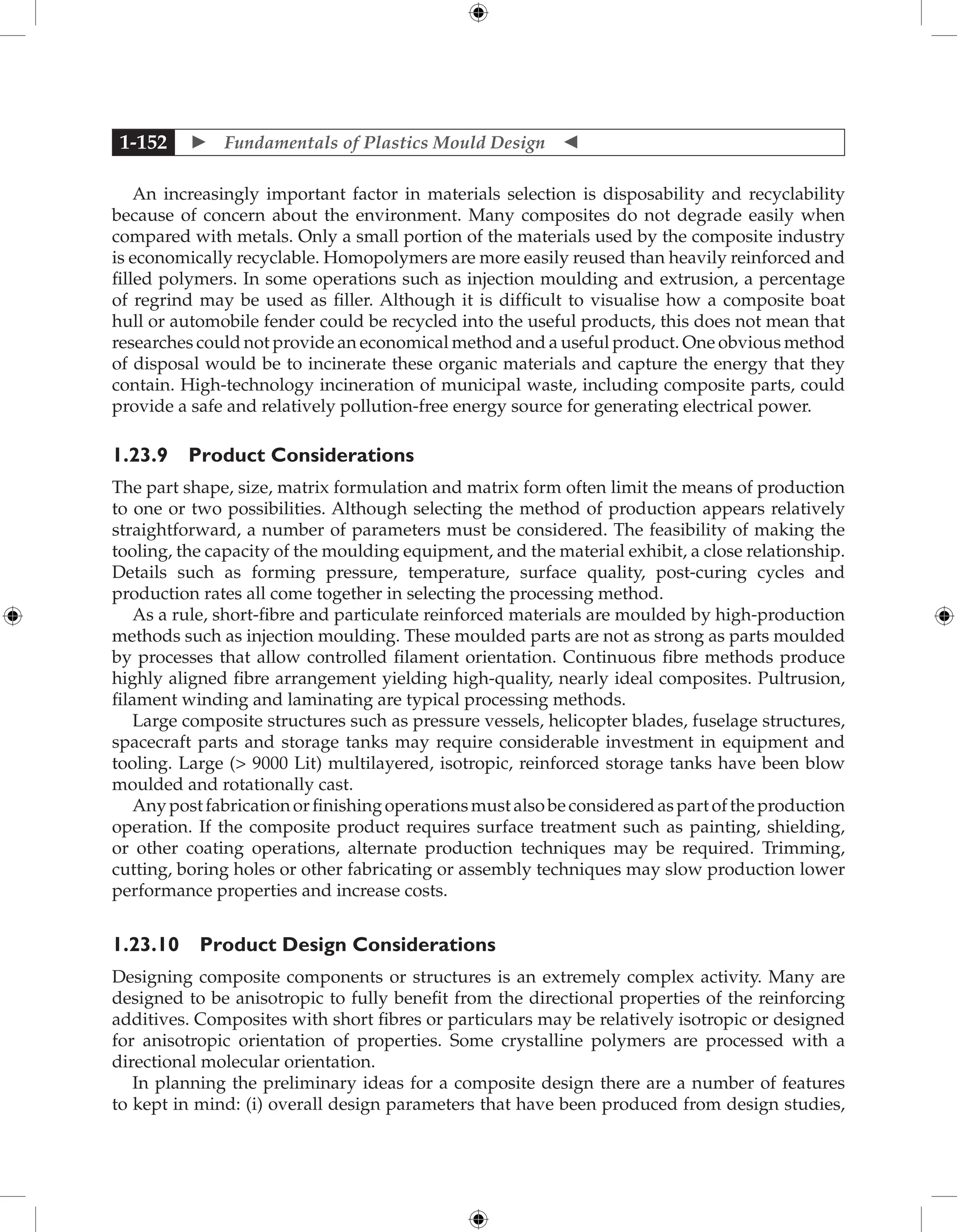  Fundamentals of Plastics Mould Design 
1-152
An increasingly important factor in materials selection is disposability and recyclability
because of concern about the environment. Many composites do not degrade easily when
compared with metals. Only a small portion of the materials used by the composite industry
is economically recyclable. Homopolymers are more easily reused than heavily reinforced and
filled polymers. In some operations such as injection moulding and extrusion, a percentage
of regrind may be used as filler. Although it is difficult to visualise how a composite boat
hull or automobile fender could be recycled into the useful products, this does not mean that
researches could not provide an economical method and a useful product. One obvious method
of disposal would be to incinerate these organic materials and capture the energy that they
contain. High-technology incineration of municipal waste, including composite parts, could
provide a safe and relatively pollution-free energy source for generating electrical power.
1.23.9 Product Considerations
The part shape, size, matrix formulation and matrix form often limit the means of production
to one or two possibilities. Although selecting the method of production appears relatively
straightforward, a number of parameters must be considered. The feasibility of making the
tooling, the capacity of the moulding equipment, and the material exhibit, a close relationship.
Details such as forming pressure, temperature, surface quality, post-curing cycles and
production rates all come together in selecting the processing method.
As a rule, short-fibre and particulate reinforced materials are moulded by high-production
methods such as injection moulding. These moulded parts are not as strong as parts moulded
by processes that allow controlled filament orientation. Continuous fibre methods produce
highly aligned fibre arrangement yielding high-quality, nearly ideal composites. Pultrusion,
filament winding and laminating are typical processing methods.
Large composite structures such as pressure vessels, helicopter blades, fuselage structures,
spacecraft parts and storage tanks may require considerable investment in equipment and
tooling. Large ( 9000 Lit) multilayered, isotropic, reinforced storage tanks have been blow
moulded and rotationally cast.
Anypostfabricationorfinishingoperationsmustalsobeconsideredaspartoftheproduction
operation. If the composite product requires surface treatment such as painting, shielding,
or other coating operations, alternate production techniques may be required. Trimming,
cutting, boring holes or other fabricating or assembly techniques may slow production lower
performance properties and increase costs.
1.23.10 Product Design Considerations
Designing composite components or structures is an extremely complex activity. Many are
designed to be anisotropic to fully benefit from the directional properties of the reinforcing
additives. Composites with short fibres or particulars may be relatively isotropic or designed
for anisotropic orientation of properties. Some crystalline polymers are processed with a
directional molecular orientation.
In planning the preliminary ideas for a composite design there are a number of features
to kept in mind: (i) overall design parameters that have been produced from design studies,
 