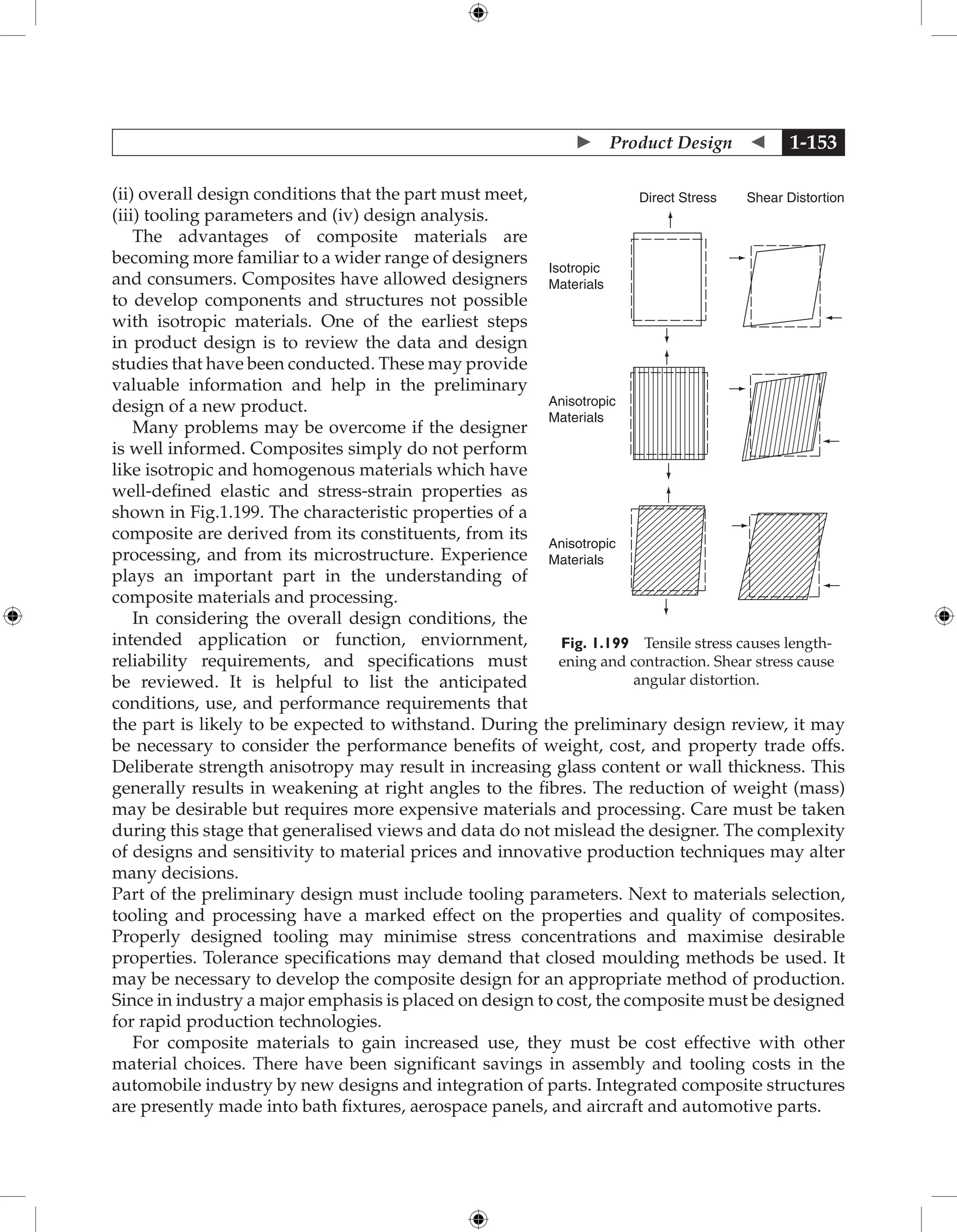  Product Design  1-153
(ii) overall design conditions that the part must meet,
(iii) tooling parameters and (iv) design analysis.
The advantages of composite materials are
becoming more familiar to a wider range of designers
and consumers. Composites have allowed designers
to develop components and structures not possible
with isotropic materials. One of the earliest steps
in product design is to review the data and design
studies that have been conducted. These may provide
valuable information and help in the preliminary
design of a new product.
Many problems may be overcome if the designer
is well informed. Composites simply do not perform
like isotropic and homogenous materials which have
well-defined elastic and stress-strain properties as
shown in Fig.1.199. The characteristic properties of a
composite are derived from its constituents, from its
processing, and from its microstructure. Experience
plays an important part in the understanding of
composite materials and processing.
In considering the overall design conditions, the
intended application or function, enviornment,
reliability requirements, and specifications must
be reviewed. It is helpful to list the anticipated
conditions, use, and performance requirements that
the part is likely to be expected to withstand. During the preliminary design review, it may
be necessary to consider the performance benefits of weight, cost, and property trade offs.
Deliberate strength anisotropy may result in increasing glass content or wall thickness. This
generally results in weakening at right angles to the fibres. The reduction of weight (mass)
may be desirable but requires more expensive materials and processing. Care must be taken
during this stage that generalised views and data do not mislead the designer. The complexity
of designs and sensitivity to material prices and innovative production techniques may alter
many decisions.
Part of the preliminary design must include tooling parameters. Next to materials selection,
tooling and processing have a marked effect on the properties and quality of composites.
Properly designed tooling may minimise stress concentrations and maximise desirable
properties. Tolerance specifications may demand that closed moulding methods be used. It
may be necessary to develop the composite design for an appropriate method of production.
Since in industry a major emphasis is placed on design to cost, the composite must be designed
for rapid production technologies.
For composite materials to gain increased use, they must be cost effective with other
material choices. There have been significant savings in assembly and tooling costs in the
automobile industry by new designs and integration of parts. Integrated composite structures
are presently made into bath fixtures, aerospace panels, and aircraft and automotive parts.
Isotropic
Materials
Anisotropic
Materials
Anisotropic
Materials
Direct Stress Shear Distortion
Fig. 1.199 Tensile stress causes length-
ening and contraction. Shear stress cause
angular distortion.
 
