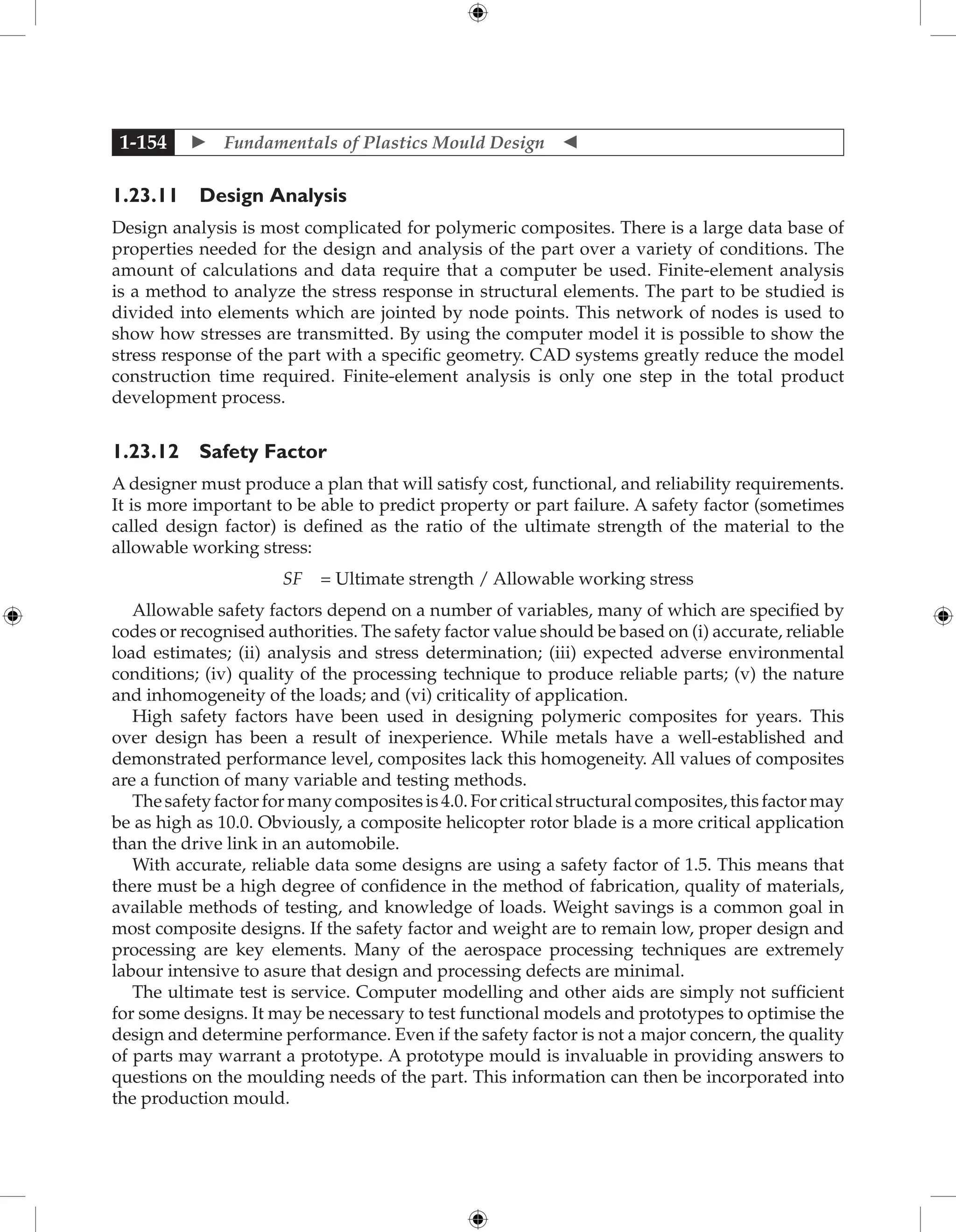  Fundamentals of Plastics Mould Design 
1-154
1.23.11 Design Analysis
Design analysis is most complicated for polymeric composites. There is a large data base of
properties needed for the design and analysis of the part over a variety of conditions. The
amount of calculations and data require that a computer be used. Finite-element analysis
is a method to analyze the stress response in structural elements. The part to be studied is
divided into elements which are jointed by node points. This network of nodes is used to
show how stresses are transmitted. By using the computer model it is possible to show the
stress response of the part with a specific geometry. CAD systems greatly reduce the model
construction time required. Finite-element analysis is only one step in the total product
development process.
1.23.12 Safety Factor
A designer must produce a plan that will satisfy cost, functional, and reliability requirements.
It is more important to be able to predict property or part failure. A safety factor (sometimes
called design factor) is defined as the ratio of the ultimate strength of the material to the
allowable working stress:
SF = Ultimate strength / Allowable working stress
Allowable safety factors depend on a number of variables, many of which are specified by
codes or recognised authorities. The safety factor value should be based on (i) accurate, reliable
load estimates; (ii) analysis and stress determination; (iii) expected adverse environmental
conditions; (iv) quality of the processing technique to produce reliable parts; (v) the nature
and inhomogeneity of the loads; and (vi) criticality of application.
High safety factors have been used in designing polymeric composites for years. This
over design has been a result of inexperience. While metals have a well-established and
demonstrated performance level, composites lack this homogeneity. All values of composites
are a function of many variable and testing methods.
Thesafetyfactorformanycompositesis4.0.Forcriticalstructuralcomposites,thisfactormay
be as high as 10.0. Obviously, a composite helicopter rotor blade is a more critical application
than the drive link in an automobile.
With accurate, reliable data some designs are using a safety factor of 1.5. This means that
there must be a high degree of confidence in the method of fabrication, quality of materials,
available methods of testing, and knowledge of loads. Weight savings is a common goal in
most composite designs. If the safety factor and weight are to remain low, proper design and
processing are key elements. Many of the aerospace processing techniques are extremely
labour intensive to asure that design and processing defects are minimal.
The ultimate test is service. Computer modelling and other aids are simply not sufficient
for some designs. It may be necessary to test functional models and prototypes to optimise the
design and determine performance. Even if the safety factor is not a major concern, the quality
of parts may warrant a prototype. A prototype mould is invaluable in providing answers to
questions on the moulding needs of the part. This information can then be incorporated into
the production mould.
 