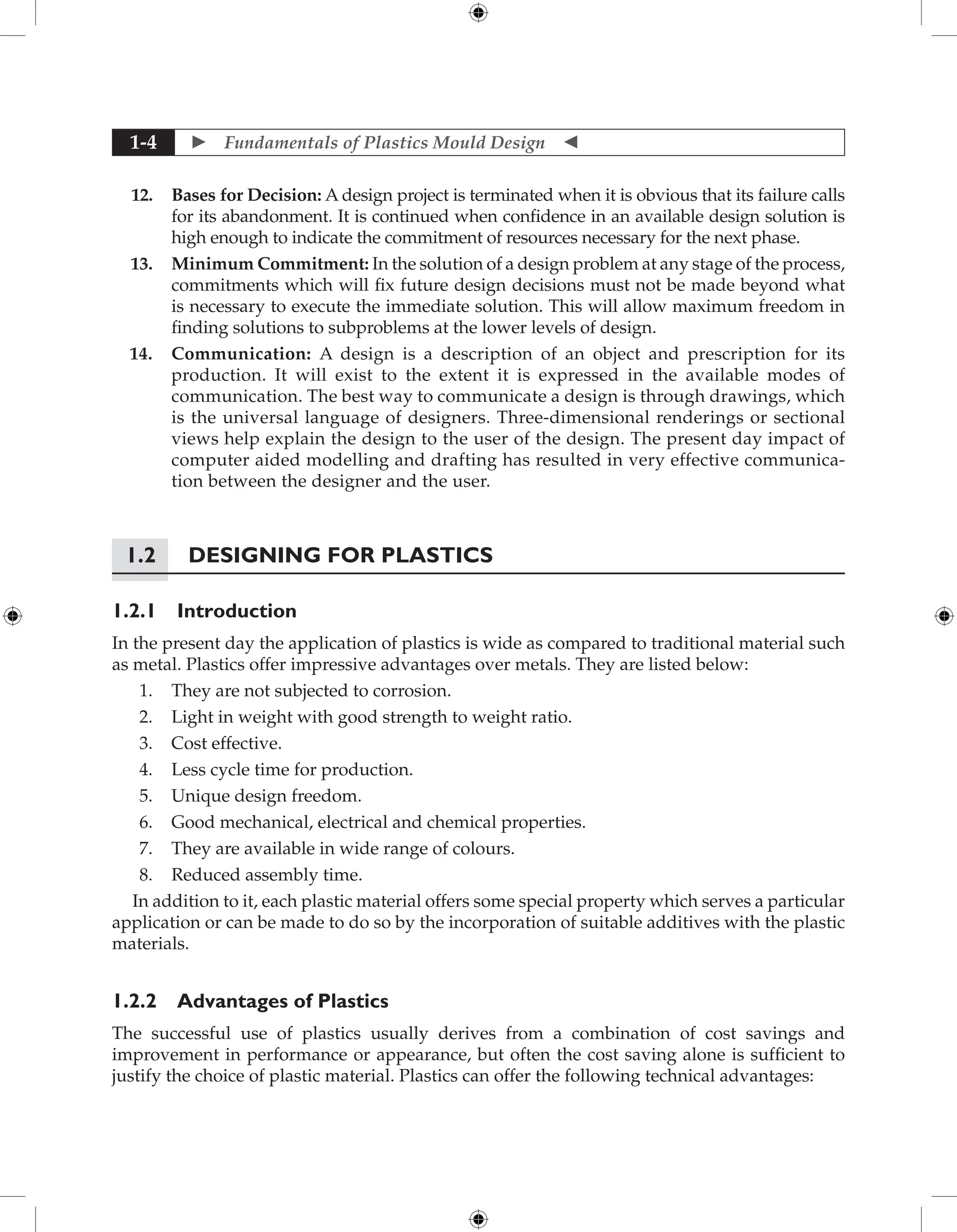  Fundamentals of Plastics Mould Design 
1-4
12. Bases for Decision: A design project is terminated when it is obvious that its failure calls
for its abandonment. It is continued when confidence in an available design solution is
high enough to indicate the commitment of resources necessary for the next phase.
13. Minimum Commitment: In the solution of a design problem at any stage of the process,
commitments which will fix future design decisions must not be made beyond what
is necessary to execute the immediate solution. This will allow maximum ­
freedom in
finding solutions to subproblems at the lower levels of design.
14. Communication: A design is a description of an object and prescription for its
production. It will exist to the extent it is expressed in the available modes of
communication. The best way to communicate a design is through drawings, which
is the universal language of designers. Three-dimensional renderings or sectional
views help explain the design to the user of the design. The present day impact of
computer aided modelling and drafting has resulted in very effective communica-
tion between the designer and the user.
1.2 Designing for Plastics
1.2.1 Introduction
In the present day the application of plastics is wide as compared to traditional material such
as metal. Plastics offer impressive advantages over metals. They are listed below:
1. They are not subjected to corrosion.
2. Light in weight with good strength to weight ratio.
3. Cost effective.
4. Less cycle time for production.
5. Unique design freedom.
6. Good mechanical, electrical and chemical properties.
7. They are available in wide range of colours.
8. Reduced assembly time.
In addition to it, each plastic material offers some special property which serves a particular
application or can be made to do so by the incorporation of suitable additives with the plastic
materials.
1.2.2 Advantages of Plastics
The successful use of plastics usually derives from a combination of cost savings and
improvement in performance or appearance, but often the cost saving alone is sufficient to
justify the choice of plastic material. Plastics can offer the following technical advantages:
 
