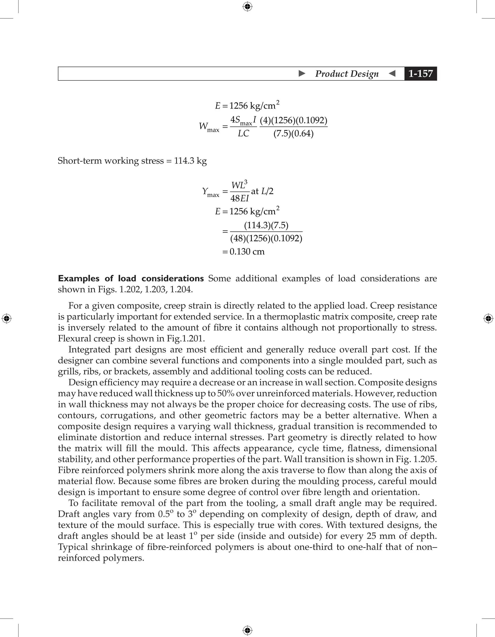  Product Design  1-157
E
W
S I
LC
=
=
1256
4 4 1256 0 1092
7 5 0 64
2
kg/cm
max
max ( )( )( . )
( . )( . )
Short-term working stress = 114.3 kg
Y
WL
EI
L
E
max /
( . )( . )
( )( )( .
=
=
=
3
2
48
2
1256
114 3 7 5
48 1256 0 109
at
kg/cm
2
2
0 130
)
.
= cm
Examples of load considerations Some additional examples of load considerations are
shown in Figs. 1.202, 1.203, 1.204.
For a given composite, creep strain is directly related to the applied load. Creep resistance
is particularly important for extended service. In a thermoplastic matrix composite, creep rate
is inversely related to the amount of fibre it contains although not proportionally to stress.
Flexural creep is shown in Fig.1.201.
Integrated part designs are most efficient and generally reduce overall part cost. If the
designer can combine several functions and components into a single moulded part, such as
grills, ribs, or brackets, assembly and additional tooling costs can be reduced.
Design efficiency may require a decrease or an increase in wall section. Composite designs
may have reduced wall thickness up to 50% over unreinforced materials. However, reduction
in wall thickness may not always be the proper choice for decreasing costs. The use of ribs,
contours, corrugations, and other geometric factors may be a better alternative. When a
composite design requires a varying wall thickness, gradual transition is recommended to
eliminate distortion and reduce internal stresses. Part geometry is directly related to how
the matrix will fill the mould. This affects appearance, cycle time, flatness, dimensional
stability, and other performance properties of the part. Wall transition is shown in Fig. 1.205.
Fibre reinforced polymers shrink more along the axis traverse to flow than along the axis of
material flow. Because some fibres are broken during the moulding process, careful mould
design is important to ensure some degree of control over fibre length and orientation.
To facilitate removal of the part from the tooling, a small draft angle may be required.
Draft angles vary from 0.5o
to 3o
depending on complexity of design, depth of draw, and
texture of the mould surface. This is especially true with cores. With textured designs, the
draft angles should be at least 1o
per side (inside and outside) for every 25 mm of depth.
Typical shrinkage of fibre-reinforced polymers is about one-third to one-half that of non–
reinforced polymers.
 