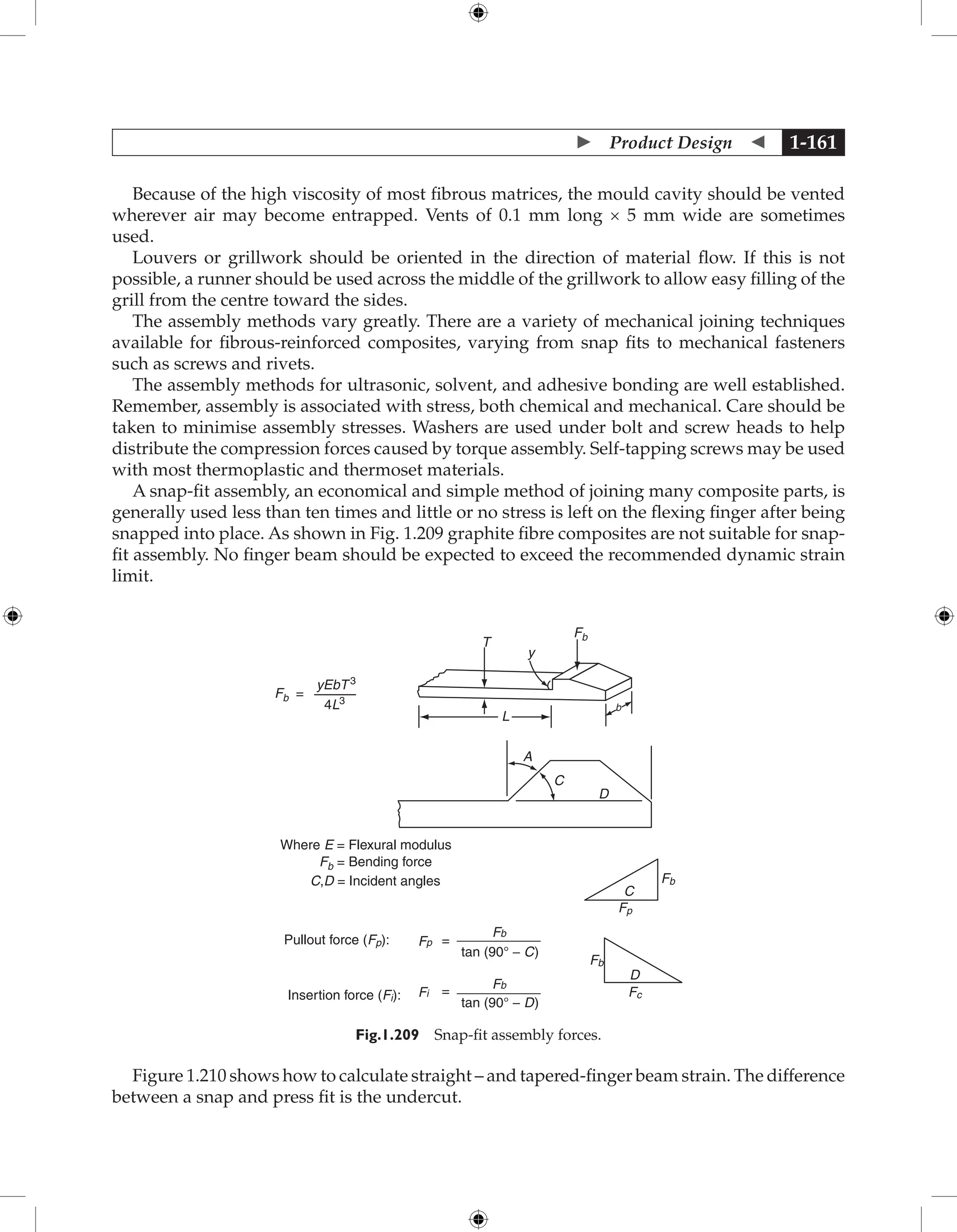  Product Design  1-161
Because of the high viscosity of most fibrous matrices, the mould cavity should be vented
wherever air may become entrapped. Vents of 0.1 mm long × 5 mm wide are sometimes
used.
Louvers or grillwork should be oriented in the direction of material flow. If this is not
possible, a runner should be used across the middle of the grillwork to allow easy filling of the
grill from the centre toward the sides.
The assembly methods vary greatly. There are a variety of mechanical joining techniques
available for fibrous-reinforced composites, varying from snap fits to mechanical fasteners
such as screws and rivets.
The assembly methods for ultrasonic, solvent, and adhesive bonding are well established.
Remember, assembly is associated with stress, both chemical and mechanical. Care should be
taken to minimise assembly stresses. Washers are used under bolt and screw heads to help
distribute the compression forces caused by torque assembly. Self-tapping screws may be used
with most thermoplastic and thermoset materials.
A snap-fit assembly, an economical and simple method of joining many composite parts, is
generally used less than ten times and little or no stress is left on the flexing finger after being
snapped into place. As shown in Fig. 1.209 graphite fibre composites are not suitable for snap-
fit assembly. No finger beam should be expected to exceed the recommended dynamic strain
limit.
Fb =
yEbT 3
4L3
L
T
y
Fb
A
C
D
b
C
D
Fp
Fb
Fb
Fc
Where E = Flexural modulus
Fb = Bending force
C,D = Incident angles
Pullout force (Fp):
Insertion force (Fi):
Fp
Fb
Fb
Fi
tan (90° − C)
tan (90° − D)
=
=
Fig.1.209 Snap-fit assembly forces.
Figure 1.210 shows how to calculate straight – and tapered-finger beam strain. The difference
between a snap and press fit is the undercut.
 