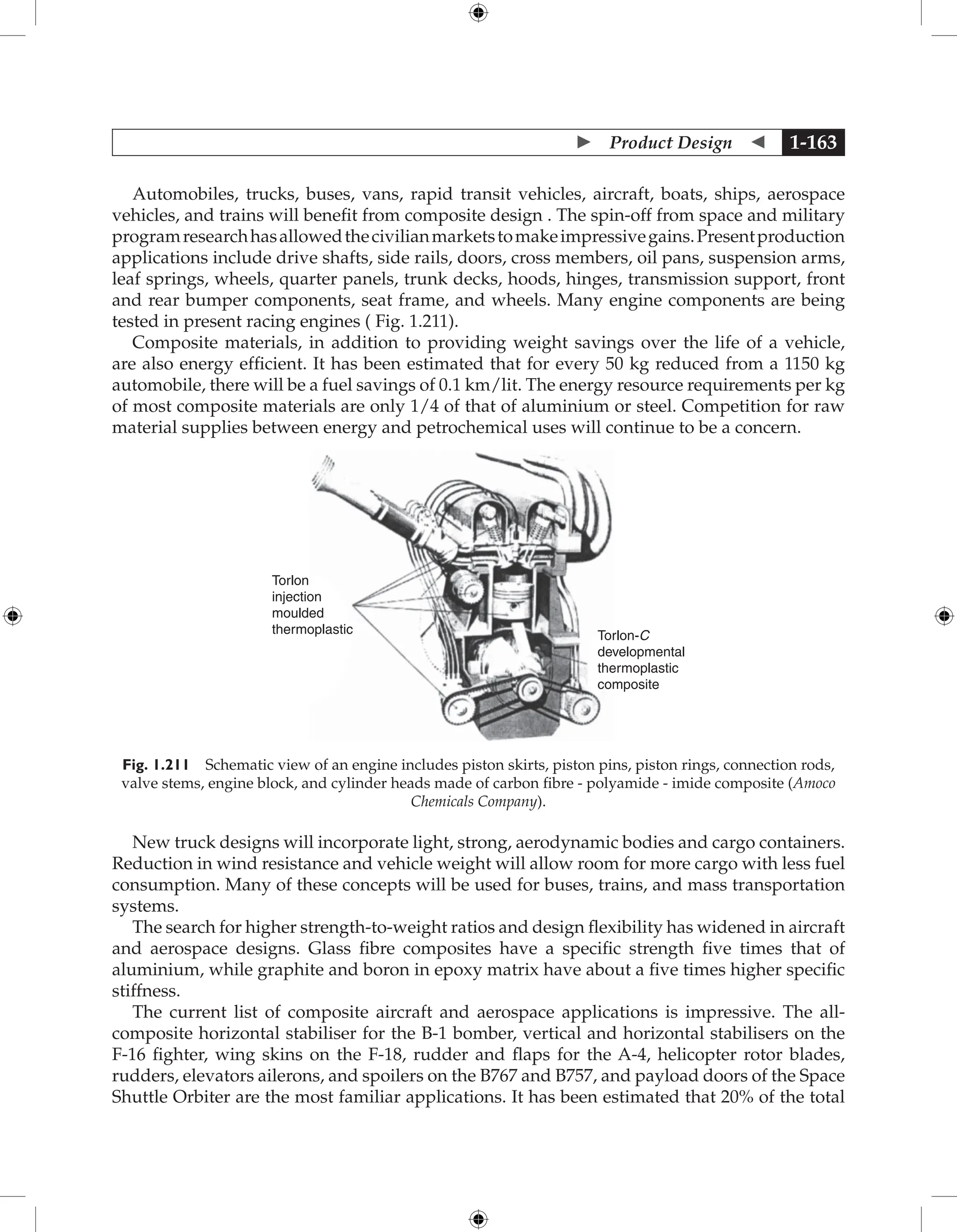  Product Design  1-163
Automobiles, trucks, buses, vans, rapid transit vehicles, aircraft, boats, ships, aerospace
vehicles, and trains will benefit from composite design . The spin-off from space and military
programresearchhasallowedthecivilianmarketstomakeimpressivegains.Presentproduction
applications include drive shafts, side rails, doors, cross members, oil pans, suspension arms,
leaf springs, wheels, quarter panels, trunk decks, hoods, hinges, transmission support, front
and rear bumper components, seat frame, and wheels. Many engine components are being
tested in present racing engines ( Fig. 1.211).
Composite materials, in addition to providing weight savings over the life of a vehicle,
are also energy efficient. It has been estimated that for every 50 kg reduced from a 1150 kg
automobile, there will be a fuel savings of 0.1 km/lit. The energy resource requirements per kg
of most composite materials are only 1/4 of that of aluminium or steel. Competition for raw
material supplies between energy and petrochemical uses will continue to be a concern.
Torlon
injection
moulded
thermoplastic Torlon-C
developmental
thermoplastic
composite
Fig. 1.211 Schematic view of an engine includes piston skirts, piston pins, piston rings, connection rods,
valve stems, engine block, and cylinder heads made of carbon fibre - polyamide - imide composite (Amoco
Chemicals Company).
New truck designs will incorporate light, strong, aerodynamic bodies and cargo containers.
Reduction in wind resistance and vehicle weight will allow room for more cargo with less fuel
consumption. Many of these concepts will be used for buses, trains, and mass transportation
systems.
The search for higher strength-to-weight ratios and design flexibility has widened in aircraft
and aerospace designs. Glass fibre composites have a specific strength five times that of
aluminium, while graphite and boron in epoxy matrix have about a five times higher specific
stiffness.
The current list of composite aircraft and aerospace applications is impressive. The all-
composite horizontal stabiliser for the B-1 bomber, vertical and horizontal stabilisers on the
F-16 fighter, wing skins on the F-18, rudder and flaps for the A-4, helicopter rotor blades,
rudders, elevators ailerons, and spoilers on the B767 and B757, and payload doors of the Space
Shuttle Orbiter are the most familiar applications. It has been estimated that 20% of the total
 