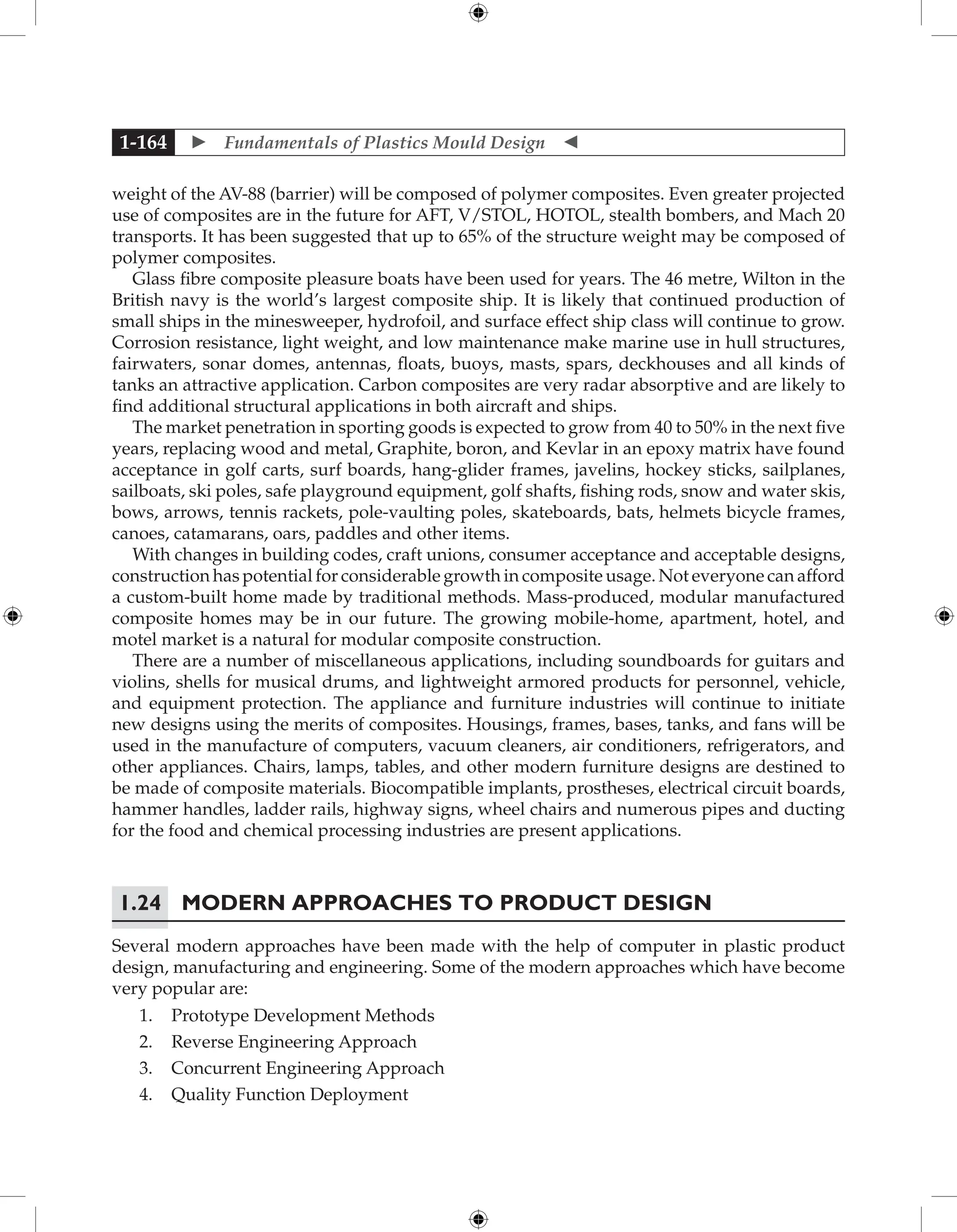  Fundamentals of Plastics Mould Design 
1-164
weight of the AV-88 (barrier) will be composed of polymer composites. Even greater projected
use of composites are in the future for AFT, V/STOL, HOTOL, stealth bombers, and Mach 20
transports. It has been suggested that up to 65% of the structure weight may be composed of
polymer composites.
Glass fibre composite pleasure boats have been used for years. The 46 metre, Wilton in the
British navy is the world’s largest composite ship. It is likely that continued production of
small ships in the minesweeper, hydrofoil, and surface effect ship class will continue to grow.
Corrosion resistance, light weight, and low maintenance make marine use in hull structures,
fairwaters, sonar domes, antennas, floats, buoys, masts, spars, deckhouses and all kinds of
tanks an attractive application. Carbon composites are very radar absorptive and are likely to
find additional structural applications in both aircraft and ships.
The market penetration in sporting goods is expected to grow from 40 to 50% in the next five
years, replacing wood and metal, Graphite, boron, and Kevlar in an epoxy matrix have found
acceptance in golf carts, surf boards, hang-glider frames, javelins, hockey sticks, sailplanes,
sailboats, ski poles, safe playground equipment, golf shafts, fishing rods, snow and water skis,
bows, arrows, tennis rackets, pole-vaulting poles, skateboards, bats, helmets bicycle frames,
canoes, catamarans, oars, paddles and other items.
With changes in building codes, craft unions, consumer acceptance and acceptable designs,
construction has potential for considerable growth in composite usage. Not everyone can afford
a custom-built home made by traditional methods. Mass-produced, modular manufactured
composite homes may be in our future. The growing mobile-home, apartment, hotel, and
motel market is a natural for modular composite construction.
There are a number of miscellaneous applications, including soundboards for guitars and
violins, shells for musical drums, and lightweight armored products for personnel, vehicle,
and equipment protection. The appliance and furniture industries will continue to initiate
new designs using the merits of composites. Housings, frames, bases, tanks, and fans will be
used in the manufacture of computers, vacuum cleaners, air conditioners, refrigerators, and
other appliances. Chairs, lamps, tables, and other modern furniture designs are destined to
be made of composite materials. Biocompatible implants, prostheses, electrical circuit boards,
hammer handles, ladder rails, highway signs, wheel chairs and numerous pipes and ducting
for the food and chemical processing industries are present applications.
1.24 Modern Approaches to Product Design
Several modern approaches have been made with the help of computer in plastic product
design, manufacturing and engineering. Some of the modern approaches which have become
very popular are:
1. Prototype Development Methods
2. Reverse Engineering Approach
3. Concurrent Engineering Approach
4. Quality Function Deployment
 