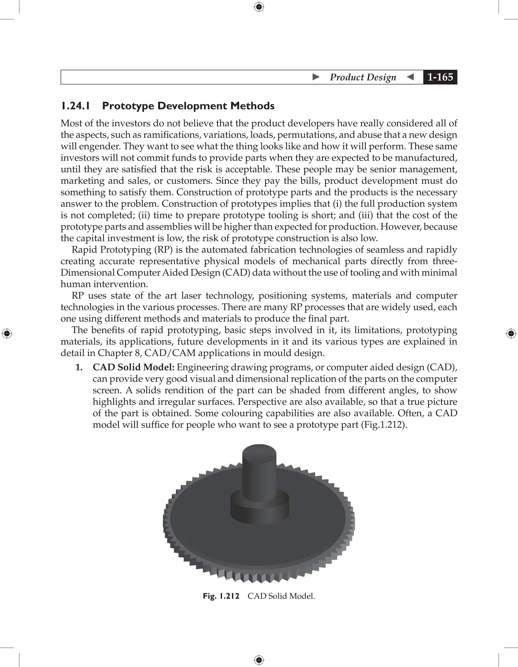  Product Design  1-165
1.24.1 Prototype Development Methods
Most of the investors do not believe that the product developers have really considered all of
the aspects, such as ramifications, variations, loads, permutations, and abuse that a new design
will engender. They want to see what the thing looks like and how it will perform. These same
investors will not commit funds to provide parts when they are expected to be manufactured,
until they are satisfied that the risk is acceptable. These people may be senior management,
marketing and sales, or customers. Since they pay the bills, product development must do
something to satisfy them. Construction of prototype parts and the products is the necessary
answer to the problem. Construction of prototypes implies that (i) the full production system
is not completed; (ii) time to prepare prototype tooling is short; and (iii) that the cost of the
prototype parts and assemblies will be higher than expected for production. However, because
the capital investment is low, the risk of prototype construction is also low.
Rapid Prototyping (RP) is the automated fabrication technologies of seamless and rapidly
creating accurate representative physical models of mechanical parts directly from three-
Dimensional ComputerAided Design (CAD) data without the use of tooling and with minimal
human intervention.
RP uses state of the art laser technology, positioning systems, materials and computer
technologies in the various processes. There are many RP processes that are widely used, each
one using different methods and materials to produce the final part.
The benefits of rapid prototyping, basic steps involved in it, its limitations, prototyping
materials, its applications, future developments in it and its various types are explained in
detail in Chapter 8, CAD/CAM applications in mould design.
1. CAD Solid Model: Engineering drawing programs, or computer aided design (CAD),
can provide very good visual and dimensional replication of the parts on the computer
screen. A solids rendition of the part can be shaded from different angles, to show
highlights and irregular surfaces. Perspective are also available, so that a true picture
of the part is obtained. Some colouring capabilities are also available. Often, a CAD
model will suffice for people who want to see a prototype part (Fig.1.212).
Fig. 1.212 CAD Solid Model.
 