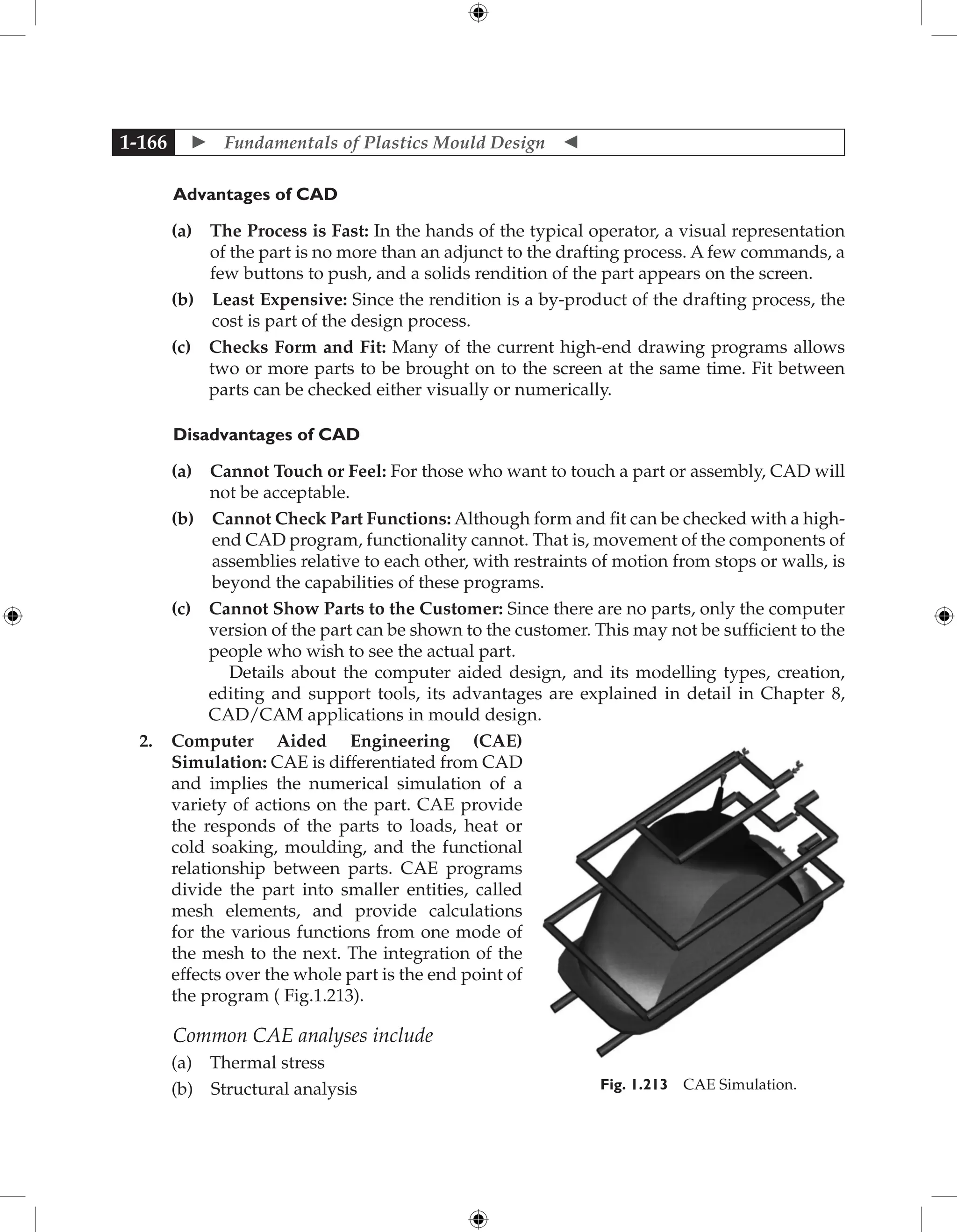  Fundamentals of Plastics Mould Design 
1-166
	Advantages of CAD
		 (a) 
The Process is Fast: In the hands of the typical operator, a visual representation
of the part is no more than an adjunct to the drafting process. A few commands, a
few buttons to push, and a solids rendition of the part appears on the screen.
		 (b) 
Least Expensive: Since the rendition is a by-product of the drafting process, the
cost is part of the design process.
		 (c) 
Checks Form and Fit: Many of the current high-end drawing programs allows
two or more parts to be brought on to the screen at the same time. Fit between
parts can be checked either visually or numerically.
Disadvantages of CAD
		 (a) 
Cannot Touch or Feel: For those who want to touch a part or assembly, CAD will
not be acceptable.
		 (b) 
Cannot Check Part Functions: Although form and fit can be checked with a high-
end CAD program, functionality cannot. That is, movement of the components of
assemblies relative to each other, with restraints of motion from stops or walls, is
beyond the capabilities of these programs.
		 (c) 
Cannot Show Parts to the Customer: Since there are no parts, only the computer
version of the part can be shown to the customer. This may not be sufficient to the
people who wish to see the actual part.
Details about the computer aided design, and its modelling types, creation,
editing and support tools, its advantages are explained in detail in Chapter 8,
CAD/CAM applications in mould design.
2. Computer Aided Engineering (CAE)
Simulation: CAE is differentiated from CAD
and implies the numerical simulation of a
variety of actions on the part. CAE provide
the responds of the parts to loads, heat or
cold soaking, moulding, and the functional
relationship between parts. CAE programs
divide the part into smaller entities, called
mesh elements, and provide calculations
for the various functions from one mode of
the mesh to the next. The integration of the
effects over the whole part is the end point of
the program ( Fig.1.213).
Common CAE analyses include
		 (a) Thermal stress
		 (b) Structural analysis Fig. 1.213 CAE Simulation.
 