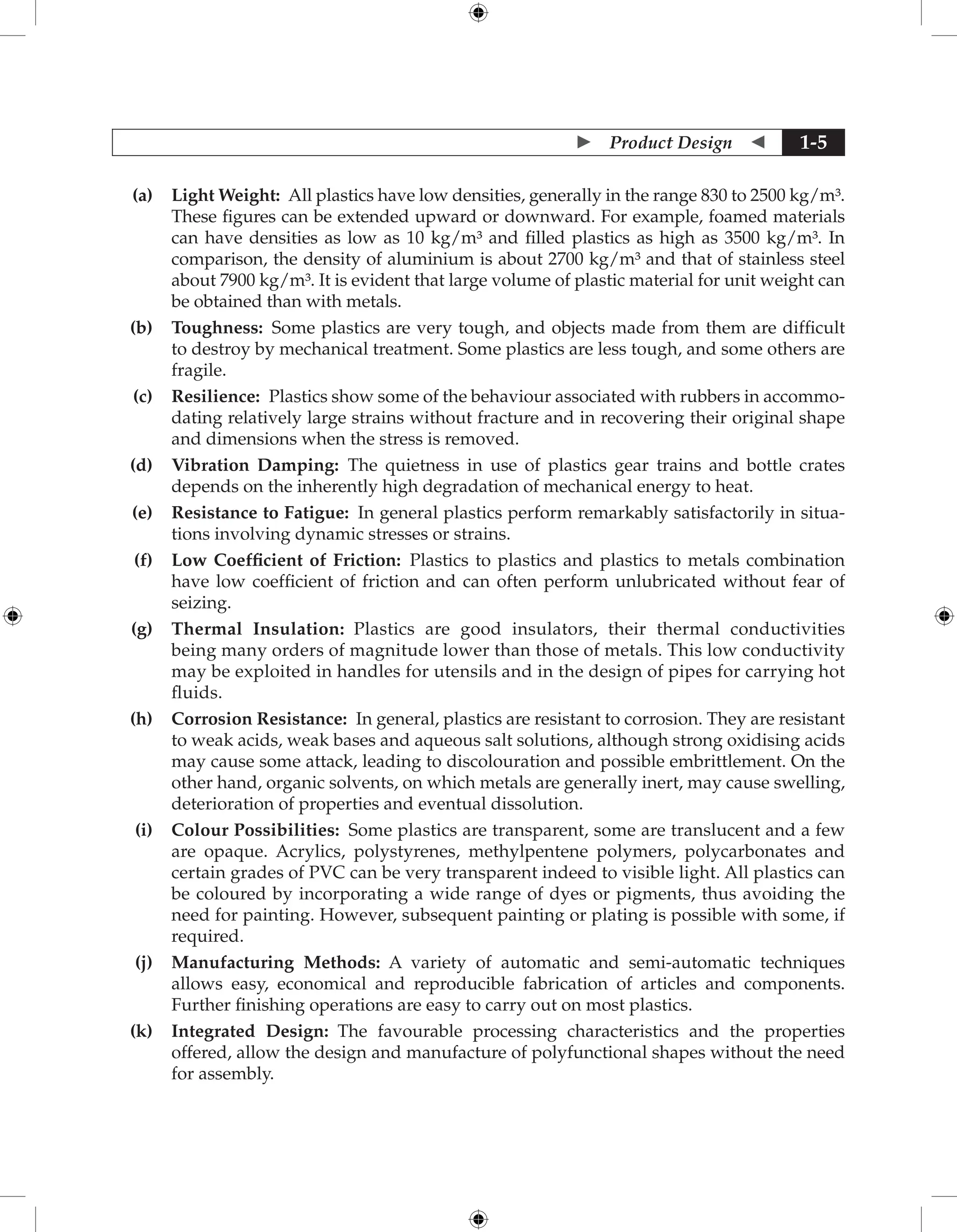  Product Design  1-5
(a) Light Weight: All plastics have low densities, generally in the range 830 to 2500 kg/m³.
These figures can be extended upward or downward. For example, foamed ­
materials
can have densities as low as 10 kg/m³ and filled plastics as high as 3500 kg/m³. In
­
comparison, the density of aluminium is about 2700 kg/m³ and that of stainless steel
about 7900 kg/m³. It is evident that large volume of plastic material for unit weight can
be obtained than with metals.
(b) Toughness: Some plastics are very tough, and objects made from them are difficult
to destroy by mechanical treatment. Some plastics are less tough, and some others are
fragile.
(c) Resilience: Plastics show some of the behaviour associated with rubbers in accommo-
dating relatively large strains without fracture and in recovering their original shape
and dimensions when the stress is removed.
(d) Vibration Damping: The quietness in use of plastics gear trains and bottle crates
depends on the inherently high degradation of mechanical energy to heat.
(e) Resistance to Fatigue: In general plastics perform remarkably satisfactorily in situa-
tions involving dynamic stresses or strains.
(f) Low Coefficient of Friction: Plastics to plastics and plastics to metals combination
have low coefficient of friction and can often perform unlubricated without fear of
seizing.
(g) Thermal Insulation: Plastics are good insulators, their thermal conductivities
being many orders of magnitude lower than those of metals. This low conductivity
may be exploited in handles for utensils and in the design of pipes for carrying hot
fluids.
(h) Corrosion Resistance: In general, plastics are resistant to corrosion. They are resistant
to weak acids, weak bases and aqueous salt solutions, although strong oxidising acids
may cause some attack, leading to discolouration and possible embrittlement. On the
other hand, organic solvents, on which metals are generally inert, may cause swelling,
deterioration of properties and eventual dissolution.
(i) Colour Possibilities: Some plastics are transparent, some are translucent and a few
are opaque. Acrylics, polystyrenes, methylpentene polymers, polycarbonates and
certain grades of PVC can be very transparent indeed to visible light. All plastics can
be coloured by incorporating a wide range of dyes or pigments, thus avoiding the
need for painting. However, subsequent painting or plating is possible with some, if
required.
(j) Manufacturing Methods: A variety of automatic and semi-automatic techniques
allows easy, economical and reproducible fabrication of articles and components.
Further finishing operations are easy to carry out on most plastics.
(k) Integrated Design: The favourable processing characteristics and the properties
offered, allow the design and manufacture of polyfunctional shapes without the need
for assembly.
 