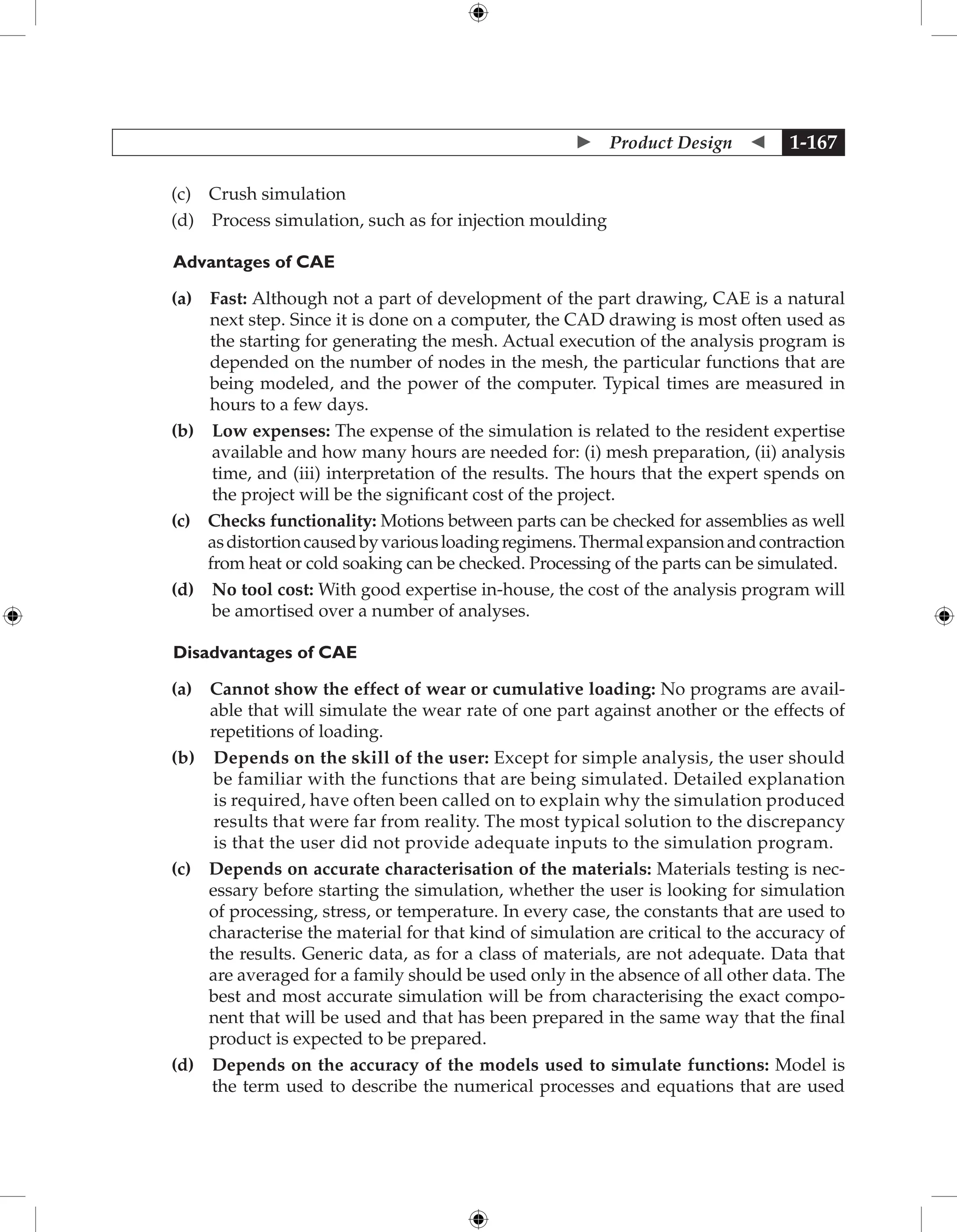  Product Design  1-167
		 (c) Crush simulation
		 (d) Process simulation, such as for injection moulding
	Advantages of CAE
		 (a) 
Fast: Although not a part of development of the part drawing, CAE is a natural
next step. Since it is done on a computer, the CAD drawing is most often used as
the starting for generating the mesh. Actual execution of the analysis program is
depended on the number of nodes in the mesh, the particular functions that are
being modeled, and the power of the computer. Typical times are measured in
hours to a few days.
		 (b) 
Low expenses: The expense of the simulation is related to the resident expertise
available and how many hours are needed for: (i) mesh preparation, (ii) analysis
time, and (iii) interpretation of the results. The hours that the expert spends on
the project will be the significant cost of the project.
		 (c) 
Checks functionality: Motions between parts can be checked for assemblies as well
asdistortioncausedbyvariousloadingregimens.Thermalexpansionandcontraction
from heat or cold soaking can be checked. Processing of the parts can be simulated.
		 (d) 
No tool cost: With good expertise in-house, the cost of the analysis program will
be amortised over a number of analyses.
Disadvantages of CAE
(a) 
Cannot show the effect of wear or cumulative loading: No programs are avail-
able that will simulate the wear rate of one part against another or the effects of
repetitions of loading.
(b) 
Depends on the skill of the user: Except for simple analysis, the user should
be familiar with the functions that are being simulated. Detailed explanation
is required, have often been called on to explain why the simulation produced
results that were far from reality. The most typical solution to the discrepancy
is that the user did not provide adequate inputs to the simulation program.
(c) 
Depends on accurate characterisation of the materials: Materials testing is nec-
essary before starting the simulation, whether the user is looking for simulation
of processing, stress, or temperature. In every case, the constants that are used to
characterise the material for that kind of simulation are critical to the accuracy of
the results. Generic data, as for a class of materials, are not adequate. Data that
are averaged for a family should be used only in the absence of all other data. The
best and most accurate simulation will be from characterising the exact compo-
nent that will be used and that has been prepared in the same way that the final
product is expected to be prepared.
(d) 
Depends on the accuracy of the models used to simulate functions: Model is
the term used to describe the numerical processes and equations that are used
 