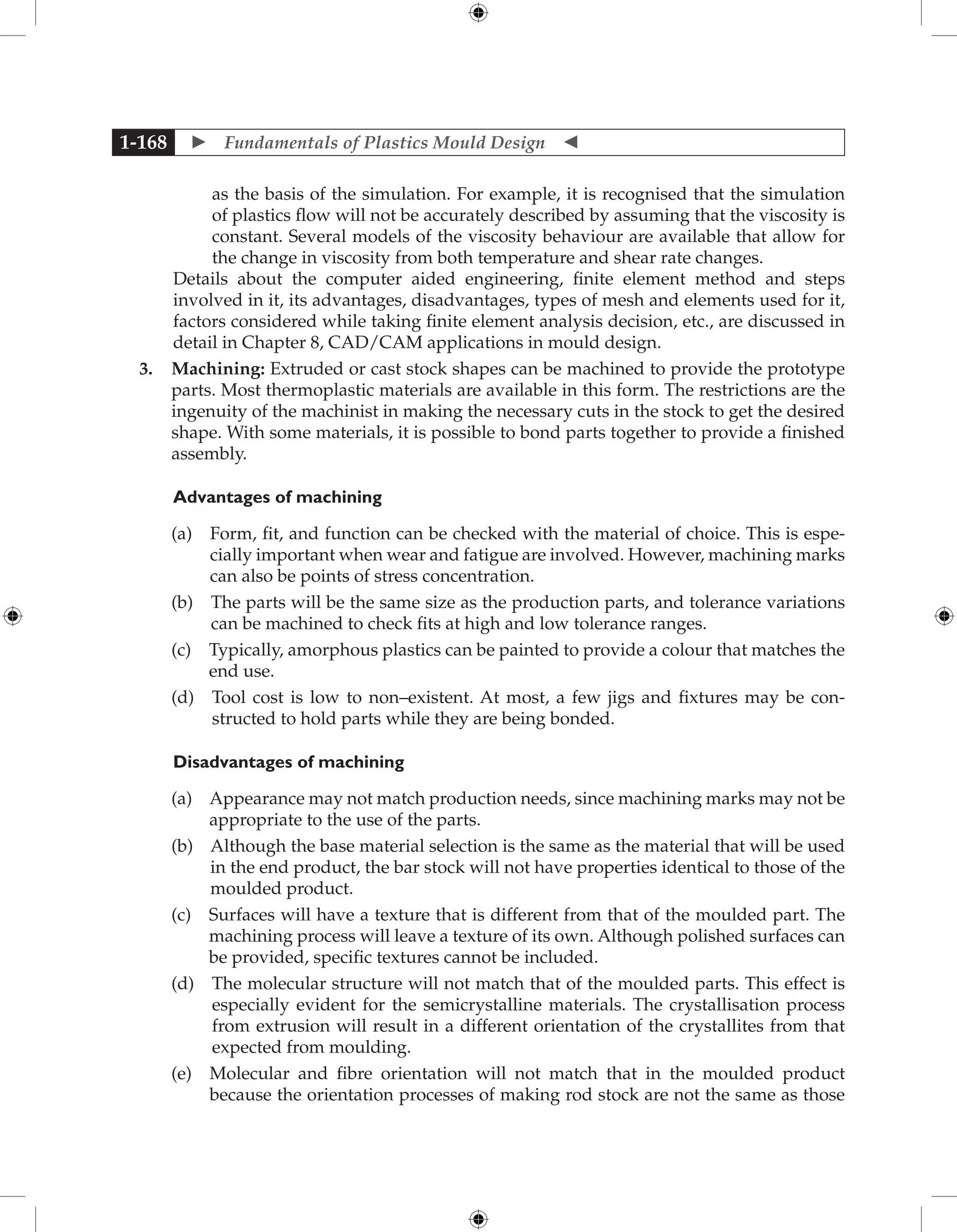  Fundamentals of Plastics Mould Design 
1-168
as the basis of the simulation. For example, it is recognised that the simulation
of plastics flow will not be accurately described by assuming that the viscosity is
constant. Several models of the viscosity behaviour are available that allow for
the change in viscosity from both temperature and shear rate changes.
Details about the computer aided engineering, finite element method and steps
involved in it, its advantages, disadvantages, types of mesh and elements used for it,
factors considered while taking finite element analysis decision, etc., are discussed in
detail in Chapter 8, CAD/CAM applications in mould design.
3. Machining: Extruded or cast stock shapes can be machined to provide the prototype
parts. Most thermoplastic materials are available in this form. The restrictions are the
ingenuity of the machinist in making the necessary cuts in the stock to get the desired
shape. With some materials, it is possible to bond parts together to provide a finished
assembly.
	Advantages of machining
		 (a) 
Form, fit, and function can be checked with the material of choice. This is espe-
cially important when wear and fatigue are involved. However, machining marks
can also be points of stress concentration.
		 (b) 
The parts will be the same size as the production parts, and tolerance variations
can be machined to check fits at high and low tolerance ranges.
		 (c) 
Typically, amorphous plastics can be painted to provide a colour that matches the
end use.
		 (d) 
Tool cost is low to non–existent. At most, a few jigs and fixtures may be con-
structed to hold parts while they are being bonded.
Disadvantages of machining
		 (a) 
Appearance may not match production needs, since machining marks may not be
appropriate to the use of the parts.
		 (b) 
Although the base material selection is the same as the material that will be used
in the end product, the bar stock will not have properties identical to those of the
moulded product.
		 (c) 
Surfaces will have a texture that is different from that of the moulded part. The
machining process will leave a texture of its own. Although polished surfaces can
be provided, specific textures cannot be included.
		 (d) 
The molecular structure will not match that of the moulded parts. This effect is
especially evident for the semicrystalline materials. The crystallisation process
from extrusion will result in a different orientation of the crystallites from that
expected from moulding.
		 (e) 
Molecular and fibre orientation will not match that in the moulded product
because the orientation processes of making rod stock are not the same as those
 