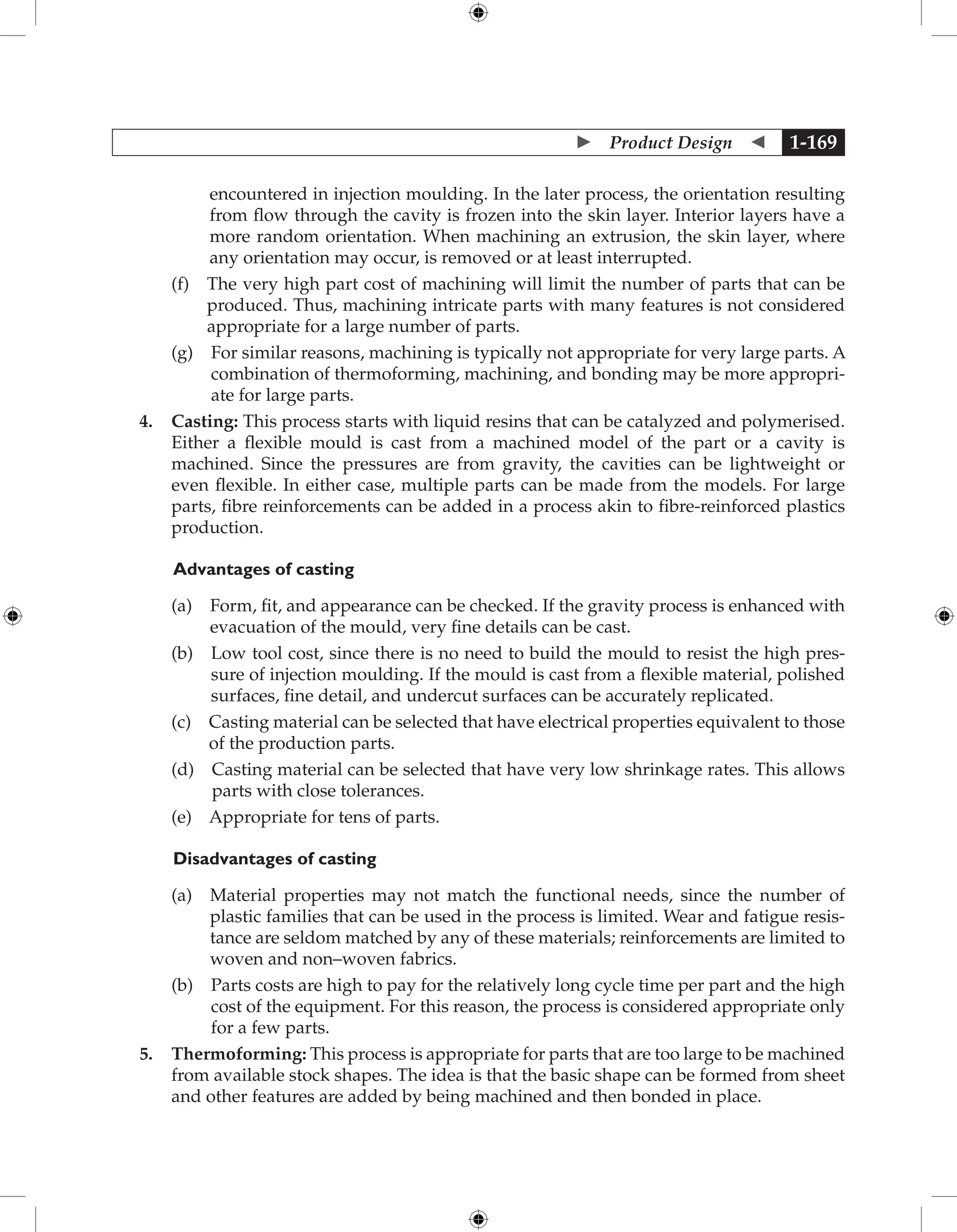  Product Design  1-169
encountered in injection moulding. In the later process, the orientation resulting
from flow through the cavity is frozen into the skin layer. Interior layers have a
more random orientation. When machining an extrusion, the skin layer, where
any orientation may occur, is removed or at least interrupted.
		 (f) 
The very high part cost of machining will limit the number of parts that can be
produced. Thus, machining intricate parts with many features is not considered
appropriate for a large number of parts.
		 (g) 
For similar reasons, machining is typically not appropriate for very large parts. A
combination of thermoforming, machining, and bonding may be more appropri-
ate for large parts.
4. Casting: This process starts with liquid resins that can be catalyzed and polymerised.
Either a flexible mould is cast from a machined model of the part or a cavity is
machined. Since the pressures are from gravity, the cavities can be lightweight or
even flexible. In either case, multiple parts can be made from the models. For large
parts, fibre reinforcements can be added in a process akin to fibre-reinforced plastics
production.
	Advantages of casting
		 (a) 
Form, fit, and appearance can be checked. If the gravity process is enhanced with
evacuation of the mould, very fine details can be cast.
		 (b) 
Low tool cost, since there is no need to build the mould to resist the high pres-
sure of injection moulding. If the mould is cast from a flexible material, polished
surfaces, fine detail, and undercut surfaces can be accurately replicated.
		 (c) 
Casting material can be selected that have electrical properties equivalent to those
of the production parts.
		 (d) 
Casting material can be selected that have very low shrinkage rates. This allows
parts with close tolerances.
		 (e) 
Appropriate for tens of parts.
Disadvantages of casting
		 (a) 
Material properties may not match the functional needs, since the number of
plastic families that can be used in the process is limited. Wear and fatigue resis-
tance are seldom matched by any of these materials; reinforcements are limited to
woven and non–woven fabrics.
		 (b) 
Parts costs are high to pay for the relatively long cycle time per part and the high
cost of the equipment. For this reason, the process is considered appropriate only
for a few parts.
5. Thermoforming: This process is appropriate for parts that are too large to be machined
from available stock shapes. The idea is that the basic shape can be formed from sheet
and other features are added by being machined and then bonded in place.
 