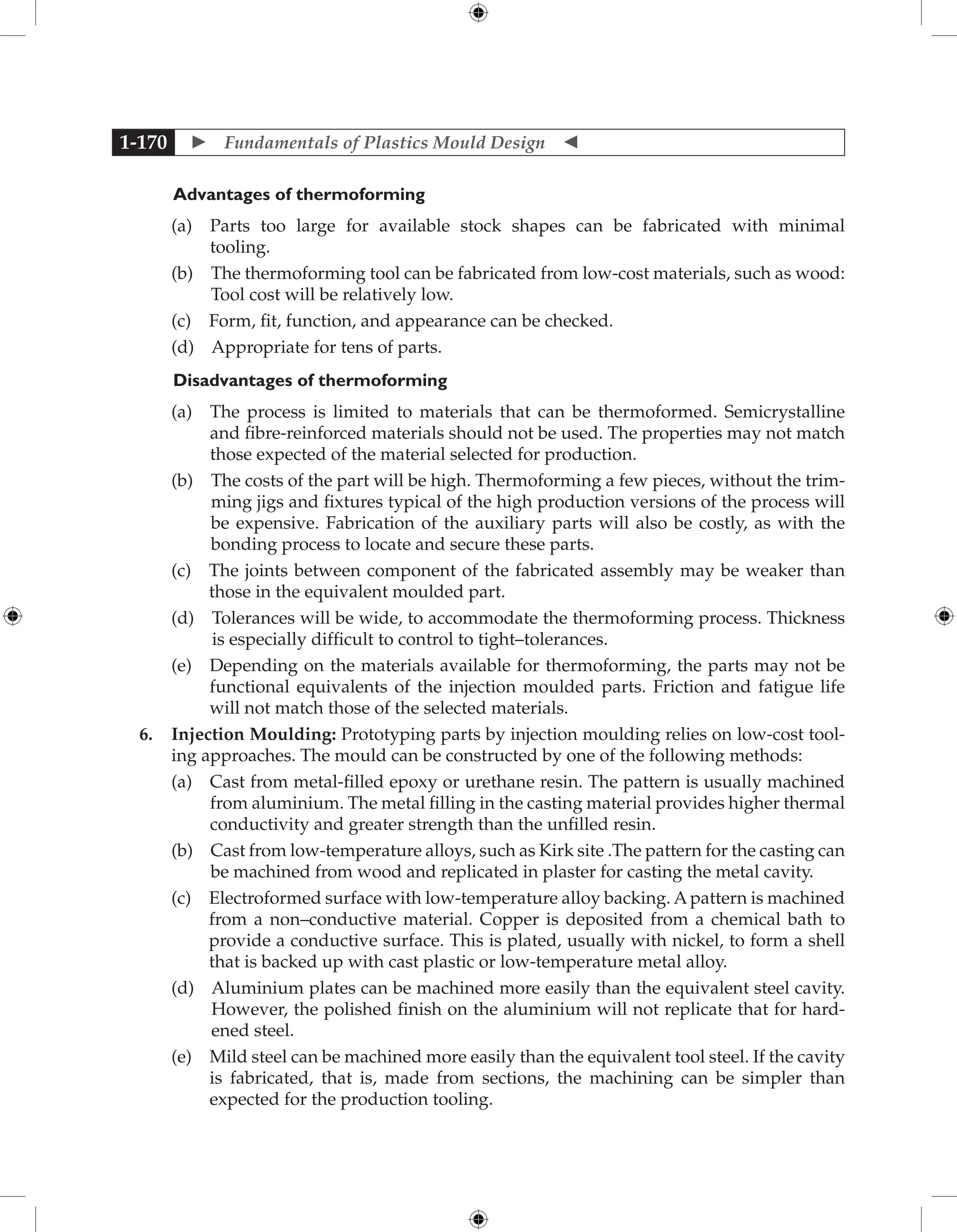  Fundamentals of Plastics Mould Design 
1-170
	Advantages of thermoforming
		 (a) 
Parts too large for available stock shapes can be fabricated with minimal
tooling.
		 (b) 
The thermoforming tool can be fabricated from low-cost materials, such as wood:
Tool cost will be relatively low.
		 (c) 
Form, fit, function, and appearance can be checked.
		 (d) 
Appropriate for tens of parts.
Disadvantages of thermoforming
		 (a) 
The process is limited to materials that can be thermoformed. Semicrystalline
and fibre-reinforced materials should not be used. The properties may not match
those expected of the material selected for production.
		 (b) 
The costs of the part will be high. Thermoforming a few pieces, without the trim-
ming jigs and fixtures typical of the high production versions of the process will
be expensive. Fabrication of the auxiliary parts will also be costly, as with the
bonding process to locate and secure these parts.
		 (c) 
The joints between component of the fabricated assembly may be weaker than
those in the equivalent moulded part.
		 (d) 
Tolerances will be wide, to accommodate the thermoforming process. Thickness
is especially difficult to control to tight–tolerances.
		 (e) 
Depending on the materials available for thermoforming, the parts may not be
functional equivalents of the injection moulded parts. Friction and fatigue life
will not match those of the selected materials.
6. Injection Moulding: Prototyping parts by injection moulding relies on low-cost tool-
ing approaches. The mould can be constructed by one of the following methods:
		 (a) 
Cast from metal-filled epoxy or urethane resin. The pattern is usually machined
from aluminium. The metal filling in the casting material provides higher thermal
conductivity and greater strength than the unfilled resin.
		 (b) 
Cast from low-temperature alloys, such as Kirk site .The pattern for the casting can
be machined from wood and replicated in plaster for casting the metal cavity.
		 (c) 
Electroformed surface with low-temperature alloy backing. Apattern is machined
from a non–conductive material. Copper is deposited from a chemical bath to
provide a conductive surface. This is plated, usually with nickel, to form a shell
that is backed up with cast plastic or low-temperature metal alloy.
		 (d) 
Aluminium plates can be machined more easily than the equivalent steel cavity.
However, the polished finish on the aluminium will not replicate that for hard-
ened steel.
		 (e) 
Mild steel can be machined more easily than the equivalent tool steel. If the cavity
is fabricated, that is, made from sections, the machining can be simpler than
expected for the production tooling.
 