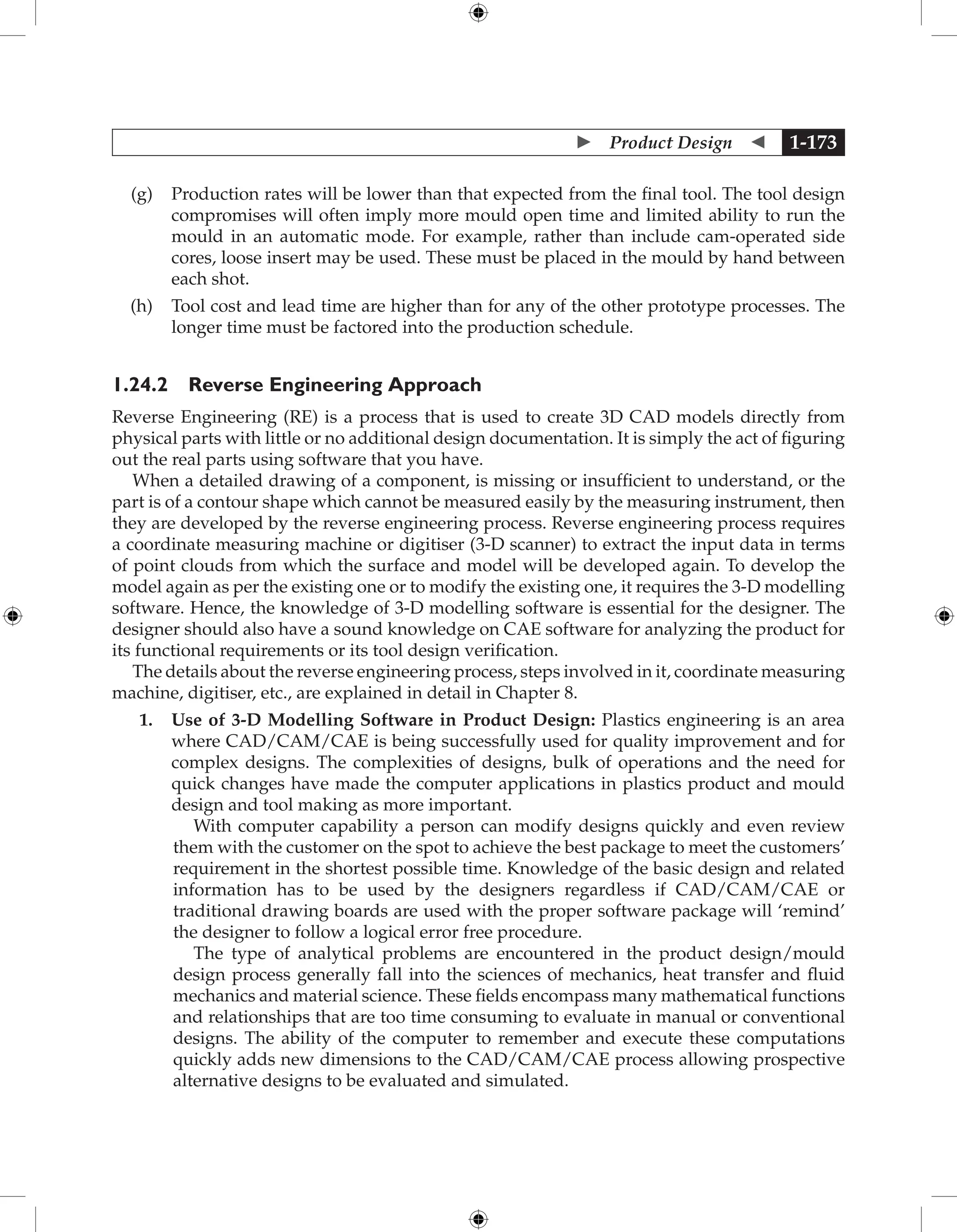  Product Design  1-173
(g) Production rates will be lower than that expected from the final tool. The tool design
compromises will often imply more mould open time and limited ability to run the
mould in an automatic mode. For example, rather than include cam-operated side
cores, loose insert may be used. These must be placed in the mould by hand between
each shot.
(h) Tool cost and lead time are higher than for any of the other prototype processes. The
longer time must be factored into the production schedule.
1.24.2 Reverse Engineering Approach
Reverse Engineering (RE) is a process that is used to create 3D CAD models directly from
physical parts with little or no additional design documentation. It is simply the act of figuring
out the real parts using software that you have.
When a detailed drawing of a component, is missing or insufficient to understand, or the
part is of a contour shape which cannot be measured easily by the measuring instrument, then
they are developed by the reverse engineering process. Reverse engineering process requires
a coordinate measuring machine or digitiser (3-D scanner) to extract the input data in terms
of point clouds from which the surface and model will be developed again. To develop the
model again as per the existing one or to modify the existing one, it requires the 3-D modelling
software. Hence, the knowledge of 3-D modelling software is essential for the designer. The
designer should also have a sound knowledge on CAE software for analyzing the product for
its functional requirements or its tool design verification.
The details about the reverse engineering process, steps involved in it, coordinate measuring
machine, digitiser, etc., are explained in detail in Chapter 8.
1. Use of 3-D Modelling Software in Product Design: Plastics engineering is an area
where CAD/CAM/CAE is being successfully used for quality improvement and for
complex designs. The complexities of designs, bulk of operations and the need for
quick changes have made the computer applications in plastics product and mould
design and tool making as more important.
With computer capability a person can modify designs quickly and even review
them with the customer on the spot to achieve the best package to meet the customers’
requirement in the shortest possible time. Knowledge of the basic design and related
information has to be used by the designers regardless if CAD/CAM/CAE or
traditional drawing boards are used with the proper software package will ‘remind’
the designer to follow a logical error free procedure.
The type of analytical problems are encountered in the product design/mould
design process generally fall into the sciences of mechanics, heat transfer and fluid
mechanics and material science. These fields encompass many mathematical functions
and relationships that are too time consuming to evaluate in manual or conventional
designs. The ability of the computer to remember and execute these computations
quickly adds new dimensions to the CAD/CAM/CAE process allowing prospective
alternative designs to be evaluated and simulated.
 