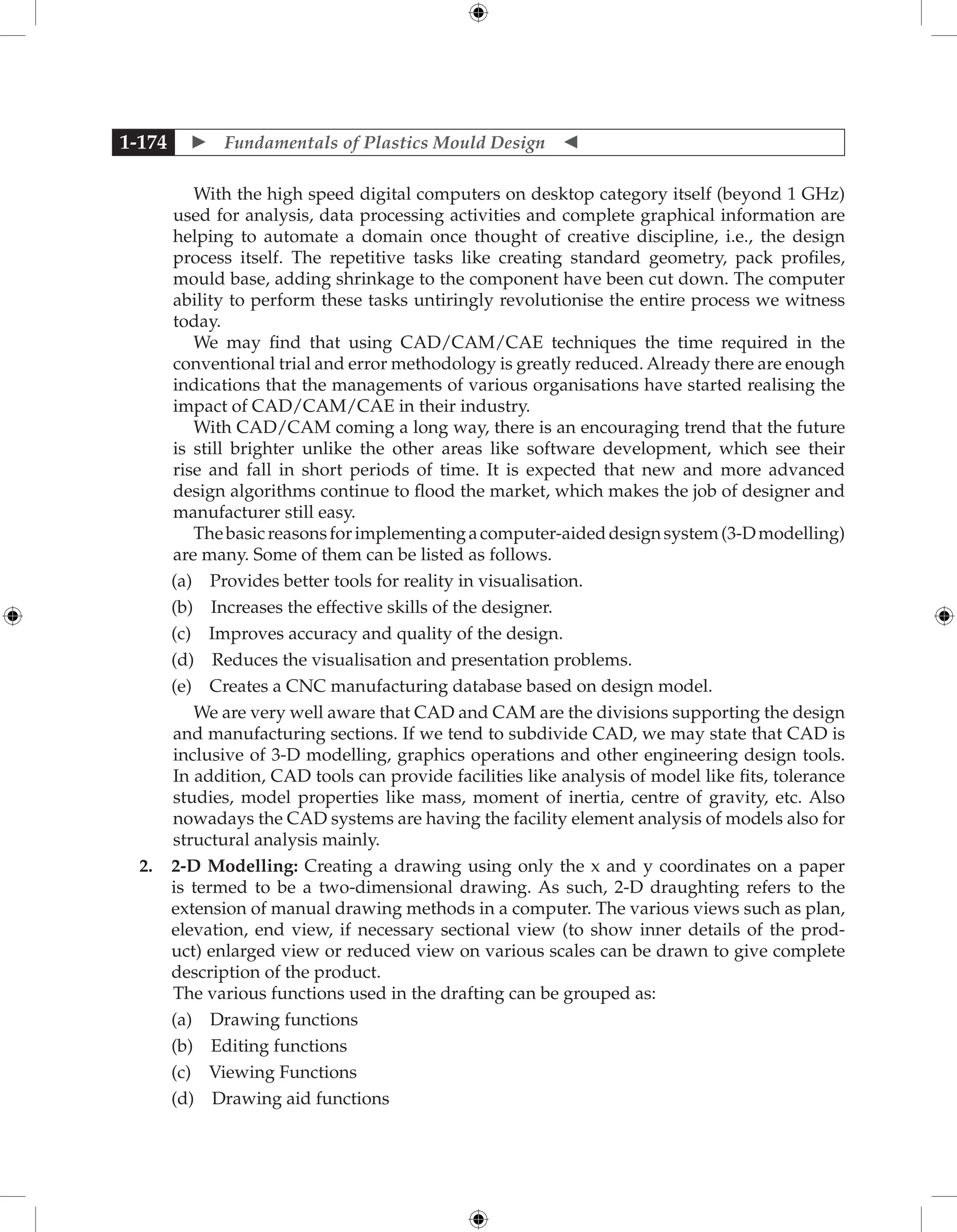  Fundamentals of Plastics Mould Design 
1-174
With the high speed digital computers on desktop category itself (beyond 1 GHz)
used for analysis, data processing activities and complete graphical information are
helping to automate a domain once thought of creative discipline, i.e., the design
process itself. The repetitive tasks like creating standard geometry, pack profiles,
mould base, adding shrinkage to the component have been cut down. The computer
ability to perform these tasks untiringly revolutionise the entire process we witness
today.
We may find that using CAD/CAM/CAE techniques the time required in the
conventional trial and error methodology is greatly reduced. Already there are enough
indications that the managements of various organisations have started realising the
impact of CAD/CAM/CAE in their industry.
With CAD/CAM coming a long way, there is an encouraging trend that the future
is still brighter unlike the other areas like software development, which see their
rise and fall in short periods of time. It is expected that new and more advanced
design algorithms continue to flood the market, which makes the job of designer and
manufacturer still easy.
Thebasicreasonsforimplementingacomputer-aideddesignsystem(3-Dmodelling)
are many. Some of them can be listed as follows.
		 (a) Provides better tools for reality in visualisation.
		 (b) Increases the effective skills of the designer.
		 (c) Improves accuracy and quality of the design.
		 (d) Reduces the visualisation and presentation problems.
		 (e) Creates a CNC manufacturing database based on design model.
We are very well aware that CAD and CAM are the divisions supporting the design
and manufacturing sections. If we tend to subdivide CAD, we may state that CAD is
inclusive of 3-D modelling, graphics operations and other engineering design tools.
In addition, CAD tools can provide facilities like analysis of model like fits, tolerance
studies, model properties like mass, moment of inertia, centre of gravity, etc. Also
nowadays the CAD systems are having the facility element analysis of models also for
structural analysis mainly.
2. 2-D Modelling: Creating a drawing using only the x and y coordinates on a paper
is termed to be a two-dimensional drawing. As such, 2-D draughting refers to the
extension of manual drawing methods in a computer. The various views such as plan,
elevation, end view, if necessary sectional view (to show inner details of the prod-
uct) enlarged view or reduced view on various scales can be drawn to give complete
description of the product.
The various functions used in the drafting can be grouped as:
		 (a) Drawing functions
		 (b) Editing functions
		 (c) Viewing Functions
		 (d) Drawing aid functions
 