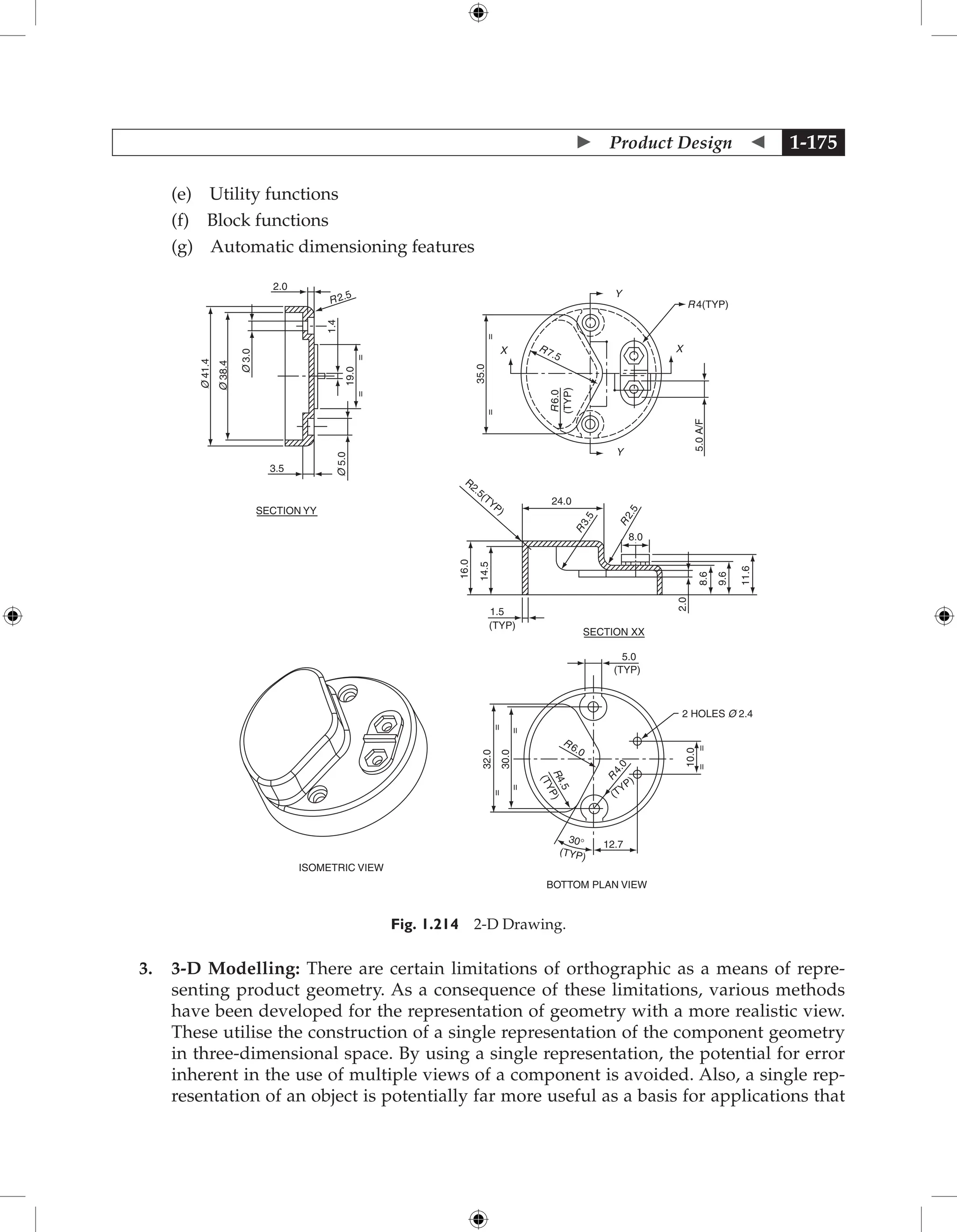  Product Design  1-175
		 (e) Utility functions
		 (f) Block functions
		 (g) Automatic dimensioning features
12.7
2 HOLES Ø 2.4
10.0
(TYP)
R
4
.
0
R6.0
R
4
.
5
(
T
Y
P
)
(TYP)
30°
=
=
=
=
=
=
=
=
32.0
30.0
5.0
24.0
R2.5(TYP)
(TYP)
ISOMETRIC VIEW
BOTTOM PLAN VIEW
SECTION XX
SECTION YY
35.0
R7.5
R
6.0
(TYP)
Y
5.0
A/F
R 4(TYP)
X
Y
X
R2.5
2.0
1.4
19.0
=
=
Ø
5.0
Ø
3.0
Ø
38.4
Ø
41.4
3.5
R
3
.
5
R
2
.
5
8.0
8.6
9.6
11.6
2.0
16.0
14.5
1.5
(TYP)
Fig. 1.214 2-D Drawing.
3. 3-D Modelling: There are certain limitations of orthographic as a means of repre-
senting product geometry. As a consequence of these limitations, various methods
have been developed for the representation of geometry with a more realistic view.
These utilise the construction of a single representation of the component geometry
in three-dimensional space. By using a single representation, the potential for error
inherent in the use of multiple views of a component is avoided. Also, a single rep-
resentation of an object is potentially far more useful as a basis for applications that
 