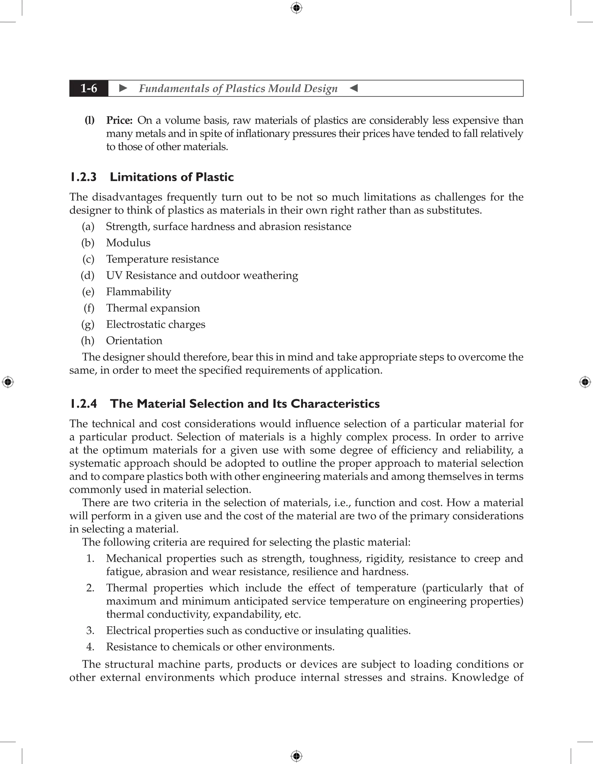  Fundamentals of Plastics Mould Design 
1-6
(l) Price: On a volume basis, raw materials of plastics are considerably less expensive than
many metals and in spite of inflationary pressures their prices have tended to fall relatively
to those of other materials.
1.2.3 Limitations of Plastic
The disadvantages frequently turn out to be not so much limitations as challenges for the
designer to think of plastics as materials in their own right rather than as substitutes.
(a) Strength, surface hardness and abrasion resistance
(b) Modulus
(c) Temperature resistance
(d) UV Resistance and outdoor weathering
(e) Flammability
(f) Thermal expansion
(g) Electrostatic charges
(h) Orientation
The designer should therefore, bear this in mind and take appropriate steps to overcome the
same, in order to meet the specified requirements of application.
1.2.4 The Material Selection and Its Characteristics
The technical and cost considerations would influence selection of a particular material for
a particular product. Selection of materials is a highly complex process. In order to arrive
at the optimum materials for a given use with some degree of efficiency and reliability, a
systematic approach should be adopted to outline the proper approach to material selection
and to compare plastics both with other engineering materials and among themselves in terms
commonly used in material selection.
There are two criteria in the selection of materials, i.e., function and cost. How a material
will perform in a given use and the cost of the material are two of the primary considerations
in selecting a material.
The following criteria are required for selecting the plastic material:
1. Mechanical properties such as strength, toughness, rigidity, resistance to creep and
fatigue, abrasion and wear resistance, resilience and hardness.
2. Thermal properties which include the effect of temperature (particularly that of
maximum and minimum anticipated service temperature on engineering properties)
thermal conductivity, expandability, etc.
3. Electrical properties such as conductive or insulating qualities.
4. Resistance to chemicals or other environments.
The structural machine parts, products or devices are subject to loading conditions or
other external environments which produce internal stresses and strains. Knowledge of
 