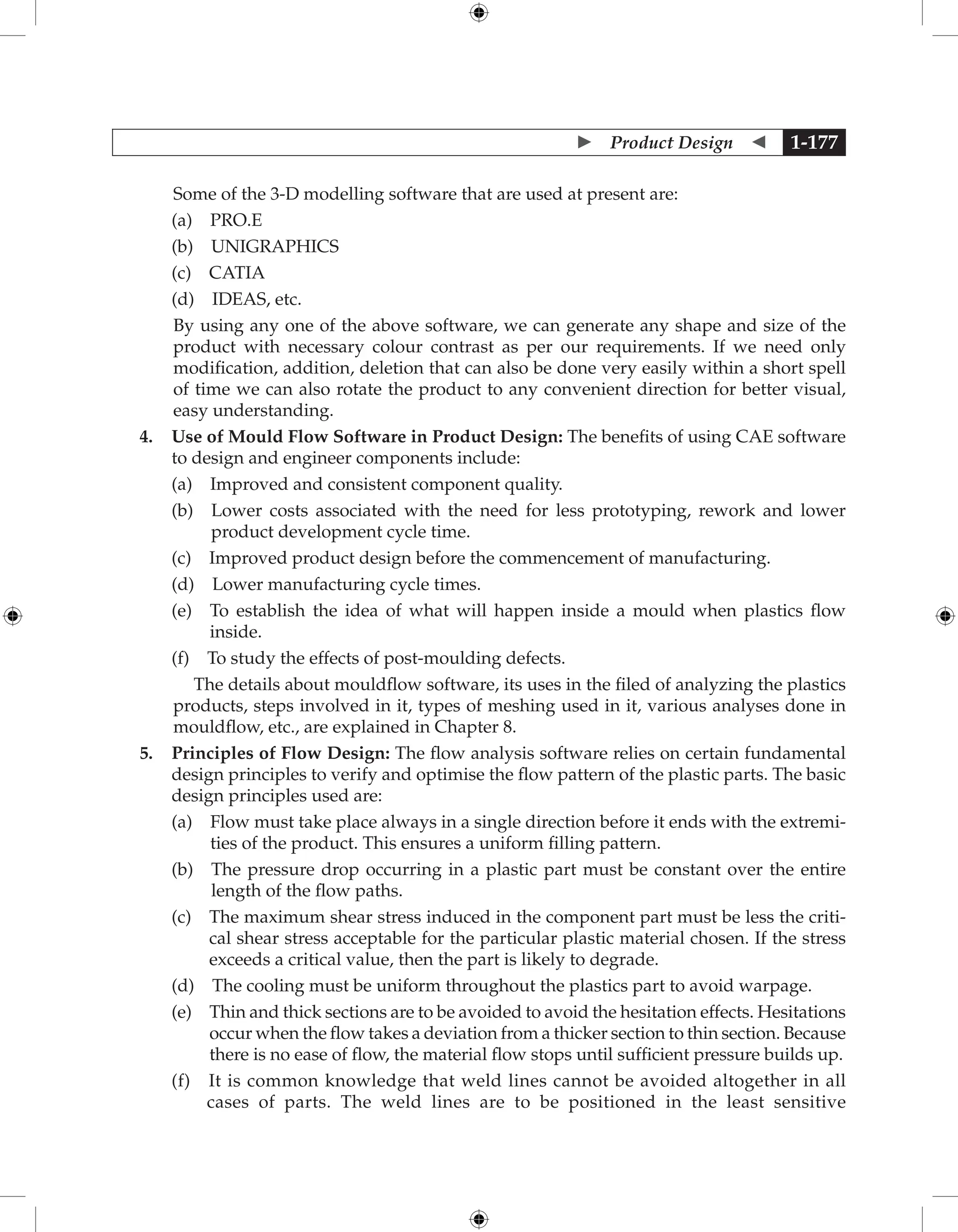  Product Design  1-177
Some of the 3-D modelling software that are used at present are:
		 (a) PRO.E
		 (b) UNIGRAPHICS
		 (c) CATIA
		 (d) IDEAS, etc.
	
By using any one of the above software, we can generate any shape and size of the
product with necessary colour contrast as per our requirements. If we need only
modification, addition, deletion that can also be done very easily within a short spell
of time we can also rotate the product to any convenient direction for better visual,
easy understanding.
4. Use of Mould Flow Software in Product Design: The benefits of using CAE software
to design and engineer components include:
		 (a) Improved and consistent component quality.
		 (b) 
Lower costs associated with the need for less prototyping, rework and lower
product development cycle time.
		 (c) Improved product design before the commencement of manufacturing.
		 (d) Lower manufacturing cycle times.
		 (e) 
To establish the idea of what will happen inside a mould when plastics flow
inside.
		 (f) To study the effects of post-moulding defects.
The details about mouldflow software, its uses in the filed of analyzing the plastics
products, steps involved in it, types of meshing used in it, various analyses done in
mouldflow, etc., are explained in Chapter 8.
5. Principles of Flow Design: The flow analysis software relies on certain fundamental
design principles to verify and optimise the flow pattern of the plastic parts. The basic
design principles used are:
		 (a) 
Flow must take place always in a single direction before it ends with the extremi-
ties of the product. This ensures a uniform filling pattern.
		 (b) 
The pressure drop occurring in a plastic part must be constant over the entire
length of the flow paths.
		 (c) 
The maximum shear stress induced in the component part must be less the criti-
cal shear stress acceptable for the particular plastic material chosen. If the stress
exceeds a critical value, then the part is likely to degrade.
		 (d) The cooling must be uniform throughout the plastics part to avoid warpage.
		 (e) 
Thin and thick sections are to be avoided to avoid the hesitation effects. Hesitations
occur when the flow takes a deviation from a thicker section to thin section. Because
there is no ease of flow, the material flow stops until sufficient pressure builds up.
		 (f) 
It is common knowledge that weld lines cannot be avoided altogether in all
    cases of parts. The weld lines are to be positioned in the least sensitive
 