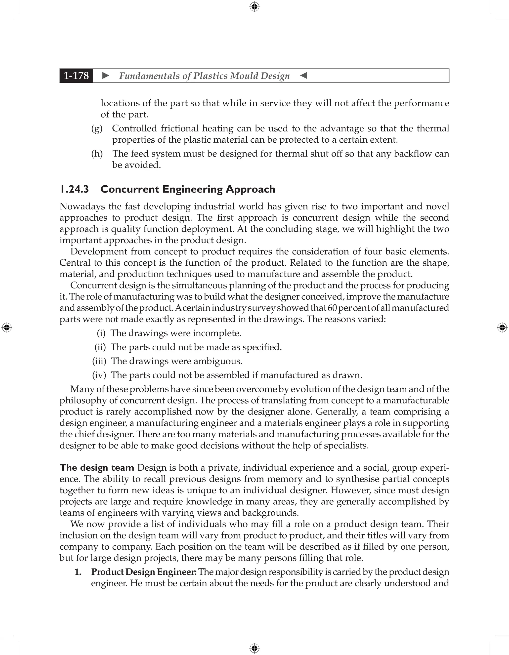  Fundamentals of Plastics Mould Design 
1-178
locations of the part so that while in service they will not affect the performance
of the part.
		 (g) 
Controlled frictional heating can be used to the advantage so that the thermal
properties of the plastic material can be protected to a certain extent.
		 (h) 
The feed system must be designed for thermal shut off so that any backflow can
be avoided.
1.24.3 Concurrent Engineering Approach
Nowadays the fast developing industrial world has given rise to two important and novel
approaches to product design. The first approach is concurrent design while the second
approach is quality function deployment. At the concluding stage, we will highlight the two
important approaches in the product design.
Development from concept to product requires the consideration of four basic elements.
Central to this concept is the function of the product. Related to the function are the shape,
material, and production techniques used to manufacture and assemble the product.
Concurrent design is the simultaneous planning of the product and the process for producing
it. The role of manufacturing was to build what the designer conceived, improve the manufacture
andassemblyoftheproduct.Acertainindustrysurveyshowedthat60percentofallmanufactured
parts were not made exactly as represented in the drawings. The reasons varied:
(i) The drawings were incomplete.
(ii) The parts could not be made as specified.
(iii) The drawings were ambiguous.
(iv) The parts could not be assembled if manufactured as drawn.
Many of these problems have since been overcome by evolution of the design team and of the
philosophy of concurrent design. The process of translating from concept to a manufacturable
product is rarely accomplished now by the designer alone. Generally, a team comprising a
design engineer, a manufacturing engineer and a materials engineer plays a role in supporting
the chief designer. There are too many materials and manufacturing processes available for the
designer to be able to make good decisions without the help of specialists.
The design team Design is both a private, individual experience and a social, group experi-
ence. The ability to recall previous designs from memory and to synthesise partial concepts
together to form new ideas is unique to an individual designer. However, since most design
projects are large and require knowledge in many areas, they are generally accomplished by
teams of engineers with varying views and backgrounds.
We now provide a list of individuals who may fill a role on a product design team. Their
inclusion on the design team will vary from product to product, and their titles will vary from
company to company. Each position on the team will be described as if filled by one person,
but for large design projects, there may be many persons filling that role.
1. ProductDesignEngineer:Themajordesignresponsibilityiscarriedbytheproductdesign
engineer. He must be certain about the needs for the product are clearly understood and
 