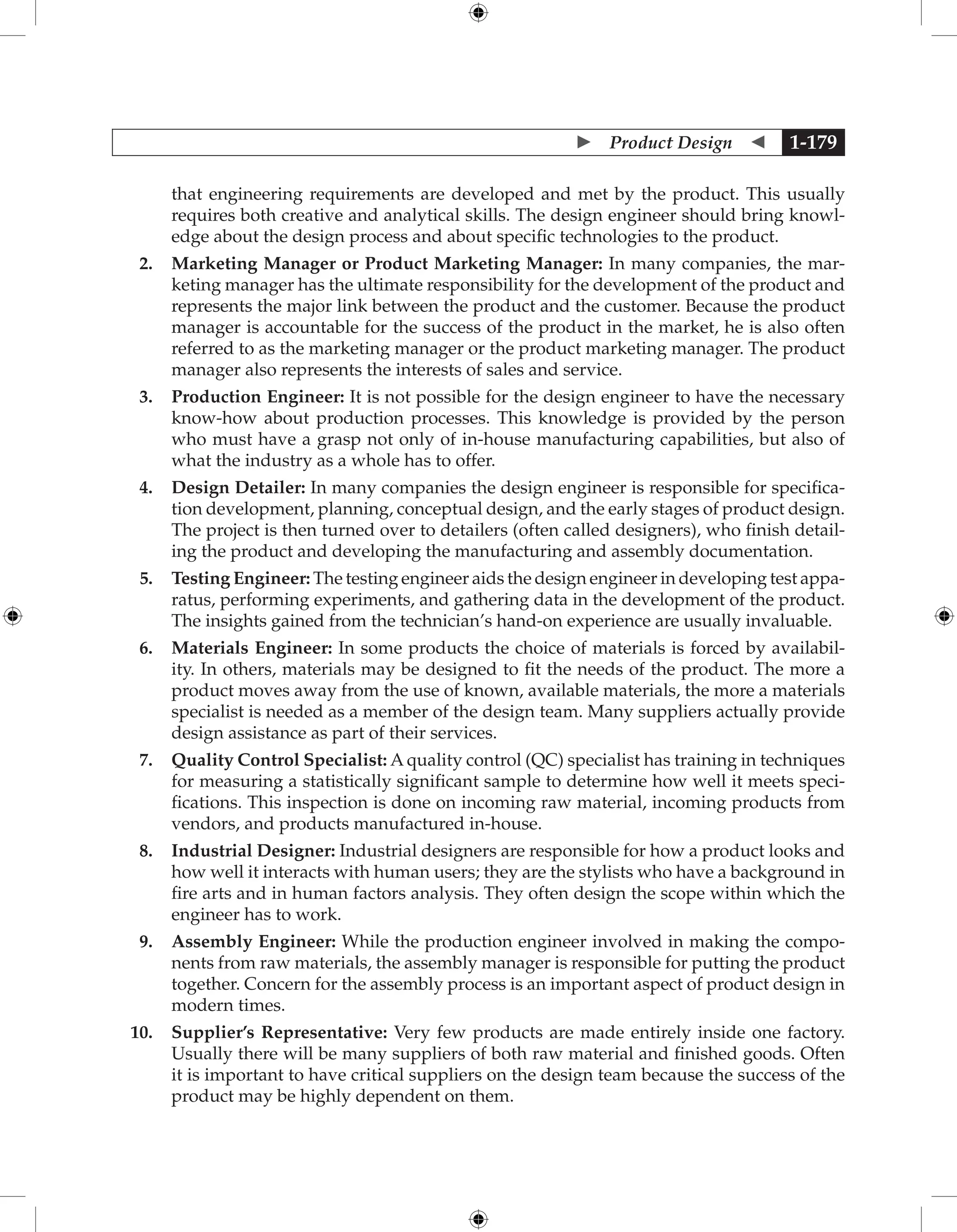  Product Design  1-179
that engineering requirements are developed and met by the product. This usually
requires both creative and analytical skills. The design engineer should bring knowl-
edge about the design process and about specific technologies to the product.
2. Marketing Manager or Product Marketing Manager: In many companies, the mar-
keting manager has the ultimate responsibility for the development of the product and
represents the major link between the product and the customer. Because the product
manager is accountable for the success of the product in the market, he is also often
referred to as the marketing manager or the product marketing manager. The product
manager also represents the interests of sales and service.
3. Production Engineer: It is not possible for the design engineer to have the necessary
know-how about production processes. This knowledge is provided by the person
who must have a grasp not only of in-house manufacturing capabilities, but also of
what the industry as a whole has to offer.
4. Design Detailer: In many companies the design engineer is responsible for specifica-
tion development, planning, conceptual design, and the early stages of product design.
The project is then turned over to detailers (often called designers), who finish detail-
ing the product and developing the manufacturing and assembly documentation.
5. Testing Engineer: The testing engineer aids the design engineer in developing test appa-
ratus, performing experiments, and gathering data in the development of the product.
The insights gained from the technician’s hand-on experience are usually invaluable.
6. Materials Engineer: In some products the choice of materials is forced by availabil-
ity. In others, materials may be designed to fit the needs of the product. The more a
product moves away from the use of known, available materials, the more a materials
specialist is needed as a member of the design team. Many suppliers actually provide
design assistance as part of their services.
7. Quality Control Specialist: A quality control (QC) specialist has training in techniques
for measuring a statistically significant sample to determine how well it meets speci-
fications. This inspection is done on incoming raw material, incoming products from
vendors, and products manufactured in-house.
8. Industrial Designer: Industrial designers are responsible for how a product looks and
how well it interacts with human users; they are the stylists who have a background in
fire arts and in human factors analysis. They often design the scope within which the
engineer has to work.
9. Assembly Engineer: While the production engineer involved in making the compo-
nents from raw materials, the assembly manager is responsible for putting the product
together. Concern for the assembly process is an important aspect of product design in
modern times.
10. Supplier’s Representative: Very few products are made entirely inside one factory.
Usually there will be many suppliers of both raw material and finished goods. Often
it is important to have critical suppliers on the design team because the success of the
product may be highly dependent on them.
 