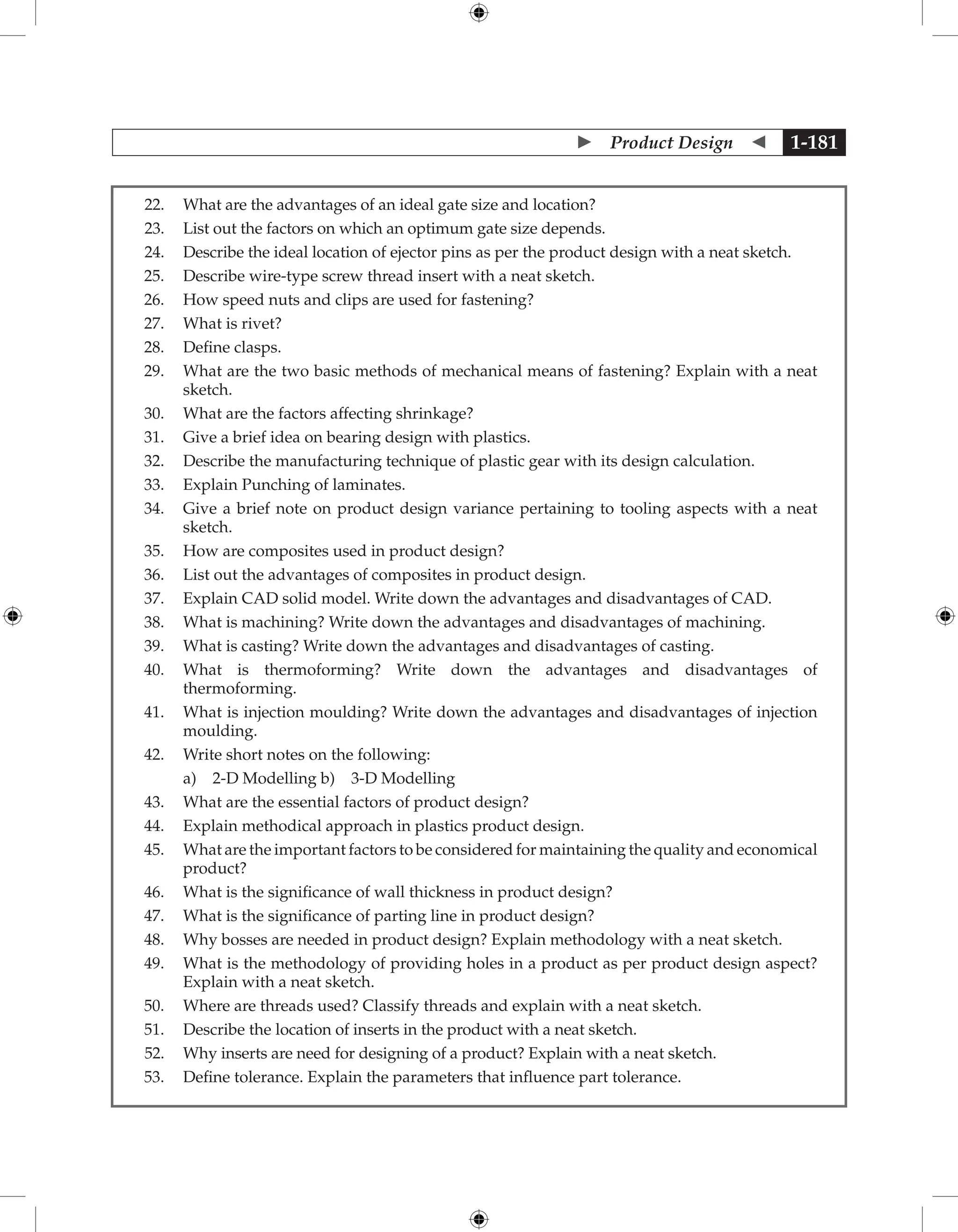  Product Design  1-181
22. What are the advantages of an ideal gate size and location?
23. List out the factors on which an optimum gate size depends.
24. Describe the ideal location of ejector pins as per the product design with a neat sketch.
25. Describe wire-type screw thread insert with a neat sketch.
26. How speed nuts and clips are used for fastening?
27. What is rivet?
28. Define clasps.
29. What are the two basic methods of mechanical means of fastening? Explain with a neat
sketch.
30. What are the factors affecting shrinkage?
31. Give a brief idea on bearing design with plastics.
32. Describe the manufacturing technique of plastic gear with its design calculation.
33. Explain Punching of laminates.
34. Give a brief note on product design variance pertaining to tooling aspects with a neat
sketch.
35. How are composites used in product design?
36. List out the advantages of composites in product design.
37. Explain CAD solid model. Write down the advantages and disadvantages of CAD.
38. What is machining? Write down the advantages and disadvantages of machining.
39. What is casting? Write down the advantages and disadvantages of casting.
40. What is thermoforming? Write down the advantages and disadvantages of
thermoforming.
41. What is injection moulding? Write down the advantages and disadvantages of injection
moulding.
42. Write short notes on the following:
		 a) 2-D Modelling b) 3-D Modelling
43. What are the essential factors of product design?
44. Explain methodical approach in plastics product design.
45. What are the important factors to be considered for maintaining the quality and economical
product?
46. What is the significance of wall thickness in product design?
47. What is the significance of parting line in product design?
48. Why bosses are needed in product design? Explain methodology with a neat sketch.
49. What is the methodology of providing holes in a product as per product design aspect?
Explain with a neat sketch.
50. Where are threads used? Classify threads and explain with a neat sketch.
51. Describe the location of inserts in the product with a neat sketch.
52. Why inserts are need for designing of a product? Explain with a neat sketch.
53. Define tolerance. Explain the parameters that influence part tolerance.
 
