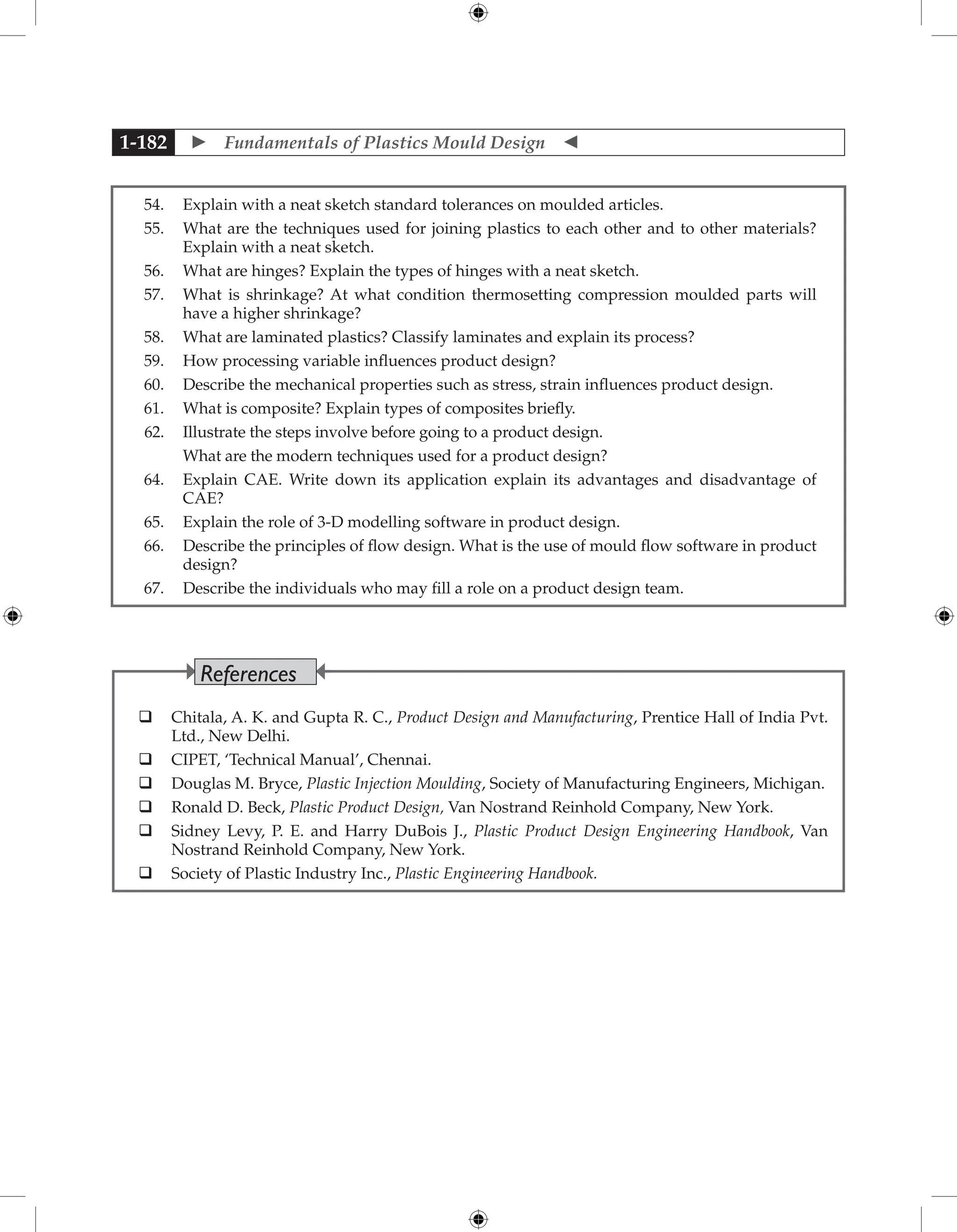  Fundamentals of Plastics Mould Design 
1-182
54. Explain with a neat sketch standard tolerances on moulded articles.
55. What are the techniques used for joining plastics to each other and to other materials?
Explain with a neat sketch.
56. What are hinges? Explain the types of hinges with a neat sketch.
57. What is shrinkage? At what condition thermosetting compression moulded parts will
have a higher shrinkage?
58. What are laminated plastics? Classify laminates and explain its process?
59. How processing variable influences product design?
60. Describe the mechanical properties such as stress, strain influences product design.
61. What is composite? Explain types of composites briefly.
62. Illustrate the steps involve before going to a product design.
		 What are the modern techniques used for a product design?
64. Explain CAE. Write down its application explain its advantages and disadvantage of
CAE?
65. Explain the role of 3-D modelling software in product design.
66. Describe the principles of flow design. What is the use of mould flow software in product
design?
67. Describe the individuals who may fill a role on a product design team.
 Chitala, A. K. and Gupta R. C., Product Design and Manufacturing, Prentice Hall of India Pvt.
Ltd., New Delhi.
 CIPET, ‘Technical Manual’, Chennai.
 Douglas M. Bryce, Plastic Injection Moulding, Society of Manufacturing Engineers, Michigan.
 Ronald D. Beck, Plastic Product Design, Van Nostrand Reinhold Company, New York.
 Sidney Levy, P. E. and Harry DuBois J., Plastic Product Design Engineering Handbook, Van
Nostrand Reinhold Company, New York.
 Society of Plastic Industry Inc., Plastic Engineering Handbook.
References
 