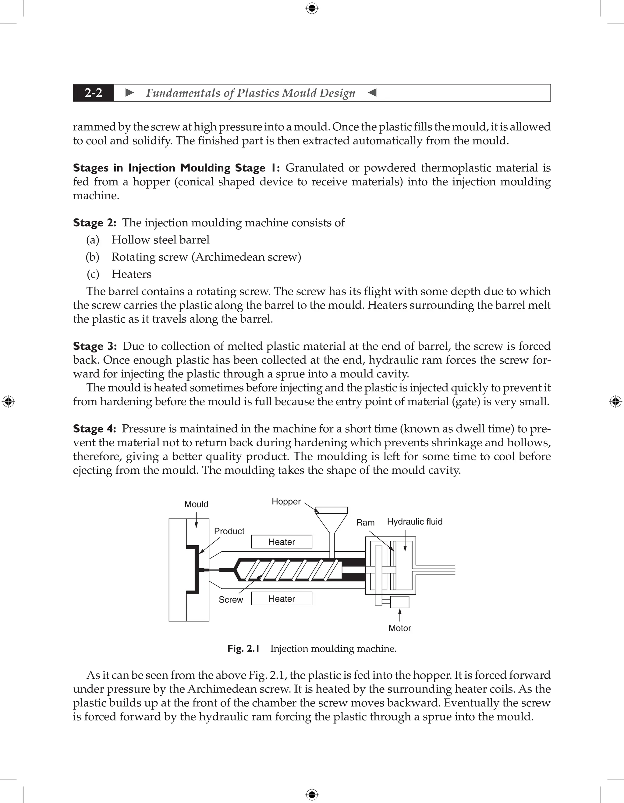  Fundamentals of Plastics Mould Design 
2-2
rammed by the screw at high pressure into a mould. Once the plastic fills the mould, it is allowed
to cool and solidify. The finished part is then extracted automatically from the mould.
Stages in Injection Moulding Stage 1: Granulated or powdered thermoplastic material is
fed from a hopper (conical shaped device to receive materials) into the injection moulding
machine.
Stage 2: The injection moulding machine consists of
(a) Hollow steel barrel
(b) Rotating screw (Archimedean screw)
(c) Heaters
The barrel contains a rotating screw. The screw has its flight with some depth due to which
the screw carries the plastic along the barrel to the mould. Heaters surrounding the barrel melt
the plastic as it travels along the barrel.
Stage 3: Due to collection of melted plastic material at the end of barrel, the screw is forced
back. Once enough plastic has been collected at the end, hydraulic ram forces the screw for-
ward for injecting the plastic through a sprue into a mould cavity.
The mould is heated sometimes before injecting and the plastic is injected quickly to prevent it
from hardening before the mould is full because the entry point of material (gate) is very small.
Stage 4: Pressure is maintained in the machine for a short time (known as dwell time) to pre-
vent the material not to return back during hardening which prevents shrinkage and hollows,
therefore, giving a better quality product. The moulding is left for some time to cool before
ejecting from the mould. The moulding takes the shape of the mould cavity.
Screw
Heater
Product
Mould Hopper
Ram
Motor
Hydraulic fluid
Heater
Fig. 2.1 Injection moulding machine.
As it can be seen from the above Fig. 2.1, the plastic is fed into the hopper. It is forced forward
under pressure by the Archimedean screw. It is heated by the surrounding heater coils. As the
plastic builds up at the front of the chamber the screw moves backward. Eventually the screw
is forced forward by the hydraulic ram forcing the plastic through a sprue into the mould.
 