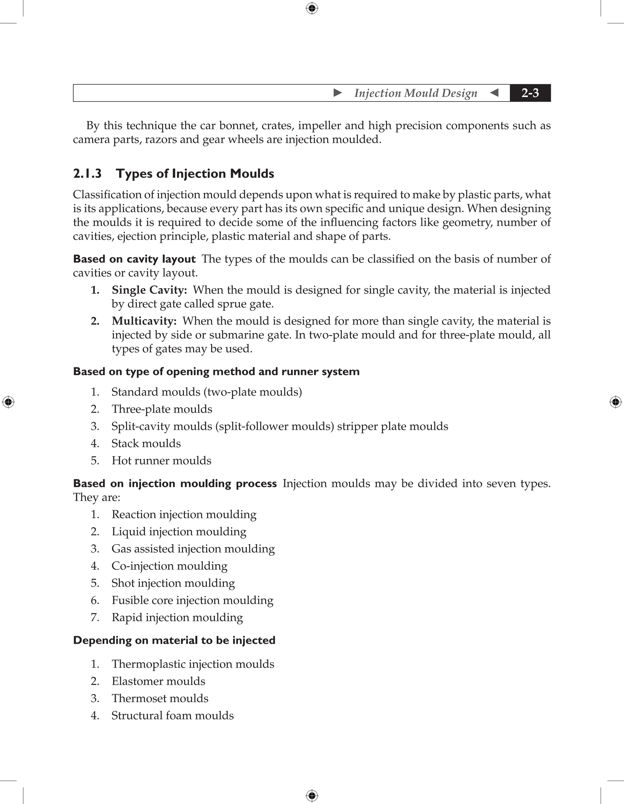  Injection Mould Design  2-3
By this technique the car bonnet, crates, impeller and high precision components such as
camera parts, razors and gear wheels are injection moulded.
2.1.3 Types of Injection Moulds
Classification of injection mould depends upon what is required to make by plastic parts, what
is its applications, because every part has its own specific and unique design. When designing
the moulds it is required to decide some of the influencing factors like geometry, number of
cavities, ejection principle, plastic material and shape of parts.
Based on cavity layout The types of the moulds can be classified on the basis of number of
cavities or cavity layout.
1. Single Cavity: When the mould is designed for single cavity, the material is injected
by direct gate called sprue gate.
2. Multicavity: When the mould is designed for more than single cavity, the material is
injected by side or submarine gate. In two-plate mould and for three-plate mould, all
types of gates may be used.
Based on type of opening method and runner system
1. Standard moulds (two-plate moulds)
2. Three-plate moulds
3. Split-cavity moulds (split-follower moulds) stripper plate moulds
4. Stack moulds
5. Hot runner moulds
Based on injection moulding process Injection moulds may be divided into seven types.
They are:
1. Reaction injection moulding
2. Liquid injection moulding
3. Gas assisted injection moulding
4. Co-injection moulding
5. Shot injection moulding
6. Fusible core injection moulding
7. Rapid injection moulding
Depending on material to be injected
1. Thermoplastic injection moulds
2. Elastomer moulds
3. Thermoset moulds
4. Structural foam moulds
 