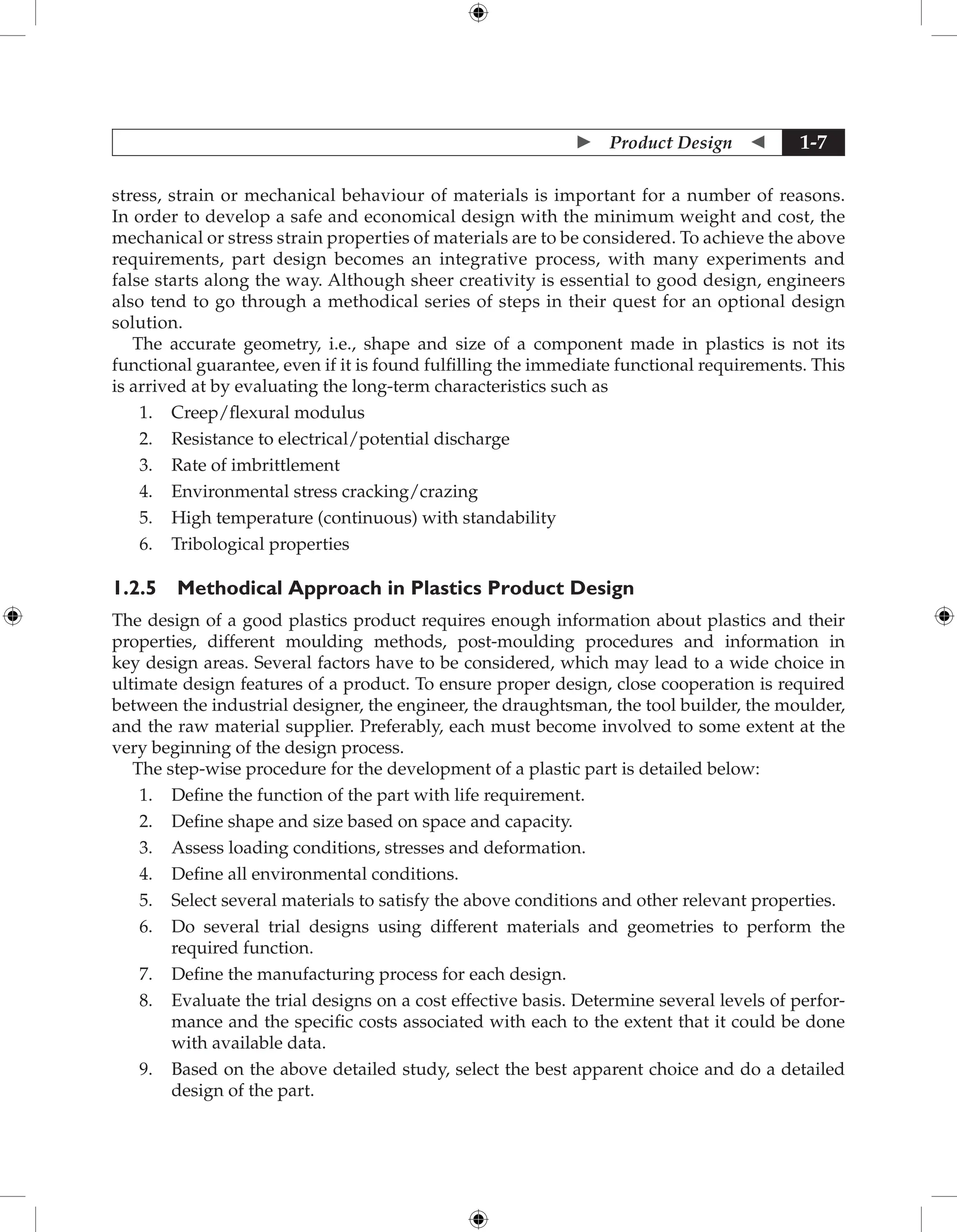  Product Design  1-7
stress, strain or mechanical behaviour of materials is important for a number of reasons.
In order to develop a safe and economical design with the minimum weight and cost, the
mechanical or stress strain properties of materials are to be considered. To achieve the above
requirements, part design becomes an integrative process, with many experiments and
false starts along the way. Although sheer creativity is essential to good design, engineers
also tend to go through a methodical series of steps in their quest for an optional design
solution.
The accurate geometry, i.e., shape and size of a component made in plastics is not its
functional guarantee, even if it is found fulfilling the immediate functional requirements. This
is arrived at by evaluating the long-term characteristics such as
1. Creep/flexural modulus
2. Resistance to electrical/potential discharge
3. Rate of imbrittlement
4. Environmental stress cracking/crazing
5. High temperature (continuous) with standability
6. Tribological properties
1.2.5 Methodical Approach in Plastics Product Design
The design of a good plastics product requires enough information about plastics and their
properties, different moulding methods, post-moulding procedures and information in
key design areas. Several factors have to be considered, which may lead to a wide choice in
ultimate design features of a product. To ensure proper design, close cooperation is required
between the industrial designer, the engineer, the draughtsman, the tool builder, the moulder,
and the raw material supplier. Preferably, each must become involved to some extent at the
very beginning of the design process.
The step-wise procedure for the development of a plastic part is detailed below:
1. Define the function of the part with life requirement.
2. Define shape and size based on space and capacity.
3. Assess loading conditions, stresses and deformation.
4. Define all environmental conditions.
5. Select several materials to satisfy the above conditions and other relevant properties.
6. Do several trial designs using different materials and geometries to perform the
required function.
7. Define the manufacturing process for each design.
8. Evaluate the trial designs on a cost effective basis. Determine several levels of perfor-
mance and the specific costs associated with each to the extent that it could be done
with available data.
9. Based on the above detailed study, select the best apparent choice and do a detailed
design of the part.
 